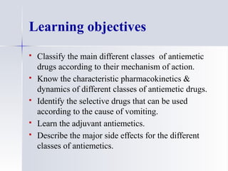 Learning objectives
 Classify the main different classes of antiemetic
drugs according to their mechanism of action.
 Know the characteristic pharmacokinetics &
dynamics of different classes of antiemetic drugs.
 Identify the selective drugs that can be used
according to the cause of vomiting.
 Learn the adjuvant antiemetics.
 Describe the major side effects for the different
classes of antiemetics.
 