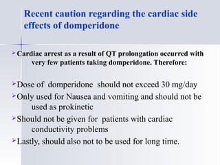  Cardiac arrest as a result of QT prolongation occurred with
very few patients taking domperidone. Therefore:
Dose of domperidone should not exceed 30 mg/day
Only used for Nausea and vomiting and should not be
used as prokinetic
Should not be given for patients with cardiac
conductivity problems
Lastly, should also not to be used for long time.
Recent caution regarding the cardiac side
effects of domperidone
 