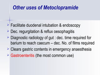 Other uses of Metoclopramide
 Facilitate duodenal intubation & endoscopy
 Dec. regurgitation & reflux oesophagitis
 Diagnostic radiology of gut : dec. time required for
barium to reach caecum – dec. No. of films required
 Clears gastric contents in emergency anaesthesia
 Gastroenteritis (the most common use)
 