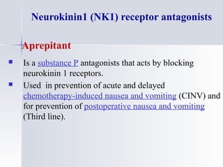 Neurokinin1 (NK1) receptor antagonists
Aprepitant
 Is a substance P antagonists that acts by blocking
neurokinin 1 receptors.
 Used in prevention of acute and delayed
chemotherapy-induced nausea and vomiting (CINV) and
for prevention of postoperative nausea and vomiting
(Third line).
 
