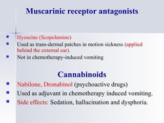 Muscarinic receptor antagonists
 Hyoscine (Scopolamine)
 Used as trans-dermal patches in motion sickness (applied
behind the external ear).
 Not in chemotherapy-induced vomiting
Cannabinoids
 Nabilone, Dronabinol (psychoactive drugs)
 Used as adjuvant in chemotherapy induced vomiting.
 Side effects: Sedation, hallucination and dysphoria.
 