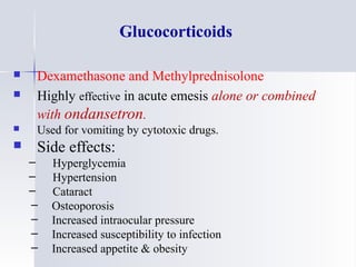 Glucocorticoids
 Dexamethasone and Methylprednisolone
 Highly effective in acute emesis alone or combined
with ondansetron.
 Used for vomiting by cytotoxic drugs.
 Side effects:
– Hyperglycemia
– Hypertension
– Cataract
– Osteoporosis
– Increased intraocular pressure
– Increased susceptibility to infection
– Increased appetite & obesity
 
