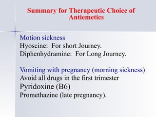 Summary for Therapeutic Choice of
Antiemetics
Motion sickness
Hyoscine: For short Journey.
Diphenhydramine: For Long Journey.
Vomiting with pregnancy (morning sickness)
Avoid all drugs in the first trimester
Pyridoxine (B6)
Promethazine (late pregnancy).
 