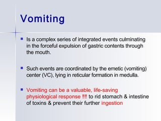 Vomiting
 Is a complex series of integrated events culminating
in the forceful expulsion of gastric contents through
the mouth.
 Such events are coordinated by the emetic (vomiting)
center (VC), lying in reticular formation in medulla.
 Vomiting can be a valuable, life-saving
physiological response ‼‼ to rid stomach & intestine
of toxins & prevent their further ingestion
 