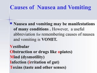Causes of Nausea and Vomiting
 Nausea and vomiting may be manifestations
of many conditions . However, a useful
abbreviation for remembering causes of nausea
and vomiting is VOMIT.
Vestibular
Obstruction or drugs like opiates)
Mind (dysmotility)
Infection (irritation of gut)
Toxins (taste and other senses)
 