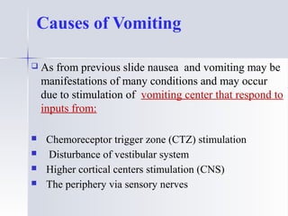 Causes of Vomiting
 As from previous slide nausea and vomiting may be
manifestations of many conditions and may occur
due to stimulation of vomiting center that respond to
inputs from:
 Chemoreceptor trigger zone (CTZ) stimulation
 Disturbance of vestibular system
 Higher cortical centers stimulation (CNS)
 The periphery via sensory nerves
 