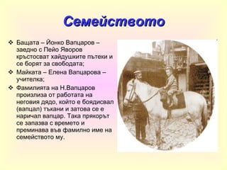 Семейството Бащата – Йонко Вапцаров – заедно с Пейо Яворов кръстосват хайдушките пътеки и се борят за свободата ; Майката – Елена Вапцарова – учителка ; Фамилията на Н.Вапцаров произлиза от работата на неговия дядо, който е боядисвал (вапцал) тъкани и затова се е наричал вапцар. Така прякорът се запазва с времето и преминава във фамилно име на семейството му. 