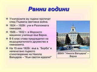 Ранни години Учническите му години протичат след Първата световна война. 1924 – 1926г. учи в Разложката гимназия. 1926 – 1932 г. в Морското машинно училище във Варна. В 6 клас става председател на въздържателното дружество в гимназията. На 15 юни 1926г. във в. “Борба” е напечатано първото стихотворение на Никола Вапцаров – “Към светли идеали!” ВВМУ &quot;Никола Вапцаров&quot; – Варна 