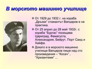 В морското машинно училище От 1929 до 1932 г. на кораба „Дръзки” стажантът Вапцаров е на практика. От 25 април до 28 май 1932г. с кораба “Бургас” посещава Цариград, Фамагуста, Александрия, Бейрут, Порт Саид и Хайфа. Докато е в морското машинно училище Вапцаров пише над сто произведения – “Косач” , “Хризантеми” ... 