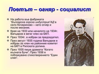 Поетът – огняр - социалист На работа във фабриката  “Българска горска индустрия”АД  в село Кочериново – като огняр и после механик. Края на 1933 или началото на 1934г. Вапцаров е вече член на БКП. През 1934г. е избран за председател. През август 1935 година Вапцаров е избран за член на районния комитет на БКП в Рилската долина . През 1935 пише драмата  “ Когато вълната бучи ” ; През 1936 е побликувано стихотворението  “ Един сляп ”. 
