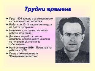 Трудни времена През 1936 заедно със семейството си се преместват в София. Работи по 12-14 часа в мелницата на братя Бугарчеви. Назначен е за техник, но често работи като огняр. Докато е на работа поетът отслабва, непрекъснато кашля и се появяват съмнения за туберколоза. На 8 октомври 1936г. Постъпва на работа в БДЖ. Пише стихотворението “Огняроинтелигентска”. 