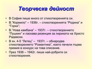 Творческа дейност В София пише много от стихотворенията си. В.”Кормило” – 1936г. – стихотворенията “Родина” и “Горки”; В.”Нова камбана” – 1937г. – стихотворението “Пушкин” и ласкава резенция за лириката на Христо Радевски. В кн. 4-5 “Летец” –  1937г. – обнародва стихотворението “Романтика”, което печели първа премия в конкурс на това списание. През 1936 – 1942г. пише най-добрите си стихотворения . 