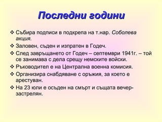 Последни години Събира подписи в подкрепа на т.нар.  Соболева акция. Заловен, съден и изпратен в Годеч . След завръщането от Годеч – септември 1941г. – той се занимава с дела срещу немските войски. Ръководител е на Централна военна комисия. Организира снабдяване с оръжия, за което е арестуван. На 23 юли е осъден на смърт и същата вечер- застрелян. 