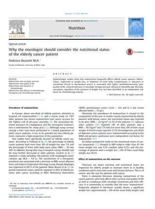 Special article
Why the oncologist should consider the nutritional status
of the elderly cancer patient
Federico Bozzetti M.D. *
Faculty of Medicine, University of Milan, Italy
Keywords:
Malnutrition and oncologic outcome
Malnutrition and quality of life
Malnutrition and tolerance to
chemotherapy
Malnutrition and efﬁcacy of chemotherapy
Sarcopenia and chemotherapy toxicity
a b s t r a c t
Epidemiologic studies show that malnutrition frequently afﬂicts elderly cancer patients. Malnu-
trition, (expressed as weight loss, or depletion of some body compartments or alteration of
nutritional clinical or biochemical scores) is associated with higher morbidity/mortality, poor
quality of life, reduced tolerance to oncologic therapy and poor efﬁcacy of chemotherapy. Recently,
sarcopenia, regardless of the presence of weight loss, has been identiﬁed as an independent risk
factor for chemotherapy toxicity.
Ó 2015 Elsevier Inc. All rights reserved.
Prevalence of malnutrition
In Europe, about one-third of elderly patients admitted to
hospital are malnourished [1–3], and a recent study on 1767
older patients has shown malnutrition and cancer account for
the highest risk of all-cause mortality [4]. The association be-
tween presence of a malignancy and the consequent malnutri-
tion is well-known for many years [5]. Although many surveys
(except a few) have been performed in a mixed population of
adult cancer patients, it has to be pointed out that elderly pa-
tients represent a high proportion of this population.
Few studies have speciﬁcally focused on elderly cancer pa-
tients. According to Pailloud et al., [6] the percentage of elderly
cancer patients with more than 10% of weight loss was 71% and
the percentage of those with body mass index (BMI) < 20 was
44%. In addition, during their stay in hospital, triceps skinfold and
fat mass further decreased in older patients. Lecleire et al. [7]
reported a study including 120 patients with esophageal cancer
(median age 68.8 Æ 9.9 y). The introduction of a therapeutic
prosthesis was associated with a decrease in BMI, serum albumin
level, and Eastern Cooperative Oncology Group, though dysphagia
was improved in 89.1% of the patients. Blanc-Bisson et al. [8] re-
ported nutritional status could be impaired in 66% of elderly pa-
tients with cancer according to Mini Nutritional Assessment
(MNA) questionnaire scores (score < 24) and to a low serum
albumin levels (<35 g/L).
Obviously, the prevalence of malnutrition is related to the
composition of the case. In studies mainly represented by elderly
patients with breast cancer, the nutritional status was reported
to be poor (BMI < 22 kg/m2
) in 5% of the patients [9], whereas
other authors [10] reported 14% of their patients had a
BMI < 18.5 kg/m2
and 7.7% had lost more than 10% of their usual
weight. A French study reported 13.3% of nondigestive and 28.6%
of digestive cancer patients were malnourished according to the
MNA and geriatric syndromes were independent risk factors for
malnutrition [11].
An Italian prospective study on the nutritional status of can-
cer outpatients [12] showed in 689 subjects older than 65 the
mean weight loss was 9.5% (median value 8.2%) and the per-
centage of patients with a weight loss !10% of their usual body
weight was 42.5%.
Effect of malnutrition on the outcome
Clinicians are aware nutrition and nutritional status are
important for elderly people to maintain them in in healthy
conditions and to overcome acute and chronic diseases. This is, of
course, also the case for patients with cancer.
There is abundant literature showing malnutrition of the
cancer patients adversely affects their survival and quality of life
as well as compliance with oncologic treatments and their efﬁ-
cacy. It is noteworthy to consider that the term “malnutrition”
frequently adopted in literature, usually means a signiﬁcant
weight loss (approximately !10% of the usual body weight) and
F.B. has an honoraria from BAXTER and BBRAUN for scientiﬁc lectures at
meetings.
* Corresponding author. Tel.: þ39 3297655385; fax: þ39 0226410267.
E-mail address: dottfb@tin.it
http://dx.doi.org/10.1016/j.nut.2014.12.005
0899-9007/Ó 2015 Elsevier Inc. All rights reserved.
Contents lists available at ScienceDirect
Nutrition
journal homepage: www.nutritionjrnl.com
Nutrition 31 (2015) 590–593
 