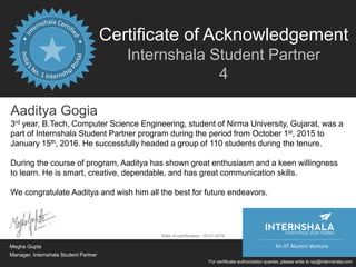 Certificate of Acknowledgement
Internshala Student Partner
4
An IIT Alumni Venture
For certificate authorization queries, please write to isp@internshala.com
Aaditya Gogia
3rd year, B.Tech, Computer Science Engineering, student of Nirma University, Gujarat, was a
part of Internshala Student Partner program during the period from October 1st, 2015 to
January 15th, 2016. He successfully headed a group of 110 students during the tenure.
During the course of program, Aaditya has shown great enthusiasm and a keen willingness
to learn. He is smart, creative, dependable, and has great communication skills.
We congratulate Aaditya and wish him all the best for future endeavors.
Megha Gupta
Manager, Internshala Student Partner
Date of certification: 15-01-2016
internships that matter
 