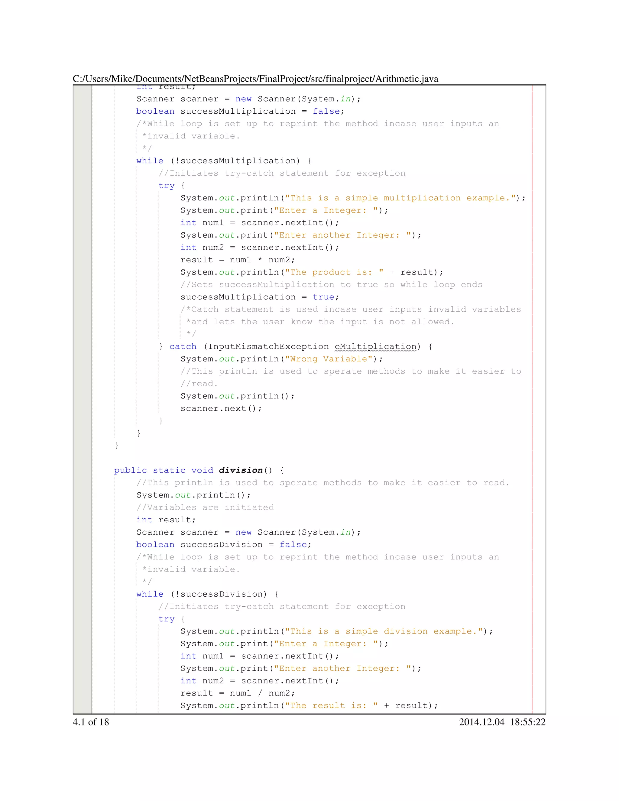 int result;int result;int result;int result;int result;
Scanner scanner = new Scanner(System.Scanner scanner = new Scanner(System.Scanner scanner = new Scanner(System.Scanner scanner = new Scanner(System.Scanner scanner = new Scanner(System.Scanner scanner = new Scanner(System.Scanner scanner = new Scanner(System.Scanner scanner = new Scanner(System.Scanner scanner = new Scanner(System.Scanner scanner = new Scanner(System.Scanner scanner = new Scanner(System.Scanner scanner = new Scanner(System.Scanner scanner = new Scanner(System.in);
boolean successMultiplication = false;boolean successMultiplication = false;boolean successMultiplication = false;boolean successMultiplication = false;boolean successMultiplication = false;boolean successMultiplication = false;boolean successMultiplication = false;boolean successMultiplication = false;boolean successMultiplication = false;
/*While loop is set up to reprint the method incase user inputs an/*While loop is set up to reprint the method incase user inputs an
*invalid variable.*invalid variable.
*/*/
while (!successMultiplication) {while (!successMultiplication) {while (!successMultiplication) {while (!successMultiplication) {while (!successMultiplication) {while (!successMultiplication) {while (!successMultiplication) {while (!successMultiplication) {while (!successMultiplication) {
//Initiates try-catch statement for exception//Initiates try-catch statement for exception
try {try {try {try {
System.System.System.out.println("This is a simple multiplication example.");.println("This is a simple multiplication example.");.println("This is a simple multiplication example.");.println("This is a simple multiplication example.");.println("This is a simple multiplication example.");.println("This is a simple multiplication example.");.println("This is a simple multiplication example.");.println("This is a simple multiplication example.");
System.System.System.out.print("Enter a Integer: ");.print("Enter a Integer: ");.print("Enter a Integer: ");.print("Enter a Integer: ");.print("Enter a Integer: ");.print("Enter a Integer: ");.print("Enter a Integer: ");.print("Enter a Integer: ");
int num1 = scanner.nextInt();int num1 = scanner.nextInt();int num1 = scanner.nextInt();int num1 = scanner.nextInt();int num1 = scanner.nextInt();int num1 = scanner.nextInt();int num1 = scanner.nextInt();int num1 = scanner.nextInt();int num1 = scanner.nextInt();int num1 = scanner.nextInt();int num1 = scanner.nextInt();int num1 = scanner.nextInt();int num1 = scanner.nextInt();
System.System.System.out.print("Enter another Integer: ");.print("Enter another Integer: ");.print("Enter another Integer: ");.print("Enter another Integer: ");.print("Enter another Integer: ");.print("Enter another Integer: ");.print("Enter another Integer: ");.print("Enter another Integer: ");
int num2 = scanner.nextInt();int num2 = scanner.nextInt();int num2 = scanner.nextInt();int num2 = scanner.nextInt();int num2 = scanner.nextInt();int num2 = scanner.nextInt();int num2 = scanner.nextInt();int num2 = scanner.nextInt();int num2 = scanner.nextInt();int num2 = scanner.nextInt();int num2 = scanner.nextInt();int num2 = scanner.nextInt();int num2 = scanner.nextInt();
result = num1 * num2;result = num1 * num2;result = num1 * num2;result = num1 * num2;result = num1 * num2;result = num1 * num2;result = num1 * num2;result = num1 * num2;result = num1 * num2;result = num1 * num2;result = num1 * num2;
System.System.System.out.println("The product is: " + result);.println("The product is: " + result);.println("The product is: " + result);.println("The product is: " + result);.println("The product is: " + result);.println("The product is: " + result);.println("The product is: " + result);.println("The product is: " + result);.println("The product is: " + result);.println("The product is: " + result);.println("The product is: " + result);.println("The product is: " + result);
//Sets successMultiplication to true so while loop ends//Sets successMultiplication to true so while loop ends
successMultiplication = true;successMultiplication = true;successMultiplication = true;successMultiplication = true;successMultiplication = true;successMultiplication = true;successMultiplication = true;
/*Catch statement is used incase user inputs invalid variables/*Catch statement is used incase user inputs invalid variables/*Catch statement is used incase user inputs invalid variables
*and lets the user know the input is not allowed.*and lets the user know the input is not allowed.
*/*/
} catch (InputMismatchException eMultiplication) {} catch (InputMismatchException eMultiplication) {} catch (InputMismatchException eMultiplication) {} catch (InputMismatchException eMultiplication) {} catch (InputMismatchException eMultiplication) {} catch (InputMismatchException eMultiplication) {} catch (InputMismatchException eMultiplication) {} catch (InputMismatchException eMultiplication) {} catch (InputMismatchException eMultiplication) {} catch (InputMismatchException eMultiplication) {} catch (InputMismatchException eMultiplication) {} catch (InputMismatchException eMultiplication) {
System.System.System.out.println("Wrong Variable");.println("Wrong Variable");.println("Wrong Variable");.println("Wrong Variable");.println("Wrong Variable");.println("Wrong Variable");.println("Wrong Variable");.println("Wrong Variable");
//This println is used to sperate methods to make it easier to//This println is used to sperate methods to make it easier to//This println is used to sperate methods to make it easier to
//read.//read.
System.System.System.out.println();.println();.println();.println();.println();
scanner.next();scanner.next();scanner.next();scanner.next();scanner.next();scanner.next();scanner.next();
}}
}
}
public static voidpublic static voidpublic static voidpublic static voidpublic static voidpublic static voidpublic static void division() {
//This println is used to sperate methods to make it easier to read.//This println is used to sperate methods to make it easier to read.
System.System.System.out.println();.println();.println();.println();.println();
//Variables are initiated//Variables are initiated
int result;int result;int result;int result;int result;
Scanner scanner = new Scanner(System.Scanner scanner = new Scanner(System.Scanner scanner = new Scanner(System.Scanner scanner = new Scanner(System.Scanner scanner = new Scanner(System.Scanner scanner = new Scanner(System.Scanner scanner = new Scanner(System.Scanner scanner = new Scanner(System.Scanner scanner = new Scanner(System.Scanner scanner = new Scanner(System.Scanner scanner = new Scanner(System.Scanner scanner = new Scanner(System.Scanner scanner = new Scanner(System.in);
boolean successDivision = false;boolean successDivision = false;boolean successDivision = false;boolean successDivision = false;boolean successDivision = false;boolean successDivision = false;boolean successDivision = false;boolean successDivision = false;boolean successDivision = false;
/*While loop is set up to reprint the method incase user inputs an/*While loop is set up to reprint the method incase user inputs an
*invalid variable.*invalid variable.
*/*/
while (!successDivision) {while (!successDivision) {while (!successDivision) {while (!successDivision) {while (!successDivision) {while (!successDivision) {while (!successDivision) {while (!successDivision) {while (!successDivision) {
//Initiates try-catch statement for exception//Initiates try-catch statement for exception
try {try {try {try {
System.System.System.out.println("This is a simple division example.");.println("This is a simple division example.");.println("This is a simple division example.");.println("This is a simple division example.");.println("This is a simple division example.");.println("This is a simple division example.");.println("This is a simple division example.");.println("This is a simple division example.");
System.System.System.out.print("Enter a Integer: ");.print("Enter a Integer: ");.print("Enter a Integer: ");.print("Enter a Integer: ");.print("Enter a Integer: ");.print("Enter a Integer: ");.print("Enter a Integer: ");.print("Enter a Integer: ");
int num1 = scanner.nextInt();int num1 = scanner.nextInt();int num1 = scanner.nextInt();int num1 = scanner.nextInt();int num1 = scanner.nextInt();int num1 = scanner.nextInt();int num1 = scanner.nextInt();int num1 = scanner.nextInt();int num1 = scanner.nextInt();int num1 = scanner.nextInt();int num1 = scanner.nextInt();int num1 = scanner.nextInt();int num1 = scanner.nextInt();
System.System.System.out.print("Enter another Integer: ");.print("Enter another Integer: ");.print("Enter another Integer: ");.print("Enter another Integer: ");.print("Enter another Integer: ");.print("Enter another Integer: ");.print("Enter another Integer: ");.print("Enter another Integer: ");
int num2 = scanner.nextInt();int num2 = scanner.nextInt();int num2 = scanner.nextInt();int num2 = scanner.nextInt();int num2 = scanner.nextInt();int num2 = scanner.nextInt();int num2 = scanner.nextInt();int num2 = scanner.nextInt();int num2 = scanner.nextInt();int num2 = scanner.nextInt();int num2 = scanner.nextInt();int num2 = scanner.nextInt();int num2 = scanner.nextInt();
result = num1 / num2;result = num1 / num2;result = num1 / num2;result = num1 / num2;result = num1 / num2;result = num1 / num2;result = num1 / num2;result = num1 / num2;result = num1 / num2;result = num1 / num2;result = num1 / num2;
System.System.System.out.println("The result is: " + result);.println("The result is: " + result);.println("The result is: " + result);.println("The result is: " + result);.println("The result is: " + result);.println("The result is: " + result);.println("The result is: " + result);.println("The result is: " + result);.println("The result is: " + result);.println("The result is: " + result);.println("The result is: " + result);.println("The result is: " + result);
//Sets successDivision to true so while loop ends//Sets successDivision to true so while loop ends
C:/Users/Mike/Documents/NetBeansProjects/FinalProject/src/finalproject/Arithmetic.java
4.1 of 18 2014.12.04 18:55:22
 
