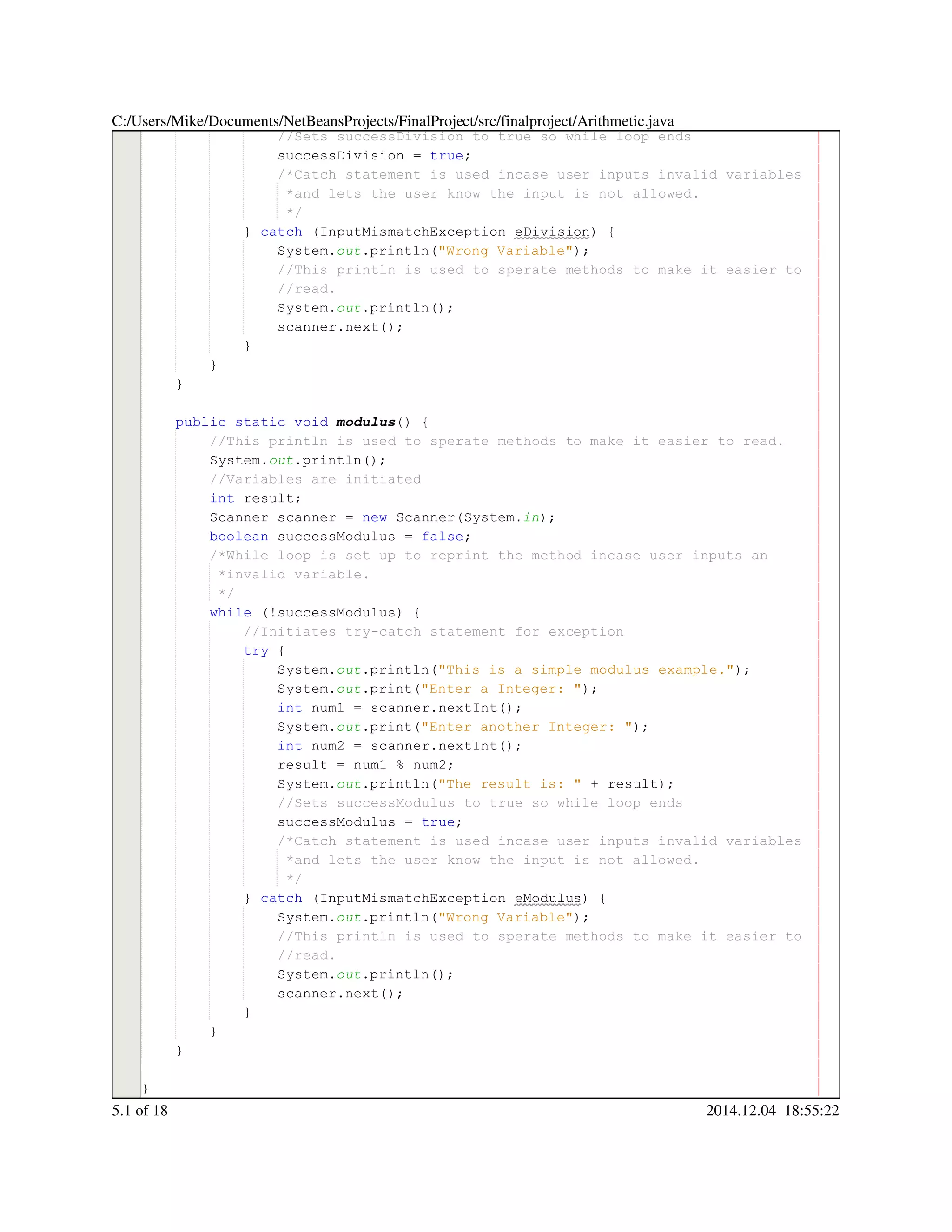 //Sets successDivision to true so while loop ends//Sets successDivision to true so while loop ends
successDivision = true;successDivision = true;successDivision = true;successDivision = true;successDivision = true;successDivision = true;successDivision = true;
/*Catch statement is used incase user inputs invalid variables/*Catch statement is used incase user inputs invalid variables/*Catch statement is used incase user inputs invalid variables
*and lets the user know the input is not allowed.*and lets the user know the input is not allowed.
*/*/
} catch (InputMismatchException eDivision) {} catch (InputMismatchException eDivision) {} catch (InputMismatchException eDivision) {} catch (InputMismatchException eDivision) {} catch (InputMismatchException eDivision) {} catch (InputMismatchException eDivision) {} catch (InputMismatchException eDivision) {} catch (InputMismatchException eDivision) {} catch (InputMismatchException eDivision) {} catch (InputMismatchException eDivision) {} catch (InputMismatchException eDivision) {} catch (InputMismatchException eDivision) {
System.System.System.out.println("Wrong Variable");.println("Wrong Variable");.println("Wrong Variable");.println("Wrong Variable");.println("Wrong Variable");.println("Wrong Variable");.println("Wrong Variable");.println("Wrong Variable");
//This println is used to sperate methods to make it easier to//This println is used to sperate methods to make it easier to//This println is used to sperate methods to make it easier to
//read.//read.
System.System.System.out.println();.println();.println();.println();.println();
scanner.next();scanner.next();scanner.next();scanner.next();scanner.next();scanner.next();scanner.next();
}}
}
}
public static voidpublic static voidpublic static voidpublic static voidpublic static voidpublic static voidpublic static void modulus() {
//This println is used to sperate methods to make it easier to read.//This println is used to sperate methods to make it easier to read.
System.System.System.out.println();.println();.println();.println();.println();
//Variables are initiated//Variables are initiated
int result;int result;int result;int result;int result;
Scanner scanner = new Scanner(System.Scanner scanner = new Scanner(System.Scanner scanner = new Scanner(System.Scanner scanner = new Scanner(System.Scanner scanner = new Scanner(System.Scanner scanner = new Scanner(System.Scanner scanner = new Scanner(System.Scanner scanner = new Scanner(System.Scanner scanner = new Scanner(System.Scanner scanner = new Scanner(System.Scanner scanner = new Scanner(System.Scanner scanner = new Scanner(System.Scanner scanner = new Scanner(System.in);
boolean successModulus = false;boolean successModulus = false;boolean successModulus = false;boolean successModulus = false;boolean successModulus = false;boolean successModulus = false;boolean successModulus = false;boolean successModulus = false;boolean successModulus = false;
/*While loop is set up to reprint the method incase user inputs an/*While loop is set up to reprint the method incase user inputs an
*invalid variable.*invalid variable.
*/*/
while (!successModulus) {while (!successModulus) {while (!successModulus) {while (!successModulus) {while (!successModulus) {while (!successModulus) {while (!successModulus) {while (!successModulus) {while (!successModulus) {
//Initiates try-catch statement for exception//Initiates try-catch statement for exception
try {try {try {try {
System.System.System.out.println("This is a simple modulus example.");.println("This is a simple modulus example.");.println("This is a simple modulus example.");.println("This is a simple modulus example.");.println("This is a simple modulus example.");.println("This is a simple modulus example.");.println("This is a simple modulus example.");.println("This is a simple modulus example.");
System.System.System.out.print("Enter a Integer: ");.print("Enter a Integer: ");.print("Enter a Integer: ");.print("Enter a Integer: ");.print("Enter a Integer: ");.print("Enter a Integer: ");.print("Enter a Integer: ");.print("Enter a Integer: ");
int num1 = scanner.nextInt();int num1 = scanner.nextInt();int num1 = scanner.nextInt();int num1 = scanner.nextInt();int num1 = scanner.nextInt();int num1 = scanner.nextInt();int num1 = scanner.nextInt();int num1 = scanner.nextInt();int num1 = scanner.nextInt();int num1 = scanner.nextInt();int num1 = scanner.nextInt();int num1 = scanner.nextInt();int num1 = scanner.nextInt();
System.System.System.out.print("Enter another Integer: ");.print("Enter another Integer: ");.print("Enter another Integer: ");.print("Enter another Integer: ");.print("Enter another Integer: ");.print("Enter another Integer: ");.print("Enter another Integer: ");.print("Enter another Integer: ");
int num2 = scanner.nextInt();int num2 = scanner.nextInt();int num2 = scanner.nextInt();int num2 = scanner.nextInt();int num2 = scanner.nextInt();int num2 = scanner.nextInt();int num2 = scanner.nextInt();int num2 = scanner.nextInt();int num2 = scanner.nextInt();int num2 = scanner.nextInt();int num2 = scanner.nextInt();int num2 = scanner.nextInt();int num2 = scanner.nextInt();
result = num1 % num2;result = num1 % num2;result = num1 % num2;result = num1 % num2;result = num1 % num2;result = num1 % num2;result = num1 % num2;result = num1 % num2;result = num1 % num2;result = num1 % num2;result = num1 % num2;
System.System.System.out.println("The result is: " + result);.println("The result is: " + result);.println("The result is: " + result);.println("The result is: " + result);.println("The result is: " + result);.println("The result is: " + result);.println("The result is: " + result);.println("The result is: " + result);.println("The result is: " + result);.println("The result is: " + result);.println("The result is: " + result);.println("The result is: " + result);
//Sets successModulus to true so while loop ends//Sets successModulus to true so while loop ends
successModulus = true;successModulus = true;successModulus = true;successModulus = true;successModulus = true;successModulus = true;successModulus = true;
/*Catch statement is used incase user inputs invalid variables/*Catch statement is used incase user inputs invalid variables/*Catch statement is used incase user inputs invalid variables
*and lets the user know the input is not allowed.*and lets the user know the input is not allowed.
*/*/
} catch (InputMismatchException eModulus) {} catch (InputMismatchException eModulus) {} catch (InputMismatchException eModulus) {} catch (InputMismatchException eModulus) {} catch (InputMismatchException eModulus) {} catch (InputMismatchException eModulus) {} catch (InputMismatchException eModulus) {} catch (InputMismatchException eModulus) {} catch (InputMismatchException eModulus) {} catch (InputMismatchException eModulus) {} catch (InputMismatchException eModulus) {} catch (InputMismatchException eModulus) {
System.System.System.out.println("Wrong Variable");.println("Wrong Variable");.println("Wrong Variable");.println("Wrong Variable");.println("Wrong Variable");.println("Wrong Variable");.println("Wrong Variable");.println("Wrong Variable");
//This println is used to sperate methods to make it easier to//This println is used to sperate methods to make it easier to//This println is used to sperate methods to make it easier to
//read.//read.
System.System.System.out.println();.println();.println();.println();.println();
scanner.next();scanner.next();scanner.next();scanner.next();scanner.next();scanner.next();scanner.next();
}}
}
}
}
C:/Users/Mike/Documents/NetBeansProjects/FinalProject/src/finalproject/Arithmetic.java
5.1 of 18 2014.12.04 18:55:22
 