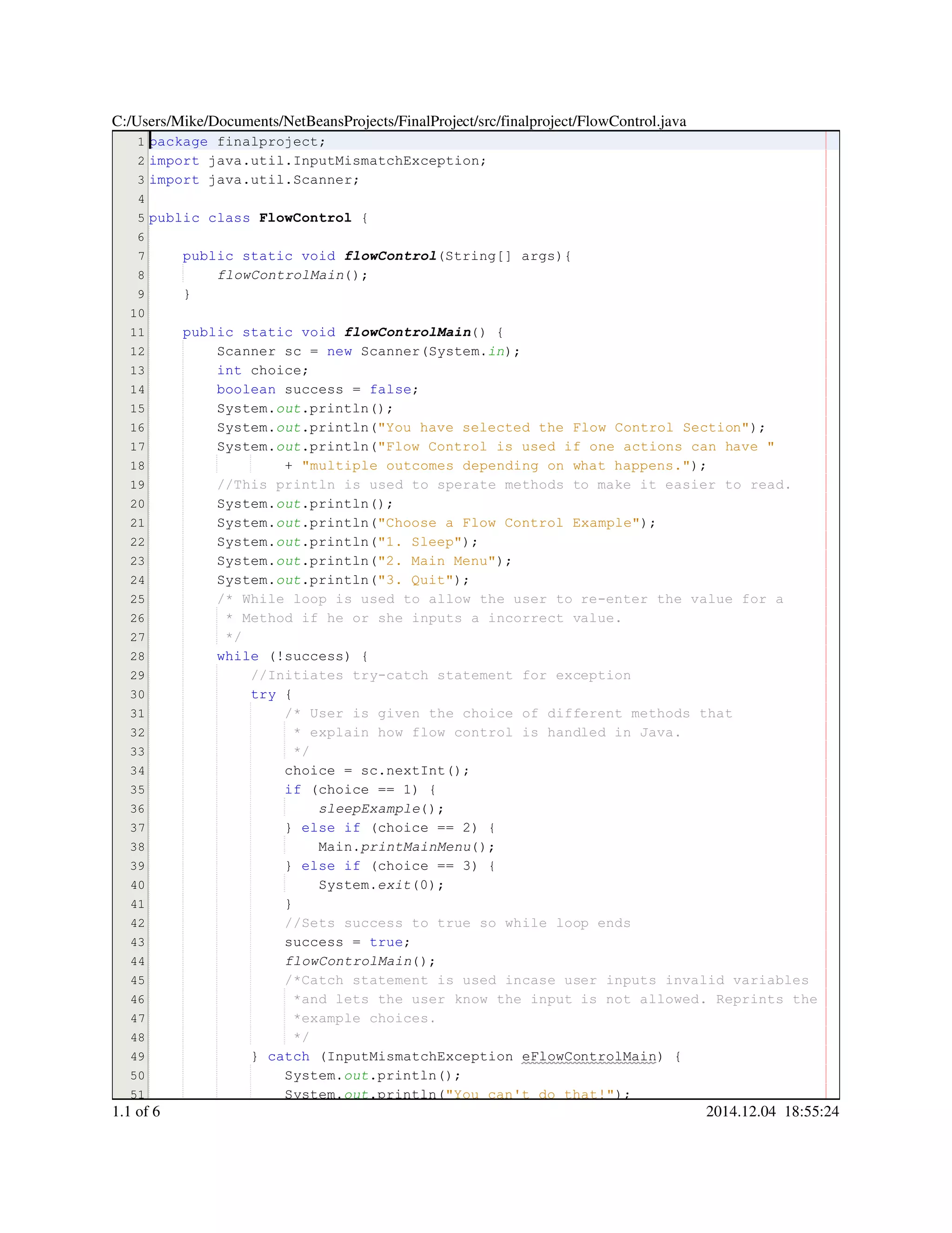 1
2
3
4
5
6
7
8
9
10
11
12
13
14
15
16
17
18
19
20
21
22
23
24
25
26
27
28
29
30
31
32
33
34
35
36
37
38
39
40
41
42
43
44
45
46
47
48
49
50
51
package finalproject;package finalproject;package finalproject;package finalproject;
import java.util.InputMismatchException;import java.util.InputMismatchException;import java.util.InputMismatchException;import java.util.InputMismatchException;import java.util.InputMismatchException;import java.util.InputMismatchException;import java.util.InputMismatchException;import java.util.InputMismatchException;
import java.util.Scanner;import java.util.Scanner;import java.util.Scanner;import java.util.Scanner;import java.util.Scanner;import java.util.Scanner;import java.util.Scanner;import java.util.Scanner;
public classpublic classpublic classpublic class FlowControl {
public static voidpublic static voidpublic static voidpublic static voidpublic static voidpublic static void flowControl(String[] args){(String[] args){(String[] args){(String[] args){(String[] args){(String[] args){(String[] args){(String[] args){
flowControlMain();
}
public static voidpublic static voidpublic static voidpublic static voidpublic static voidpublic static void flowControlMain() {
Scanner sc = new Scanner(System.Scanner sc = new Scanner(System.Scanner sc = new Scanner(System.Scanner sc = new Scanner(System.Scanner sc = new Scanner(System.Scanner sc = new Scanner(System.Scanner sc = new Scanner(System.Scanner sc = new Scanner(System.Scanner sc = new Scanner(System.Scanner sc = new Scanner(System.Scanner sc = new Scanner(System.Scanner sc = new Scanner(System.Scanner sc = new Scanner(System.in);
int choice;int choice;int choice;int choice;int choice;
boolean success = false;boolean success = false;boolean success = false;boolean success = false;boolean success = false;boolean success = false;boolean success = false;boolean success = false;boolean success = false;
System.System.System.out.println();.println();.println();.println();.println();
System.System.System.out.println("You have selected the Flow Control Section");.println("You have selected the Flow Control Section");.println("You have selected the Flow Control Section");.println("You have selected the Flow Control Section");.println("You have selected the Flow Control Section");.println("You have selected the Flow Control Section");.println("You have selected the Flow Control Section");.println("You have selected the Flow Control Section");
System.System.System.out.println("Flow Control is used if one actions can have ".println("Flow Control is used if one actions can have ".println("Flow Control is used if one actions can have ".println("Flow Control is used if one actions can have ".println("Flow Control is used if one actions can have ".println("Flow Control is used if one actions can have "
+ "multiple outcomes depending on what happens.");+ "multiple outcomes depending on what happens.");+ "multiple outcomes depending on what happens.");+ "multiple outcomes depending on what happens.");+ "multiple outcomes depending on what happens.");+ "multiple outcomes depending on what happens.");+ "multiple outcomes depending on what happens.");+ "multiple outcomes depending on what happens.");
//This println is used to sperate methods to make it easier to read.//This println is used to sperate methods to make it easier to read.
System.System.System.out.println();.println();.println();.println();.println();
System.System.System.out.println("Choose a Flow Control Example");.println("Choose a Flow Control Example");.println("Choose a Flow Control Example");.println("Choose a Flow Control Example");.println("Choose a Flow Control Example");.println("Choose a Flow Control Example");.println("Choose a Flow Control Example");.println("Choose a Flow Control Example");
System.System.System.out.println("1. Sleep");.println("1. Sleep");.println("1. Sleep");.println("1. Sleep");.println("1. Sleep");.println("1. Sleep");.println("1. Sleep");.println("1. Sleep");
System.System.System.out.println("2. Main Menu");.println("2. Main Menu");.println("2. Main Menu");.println("2. Main Menu");.println("2. Main Menu");.println("2. Main Menu");.println("2. Main Menu");.println("2. Main Menu");
System.System.System.out.println("3. Quit");.println("3. Quit");.println("3. Quit");.println("3. Quit");.println("3. Quit");.println("3. Quit");.println("3. Quit");.println("3. Quit");
/* While loop is used to allow the user to re-enter the value for a/* While loop is used to allow the user to re-enter the value for a/* While loop is used to allow the user to re-enter the value for a
* Method if he or she inputs a incorrect value.* Method if he or she inputs a incorrect value.* Method if he or she inputs a incorrect value.
*/*/
while (!success) {while (!success) {while (!success) {while (!success) {while (!success) {while (!success) {while (!success) {while (!success) {while (!success) {
//Initiates try-catch statement for exception//Initiates try-catch statement for exception
try {try {try {try {
/* User is given the choice of different methods that/* User is given the choice of different methods that
* explain how flow control is handled in Java.* explain how flow control is handled in Java.
*/*/
choice = sc.nextInt();choice = sc.nextInt();choice = sc.nextInt();choice = sc.nextInt();choice = sc.nextInt();choice = sc.nextInt();choice = sc.nextInt();choice = sc.nextInt();choice = sc.nextInt();choice = sc.nextInt();choice = sc.nextInt();
if (choice == 1) {if (choice == 1) {if (choice == 1) {if (choice == 1) {if (choice == 1) {if (choice == 1) {if (choice == 1) {if (choice == 1) {if (choice == 1) {if (choice == 1) {if (choice == 1) {if (choice == 1) {
sleepExample();
} else if (choice == 2) {} else if (choice == 2) {} else if (choice == 2) {} else if (choice == 2) {} else if (choice == 2) {} else if (choice == 2) {} else if (choice == 2) {} else if (choice == 2) {} else if (choice == 2) {} else if (choice == 2) {} else if (choice == 2) {} else if (choice == 2) {} else if (choice == 2) {} else if (choice == 2) {} else if (choice == 2) {} else if (choice == 2) {
Main.Main.Main.printMainMenu();
} else if (choice == 3) {} else if (choice == 3) {} else if (choice == 3) {} else if (choice == 3) {} else if (choice == 3) {} else if (choice == 3) {} else if (choice == 3) {} else if (choice == 3) {} else if (choice == 3) {} else if (choice == 3) {} else if (choice == 3) {} else if (choice == 3) {} else if (choice == 3) {} else if (choice == 3) {} else if (choice == 3) {} else if (choice == 3) {
System.System.System.exit(0);
}}
//Sets success to true so while loop ends//Sets success to true so while loop ends
success = true;success = true;success = true;success = true;success = true;success = true;success = true;
flowControlMain();
/*Catch statement is used incase user inputs invalid variables/*Catch statement is used incase user inputs invalid variables/*Catch statement is used incase user inputs invalid variables
*and lets the user know the input is not allowed. Reprints the*and lets the user know the input is not allowed. Reprints the
*example choices.*example choices.
*/*/
} catch (InputMismatchException eFlowControlMain) {} catch (InputMismatchException eFlowControlMain) {} catch (InputMismatchException eFlowControlMain) {} catch (InputMismatchException eFlowControlMain) {} catch (InputMismatchException eFlowControlMain) {} catch (InputMismatchException eFlowControlMain) {} catch (InputMismatchException eFlowControlMain) {} catch (InputMismatchException eFlowControlMain) {} catch (InputMismatchException eFlowControlMain) {} catch (InputMismatchException eFlowControlMain) {} catch (InputMismatchException eFlowControlMain) {} catch (InputMismatchException eFlowControlMain) {
System.System.System.out.println();.println();.println();.println();.println();
System.System.System.out.println("You can't do that!");.println("You can't do that!");.println("You can't do that!");.println("You can't do that!");.println("You can't do that!");.println("You can't do that!");.println("You can't do that!");.println("You can't do that!");
C:/Users/Mike/Documents/NetBeansProjects/FinalProject/src/finalproject/FlowControl.java
1.1 of 6 2014.12.04 18:55:24
 