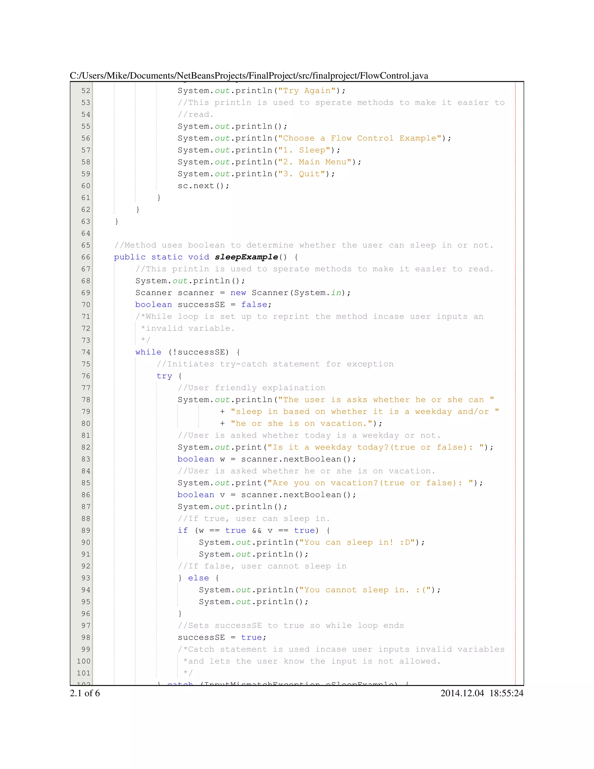 51
52
53
54
55
56
57
58
59
60
61
62
63
64
65
66
67
68
69
70
71
72
73
74
75
76
77
78
79
80
81
82
83
84
85
86
87
88
89
90
91
92
93
94
95
96
97
98
99
100
101
102
System.System.System.out.println("You can't do that!");.println("You can't do that!");.println("You can't do that!");.println("You can't do that!");.println("You can't do that!");.println("You can't do that!");.println("You can't do that!");.println("You can't do that!");
System.System.System.out.println("Try Again");.println("Try Again");.println("Try Again");.println("Try Again");.println("Try Again");.println("Try Again");.println("Try Again");.println("Try Again");
//This println is used to sperate methods to make it easier to//This println is used to sperate methods to make it easier to//This println is used to sperate methods to make it easier to
//read.//read.
System.System.System.out.println();.println();.println();.println();.println();
System.System.System.out.println("Choose a Flow Control Example");.println("Choose a Flow Control Example");.println("Choose a Flow Control Example");.println("Choose a Flow Control Example");.println("Choose a Flow Control Example");.println("Choose a Flow Control Example");.println("Choose a Flow Control Example");.println("Choose a Flow Control Example");
System.System.System.out.println("1. Sleep");.println("1. Sleep");.println("1. Sleep");.println("1. Sleep");.println("1. Sleep");.println("1. Sleep");.println("1. Sleep");.println("1. Sleep");
System.System.System.out.println("2. Main Menu");.println("2. Main Menu");.println("2. Main Menu");.println("2. Main Menu");.println("2. Main Menu");.println("2. Main Menu");.println("2. Main Menu");.println("2. Main Menu");
System.System.System.out.println("3. Quit");.println("3. Quit");.println("3. Quit");.println("3. Quit");.println("3. Quit");.println("3. Quit");.println("3. Quit");.println("3. Quit");
sc.next();sc.next();sc.next();sc.next();sc.next();sc.next();sc.next();
}}
}
}
//Method uses boolean to determine whether the user can sleep in or not.//Method uses boolean to determine whether the user can sleep in or not.
public static voidpublic static voidpublic static voidpublic static voidpublic static voidpublic static void sleepExample() {
//This println is used to sperate methods to make it easier to read.//This println is used to sperate methods to make it easier to read.
System.System.System.out.println();.println();.println();.println();.println();
Scanner scanner = new Scanner(System.Scanner scanner = new Scanner(System.Scanner scanner = new Scanner(System.Scanner scanner = new Scanner(System.Scanner scanner = new Scanner(System.Scanner scanner = new Scanner(System.Scanner scanner = new Scanner(System.Scanner scanner = new Scanner(System.Scanner scanner = new Scanner(System.Scanner scanner = new Scanner(System.Scanner scanner = new Scanner(System.Scanner scanner = new Scanner(System.Scanner scanner = new Scanner(System.in);
boolean successSE = false;boolean successSE = false;boolean successSE = false;boolean successSE = false;boolean successSE = false;boolean successSE = false;boolean successSE = false;boolean successSE = false;boolean successSE = false;
/*While loop is set up to reprint the method incase user inputs an/*While loop is set up to reprint the method incase user inputs an
*invalid variable.*invalid variable.
*/*/
while (!successSE) {while (!successSE) {while (!successSE) {while (!successSE) {while (!successSE) {while (!successSE) {while (!successSE) {while (!successSE) {while (!successSE) {
//Initiates try-catch statement for exception//Initiates try-catch statement for exception
try {try {try {try {
//User friendly explaination//User friendly explaination
System.System.System.out.println("The user is asks whether he or she can ".println("The user is asks whether he or she can ".println("The user is asks whether he or she can ".println("The user is asks whether he or she can ".println("The user is asks whether he or she can ".println("The user is asks whether he or she can "
+ "sleep in based on whether it is a weekday and/or "+ "sleep in based on whether it is a weekday and/or "+ "sleep in based on whether it is a weekday and/or "+ "sleep in based on whether it is a weekday and/or "+ "sleep in based on whether it is a weekday and/or "+ "sleep in based on whether it is a weekday and/or "
+ "he or she is on vacation.");+ "he or she is on vacation.");+ "he or she is on vacation.");+ "he or she is on vacation.");+ "he or she is on vacation.");+ "he or she is on vacation.");+ "he or she is on vacation.");+ "he or she is on vacation.");
//User is asked whether today is a weekday or not.//User is asked whether today is a weekday or not.
System.System.System.out.print("Is it a weekday today?(true or false): ");.print("Is it a weekday today?(true or false): ");.print("Is it a weekday today?(true or false): ");.print("Is it a weekday today?(true or false): ");.print("Is it a weekday today?(true or false): ");.print("Is it a weekday today?(true or false): ");.print("Is it a weekday today?(true or false): ");.print("Is it a weekday today?(true or false): ");
boolean w = scanner.nextBoolean();boolean w = scanner.nextBoolean();boolean w = scanner.nextBoolean();boolean w = scanner.nextBoolean();boolean w = scanner.nextBoolean();boolean w = scanner.nextBoolean();boolean w = scanner.nextBoolean();boolean w = scanner.nextBoolean();boolean w = scanner.nextBoolean();boolean w = scanner.nextBoolean();boolean w = scanner.nextBoolean();boolean w = scanner.nextBoolean();boolean w = scanner.nextBoolean();
//User is asked whether he or she is on vacation.//User is asked whether he or she is on vacation.
System.System.System.out.print("Are you on vacation?(true or false): ");.print("Are you on vacation?(true or false): ");.print("Are you on vacation?(true or false): ");.print("Are you on vacation?(true or false): ");.print("Are you on vacation?(true or false): ");.print("Are you on vacation?(true or false): ");.print("Are you on vacation?(true or false): ");.print("Are you on vacation?(true or false): ");
boolean v = scanner.nextBoolean();boolean v = scanner.nextBoolean();boolean v = scanner.nextBoolean();boolean v = scanner.nextBoolean();boolean v = scanner.nextBoolean();boolean v = scanner.nextBoolean();boolean v = scanner.nextBoolean();boolean v = scanner.nextBoolean();boolean v = scanner.nextBoolean();boolean v = scanner.nextBoolean();boolean v = scanner.nextBoolean();boolean v = scanner.nextBoolean();boolean v = scanner.nextBoolean();
System.System.System.out.println();.println();.println();.println();.println();
//If true, user can sleep in.//If true, user can sleep in.
if (w == true && v == true) {if (w == true && v == true) {if (w == true && v == true) {if (w == true && v == true) {if (w == true && v == true) {if (w == true && v == true) {if (w == true && v == true) {if (w == true && v == true) {if (w == true && v == true) {if (w == true && v == true) {if (w == true && v == true) {if (w == true && v == true) {if (w == true && v == true) {if (w == true && v == true) {if (w == true && v == true) {if (w == true && v == true) {if (w == true && v == true) {if (w == true && v == true) {if (w == true && v == true) {if (w == true && v == true) {
System.System.System.out.println("You can sleep in! :D");.println("You can sleep in! :D");.println("You can sleep in! :D");.println("You can sleep in! :D");.println("You can sleep in! :D");.println("You can sleep in! :D");.println("You can sleep in! :D");.println("You can sleep in! :D");
System.System.System.out.println();.println();.println();.println();.println();
//If false, user cannot sleep in//If false, user cannot sleep in
} else {} else {} else {} else {} else {} else {
System.System.System.out.println("You cannot sleep in. :(");.println("You cannot sleep in. :(");.println("You cannot sleep in. :(");.println("You cannot sleep in. :(");.println("You cannot sleep in. :(");.println("You cannot sleep in. :(");.println("You cannot sleep in. :(");.println("You cannot sleep in. :(");
System.System.System.out.println();.println();.println();.println();.println();
}}
//Sets successSE to true so while loop ends//Sets successSE to true so while loop ends
successSE = true;successSE = true;successSE = true;successSE = true;successSE = true;successSE = true;successSE = true;
/*Catch statement is used incase user inputs invalid variables/*Catch statement is used incase user inputs invalid variables/*Catch statement is used incase user inputs invalid variables
*and lets the user know the input is not allowed.*and lets the user know the input is not allowed.
*/*/
} catch (InputMismatchException eSleepExample) {} catch (InputMismatchException eSleepExample) {} catch (InputMismatchException eSleepExample) {} catch (InputMismatchException eSleepExample) {} catch (InputMismatchException eSleepExample) {} catch (InputMismatchException eSleepExample) {} catch (InputMismatchException eSleepExample) {} catch (InputMismatchException eSleepExample) {} catch (InputMismatchException eSleepExample) {} catch (InputMismatchException eSleepExample) {} catch (InputMismatchException eSleepExample) {} catch (InputMismatchException eSleepExample) {
C:/Users/Mike/Documents/NetBeansProjects/FinalProject/src/finalproject/FlowControl.java
2.1 of 6 2014.12.04 18:55:24
 