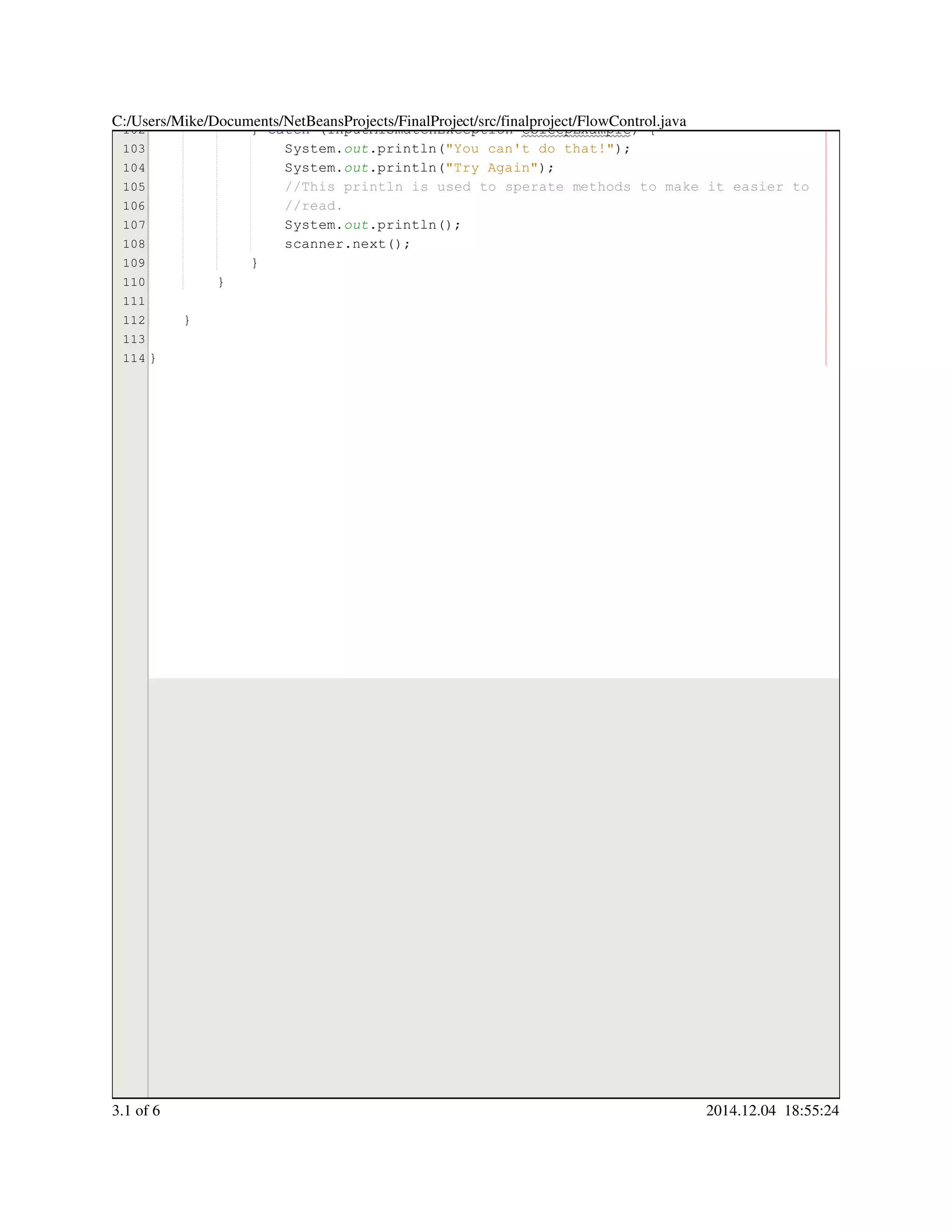 102
103
104
105
106
107
108
109
110
111
112
113
114
} catch (InputMismatchException eSleepExample) {} catch (InputMismatchException eSleepExample) {} catch (InputMismatchException eSleepExample) {} catch (InputMismatchException eSleepExample) {} catch (InputMismatchException eSleepExample) {} catch (InputMismatchException eSleepExample) {} catch (InputMismatchException eSleepExample) {} catch (InputMismatchException eSleepExample) {} catch (InputMismatchException eSleepExample) {} catch (InputMismatchException eSleepExample) {} catch (InputMismatchException eSleepExample) {} catch (InputMismatchException eSleepExample) {
System.System.System.out.println("You can't do that!");.println("You can't do that!");.println("You can't do that!");.println("You can't do that!");.println("You can't do that!");.println("You can't do that!");.println("You can't do that!");.println("You can't do that!");
System.System.System.out.println("Try Again");.println("Try Again");.println("Try Again");.println("Try Again");.println("Try Again");.println("Try Again");.println("Try Again");.println("Try Again");
//This println is used to sperate methods to make it easier to//This println is used to sperate methods to make it easier to//This println is used to sperate methods to make it easier to
//read.//read.
System.System.System.out.println();.println();.println();.println();.println();
scanner.next();scanner.next();scanner.next();scanner.next();scanner.next();scanner.next();scanner.next();
}}
}
}
}
C:/Users/Mike/Documents/NetBeansProjects/FinalProject/src/finalproject/FlowControl.java
3.1 of 6 2014.12.04 18:55:24
 