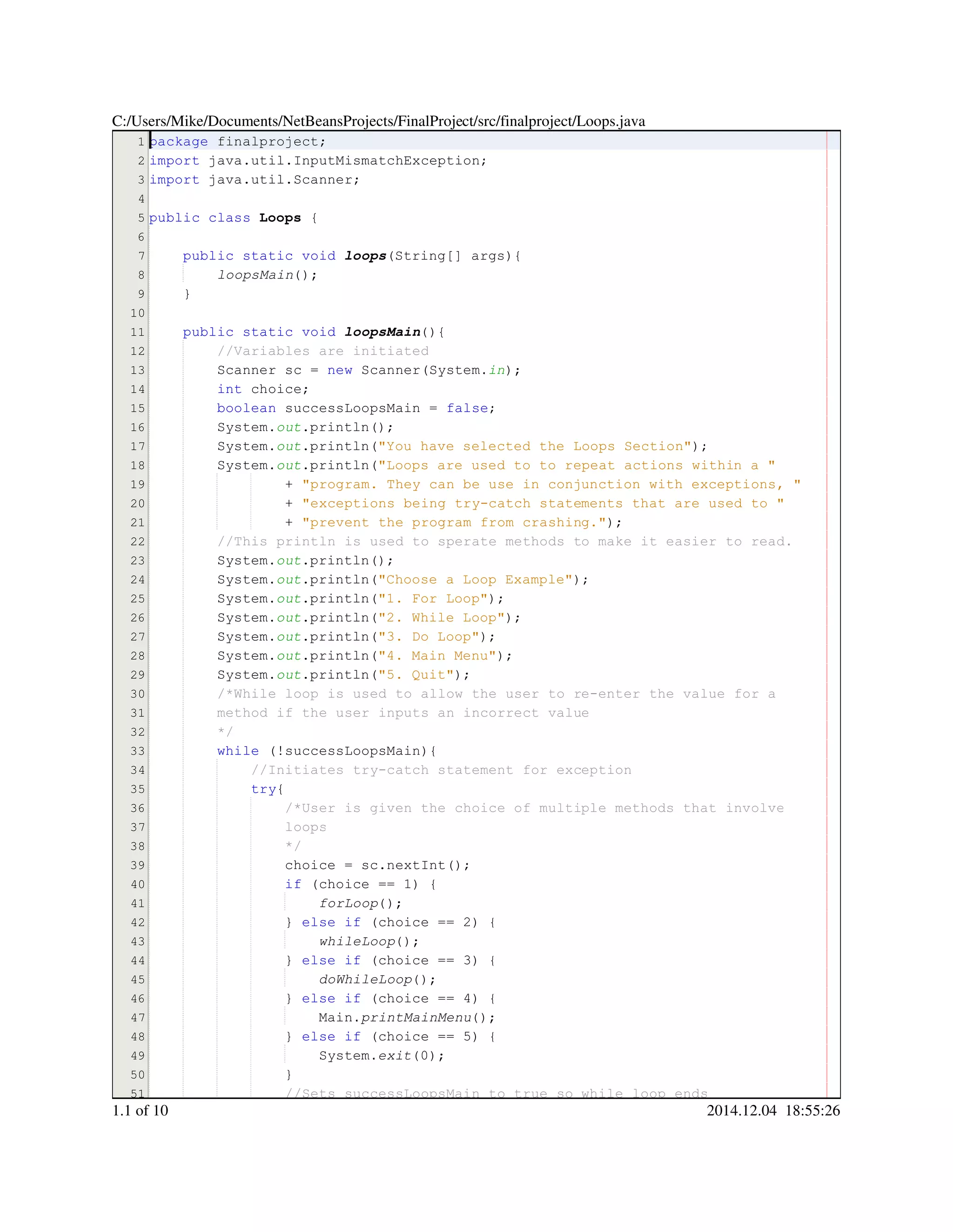 1
2
3
4
5
6
7
8
9
10
11
12
13
14
15
16
17
18
19
20
21
22
23
24
25
26
27
28
29
30
31
32
33
34
35
36
37
38
39
40
41
42
43
44
45
46
47
48
49
50
51
package finalproject;package finalproject;package finalproject;package finalproject;
import java.util.InputMismatchException;import java.util.InputMismatchException;import java.util.InputMismatchException;import java.util.InputMismatchException;import java.util.InputMismatchException;import java.util.InputMismatchException;import java.util.InputMismatchException;import java.util.InputMismatchException;
import java.util.Scanner;import java.util.Scanner;import java.util.Scanner;import java.util.Scanner;import java.util.Scanner;import java.util.Scanner;import java.util.Scanner;import java.util.Scanner;
public classpublic classpublic classpublic class Loops {
public static voidpublic static voidpublic static voidpublic static voidpublic static voidpublic static void loops(String[] args){(String[] args){(String[] args){(String[] args){(String[] args){(String[] args){(String[] args){(String[] args){
loopsMain();
}
public static voidpublic static voidpublic static voidpublic static voidpublic static voidpublic static void loopsMain(){
//Variables are initiated//Variables are initiated
Scanner sc = new Scanner(System.Scanner sc = new Scanner(System.Scanner sc = new Scanner(System.Scanner sc = new Scanner(System.Scanner sc = new Scanner(System.Scanner sc = new Scanner(System.Scanner sc = new Scanner(System.Scanner sc = new Scanner(System.Scanner sc = new Scanner(System.Scanner sc = new Scanner(System.Scanner sc = new Scanner(System.Scanner sc = new Scanner(System.Scanner sc = new Scanner(System.in);
int choice;int choice;int choice;int choice;int choice;
boolean successLoopsMain = false;boolean successLoopsMain = false;boolean successLoopsMain = false;boolean successLoopsMain = false;boolean successLoopsMain = false;boolean successLoopsMain = false;boolean successLoopsMain = false;boolean successLoopsMain = false;boolean successLoopsMain = false;
System.System.System.out.println();.println();.println();.println();.println();
System.System.System.out.println("You have selected the Loops Section");.println("You have selected the Loops Section");.println("You have selected the Loops Section");.println("You have selected the Loops Section");.println("You have selected the Loops Section");.println("You have selected the Loops Section");.println("You have selected the Loops Section");.println("You have selected the Loops Section");
System.System.System.out.println("Loops are used to to repeat actions within a ".println("Loops are used to to repeat actions within a ".println("Loops are used to to repeat actions within a ".println("Loops are used to to repeat actions within a ".println("Loops are used to to repeat actions within a ".println("Loops are used to to repeat actions within a "
+ "program. They can be use in conjunction with exceptions, "+ "program. They can be use in conjunction with exceptions, "+ "program. They can be use in conjunction with exceptions, "+ "program. They can be use in conjunction with exceptions, "+ "program. They can be use in conjunction with exceptions, "+ "program. They can be use in conjunction with exceptions, "
+ "exceptions being try-catch statements that are used to "+ "exceptions being try-catch statements that are used to "+ "exceptions being try-catch statements that are used to "+ "exceptions being try-catch statements that are used to "+ "exceptions being try-catch statements that are used to "+ "exceptions being try-catch statements that are used to "
+ "prevent the program from crashing.");+ "prevent the program from crashing.");+ "prevent the program from crashing.");+ "prevent the program from crashing.");+ "prevent the program from crashing.");+ "prevent the program from crashing.");+ "prevent the program from crashing.");+ "prevent the program from crashing.");
//This println is used to sperate methods to make it easier to read.//This println is used to sperate methods to make it easier to read.
System.System.System.out.println();.println();.println();.println();.println();
System.System.System.out.println("Choose a Loop Example");.println("Choose a Loop Example");.println("Choose a Loop Example");.println("Choose a Loop Example");.println("Choose a Loop Example");.println("Choose a Loop Example");.println("Choose a Loop Example");.println("Choose a Loop Example");
System.System.System.out.println("1. For Loop");.println("1. For Loop");.println("1. For Loop");.println("1. For Loop");.println("1. For Loop");.println("1. For Loop");.println("1. For Loop");.println("1. For Loop");
System.System.System.out.println("2. While Loop");.println("2. While Loop");.println("2. While Loop");.println("2. While Loop");.println("2. While Loop");.println("2. While Loop");.println("2. While Loop");.println("2. While Loop");
System.System.System.out.println("3. Do Loop");.println("3. Do Loop");.println("3. Do Loop");.println("3. Do Loop");.println("3. Do Loop");.println("3. Do Loop");.println("3. Do Loop");.println("3. Do Loop");
System.System.System.out.println("4. Main Menu");.println("4. Main Menu");.println("4. Main Menu");.println("4. Main Menu");.println("4. Main Menu");.println("4. Main Menu");.println("4. Main Menu");.println("4. Main Menu");
System.System.System.out.println("5. Quit");.println("5. Quit");.println("5. Quit");.println("5. Quit");.println("5. Quit");.println("5. Quit");.println("5. Quit");.println("5. Quit");
/*While loop is used to allow the user to re-enter the value for a/*While loop is used to allow the user to re-enter the value for a/*While loop is used to allow the user to re-enter the value for a
method if the user inputs an incorrect valuemethod if the user inputs an incorrect value
*/
while (!successLoopsMain){while (!successLoopsMain){while (!successLoopsMain){while (!successLoopsMain){while (!successLoopsMain){while (!successLoopsMain){while (!successLoopsMain){while (!successLoopsMain){
//Initiates try-catch statement for exception//Initiates try-catch statement for exception
try{try{try{
/*User is given the choice of multiple methods that involve/*User is given the choice of multiple methods that involve
loopsloops
*/*/
choice = sc.nextInt();choice = sc.nextInt();choice = sc.nextInt();choice = sc.nextInt();choice = sc.nextInt();choice = sc.nextInt();choice = sc.nextInt();choice = sc.nextInt();choice = sc.nextInt();choice = sc.nextInt();choice = sc.nextInt();
if (choice == 1) {if (choice == 1) {if (choice == 1) {if (choice == 1) {if (choice == 1) {if (choice == 1) {if (choice == 1) {if (choice == 1) {if (choice == 1) {if (choice == 1) {if (choice == 1) {if (choice == 1) {
forLoop();
} else if (choice == 2) {} else if (choice == 2) {} else if (choice == 2) {} else if (choice == 2) {} else if (choice == 2) {} else if (choice == 2) {} else if (choice == 2) {} else if (choice == 2) {} else if (choice == 2) {} else if (choice == 2) {} else if (choice == 2) {} else if (choice == 2) {} else if (choice == 2) {} else if (choice == 2) {} else if (choice == 2) {} else if (choice == 2) {
whileLoop();
} else if (choice == 3) {} else if (choice == 3) {} else if (choice == 3) {} else if (choice == 3) {} else if (choice == 3) {} else if (choice == 3) {} else if (choice == 3) {} else if (choice == 3) {} else if (choice == 3) {} else if (choice == 3) {} else if (choice == 3) {} else if (choice == 3) {} else if (choice == 3) {} else if (choice == 3) {} else if (choice == 3) {} else if (choice == 3) {
doWhileLoop();
} else if (choice == 4) {} else if (choice == 4) {} else if (choice == 4) {} else if (choice == 4) {} else if (choice == 4) {} else if (choice == 4) {} else if (choice == 4) {} else if (choice == 4) {} else if (choice == 4) {} else if (choice == 4) {} else if (choice == 4) {} else if (choice == 4) {} else if (choice == 4) {} else if (choice == 4) {} else if (choice == 4) {} else if (choice == 4) {
Main.Main.Main.printMainMenu();
} else if (choice == 5) {} else if (choice == 5) {} else if (choice == 5) {} else if (choice == 5) {} else if (choice == 5) {} else if (choice == 5) {} else if (choice == 5) {} else if (choice == 5) {} else if (choice == 5) {} else if (choice == 5) {} else if (choice == 5) {} else if (choice == 5) {} else if (choice == 5) {} else if (choice == 5) {} else if (choice == 5) {} else if (choice == 5) {
System.System.System.exit(0);
}}
//Sets successLoopsMain to true so while loop ends//Sets successLoopsMain to true so while loop ends
C:/Users/Mike/Documents/NetBeansProjects/FinalProject/src/finalproject/Loops.java
1.1 of 10 2014.12.04 18:55:26
 