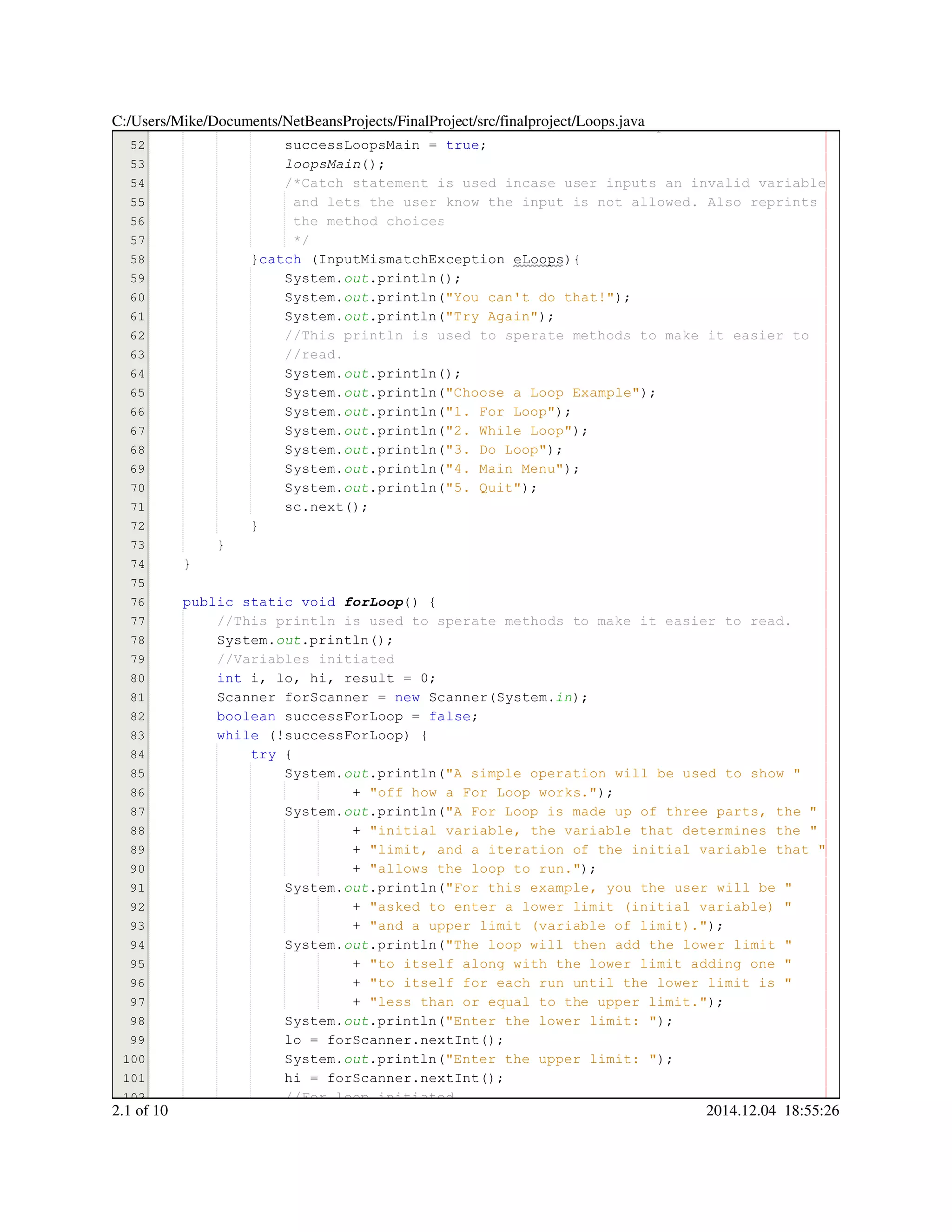 51
52
53
54
55
56
57
58
59
60
61
62
63
64
65
66
67
68
69
70
71
72
73
74
75
76
77
78
79
80
81
82
83
84
85
86
87
88
89
90
91
92
93
94
95
96
97
98
99
100
101
102
//Sets successLoopsMain to true so while loop ends//Sets successLoopsMain to true so while loop ends
successLoopsMain = true;successLoopsMain = true;successLoopsMain = true;successLoopsMain = true;successLoopsMain = true;successLoopsMain = true;successLoopsMain = true;
loopsMain();
/*Catch statement is used incase user inputs an invalid variable/*Catch statement is used incase user inputs an invalid variable/*Catch statement is used incase user inputs an invalid variable
and lets the user know the input is not allowed. Also reprintsand lets the user know the input is not allowed. Also reprints
the method choicesthe method choices
*/*/
}catch (InputMismatchException eLoops){}catch (InputMismatchException eLoops){}catch (InputMismatchException eLoops){}catch (InputMismatchException eLoops){}catch (InputMismatchException eLoops){}catch (InputMismatchException eLoops){}catch (InputMismatchException eLoops){}catch (InputMismatchException eLoops){}catch (InputMismatchException eLoops){}catch (InputMismatchException eLoops){
System.System.System.out.println();.println();.println();.println();.println();
System.System.System.out.println("You can't do that!");.println("You can't do that!");.println("You can't do that!");.println("You can't do that!");.println("You can't do that!");.println("You can't do that!");.println("You can't do that!");.println("You can't do that!");
System.System.System.out.println("Try Again");.println("Try Again");.println("Try Again");.println("Try Again");.println("Try Again");.println("Try Again");.println("Try Again");.println("Try Again");
//This println is used to sperate methods to make it easier to//This println is used to sperate methods to make it easier to//This println is used to sperate methods to make it easier to
//read.//read.
System.System.System.out.println();.println();.println();.println();.println();
System.System.System.out.println("Choose a Loop Example");.println("Choose a Loop Example");.println("Choose a Loop Example");.println("Choose a Loop Example");.println("Choose a Loop Example");.println("Choose a Loop Example");.println("Choose a Loop Example");.println("Choose a Loop Example");
System.System.System.out.println("1. For Loop");.println("1. For Loop");.println("1. For Loop");.println("1. For Loop");.println("1. For Loop");.println("1. For Loop");.println("1. For Loop");.println("1. For Loop");
System.System.System.out.println("2. While Loop");.println("2. While Loop");.println("2. While Loop");.println("2. While Loop");.println("2. While Loop");.println("2. While Loop");.println("2. While Loop");.println("2. While Loop");
System.System.System.out.println("3. Do Loop");.println("3. Do Loop");.println("3. Do Loop");.println("3. Do Loop");.println("3. Do Loop");.println("3. Do Loop");.println("3. Do Loop");.println("3. Do Loop");
System.System.System.out.println("4. Main Menu");.println("4. Main Menu");.println("4. Main Menu");.println("4. Main Menu");.println("4. Main Menu");.println("4. Main Menu");.println("4. Main Menu");.println("4. Main Menu");
System.System.System.out.println("5. Quit");.println("5. Quit");.println("5. Quit");.println("5. Quit");.println("5. Quit");.println("5. Quit");.println("5. Quit");.println("5. Quit");
sc.next();sc.next();sc.next();sc.next();sc.next();sc.next();sc.next();
}}
}
}
public static voidpublic static voidpublic static voidpublic static voidpublic static voidpublic static void forLoop() {
//This println is used to sperate methods to make it easier to read.//This println is used to sperate methods to make it easier to read.
System.System.System.out.println();.println();.println();.println();.println();
//Variables initiated//Variables initiated
int i, lo, hi, result = 0;int i, lo, hi, result = 0;int i, lo, hi, result = 0;int i, lo, hi, result = 0;int i, lo, hi, result = 0;int i, lo, hi, result = 0;int i, lo, hi, result = 0;int i, lo, hi, result = 0;int i, lo, hi, result = 0;int i, lo, hi, result = 0;int i, lo, hi, result = 0;int i, lo, hi, result = 0;int i, lo, hi, result = 0;int i, lo, hi, result = 0;int i, lo, hi, result = 0;int i, lo, hi, result = 0;int i, lo, hi, result = 0;int i, lo, hi, result = 0;
Scanner forScanner = new Scanner(System.Scanner forScanner = new Scanner(System.Scanner forScanner = new Scanner(System.Scanner forScanner = new Scanner(System.Scanner forScanner = new Scanner(System.Scanner forScanner = new Scanner(System.Scanner forScanner = new Scanner(System.Scanner forScanner = new Scanner(System.Scanner forScanner = new Scanner(System.Scanner forScanner = new Scanner(System.Scanner forScanner = new Scanner(System.Scanner forScanner = new Scanner(System.Scanner forScanner = new Scanner(System.in);
boolean successForLoop = false;boolean successForLoop = false;boolean successForLoop = false;boolean successForLoop = false;boolean successForLoop = false;boolean successForLoop = false;boolean successForLoop = false;boolean successForLoop = false;boolean successForLoop = false;
while (!successForLoop) {while (!successForLoop) {while (!successForLoop) {while (!successForLoop) {while (!successForLoop) {while (!successForLoop) {while (!successForLoop) {while (!successForLoop) {while (!successForLoop) {
try {try {try {try {
System.System.System.out.println("A simple operation will be used to show ".println("A simple operation will be used to show ".println("A simple operation will be used to show ".println("A simple operation will be used to show ".println("A simple operation will be used to show ".println("A simple operation will be used to show "
+ "off how a For Loop works.");+ "off how a For Loop works.");+ "off how a For Loop works.");+ "off how a For Loop works.");+ "off how a For Loop works.");+ "off how a For Loop works.");+ "off how a For Loop works.");+ "off how a For Loop works.");
System.System.System.out.println("A For Loop is made up of three parts, the ".println("A For Loop is made up of three parts, the ".println("A For Loop is made up of three parts, the ".println("A For Loop is made up of three parts, the ".println("A For Loop is made up of three parts, the ".println("A For Loop is made up of three parts, the "
+ "initial variable, the variable that determines the "+ "initial variable, the variable that determines the "+ "initial variable, the variable that determines the "+ "initial variable, the variable that determines the "+ "initial variable, the variable that determines the "+ "initial variable, the variable that determines the "
+ "limit, and a iteration of the initial variable that "+ "limit, and a iteration of the initial variable that "+ "limit, and a iteration of the initial variable that "+ "limit, and a iteration of the initial variable that "+ "limit, and a iteration of the initial variable that "+ "limit, and a iteration of the initial variable that "
+ "allows the loop to run.");+ "allows the loop to run.");+ "allows the loop to run.");+ "allows the loop to run.");+ "allows the loop to run.");+ "allows the loop to run.");+ "allows the loop to run.");+ "allows the loop to run.");
System.System.System.out.println("For this example, you the user will be ".println("For this example, you the user will be ".println("For this example, you the user will be ".println("For this example, you the user will be ".println("For this example, you the user will be ".println("For this example, you the user will be "
+ "asked to enter a lower limit (initial variable) "+ "asked to enter a lower limit (initial variable) "+ "asked to enter a lower limit (initial variable) "+ "asked to enter a lower limit (initial variable) "+ "asked to enter a lower limit (initial variable) "+ "asked to enter a lower limit (initial variable) "
+ "and a upper limit (variable of limit).");+ "and a upper limit (variable of limit).");+ "and a upper limit (variable of limit).");+ "and a upper limit (variable of limit).");+ "and a upper limit (variable of limit).");+ "and a upper limit (variable of limit).");+ "and a upper limit (variable of limit).");+ "and a upper limit (variable of limit).");
System.System.System.out.println("The loop will then add the lower limit ".println("The loop will then add the lower limit ".println("The loop will then add the lower limit ".println("The loop will then add the lower limit ".println("The loop will then add the lower limit ".println("The loop will then add the lower limit "
+ "to itself along with the lower limit adding one "+ "to itself along with the lower limit adding one "+ "to itself along with the lower limit adding one "+ "to itself along with the lower limit adding one "+ "to itself along with the lower limit adding one "+ "to itself along with the lower limit adding one "
+ "to itself for each run until the lower limit is "+ "to itself for each run until the lower limit is "+ "to itself for each run until the lower limit is "+ "to itself for each run until the lower limit is "+ "to itself for each run until the lower limit is "+ "to itself for each run until the lower limit is "
+ "less than or equal to the upper limit.");+ "less than or equal to the upper limit.");+ "less than or equal to the upper limit.");+ "less than or equal to the upper limit.");+ "less than or equal to the upper limit.");+ "less than or equal to the upper limit.");+ "less than or equal to the upper limit.");+ "less than or equal to the upper limit.");
System.System.System.out.println("Enter the lower limit: ");.println("Enter the lower limit: ");.println("Enter the lower limit: ");.println("Enter the lower limit: ");.println("Enter the lower limit: ");.println("Enter the lower limit: ");.println("Enter the lower limit: ");.println("Enter the lower limit: ");
lo = forScanner.nextInt();lo = forScanner.nextInt();lo = forScanner.nextInt();lo = forScanner.nextInt();lo = forScanner.nextInt();lo = forScanner.nextInt();lo = forScanner.nextInt();lo = forScanner.nextInt();lo = forScanner.nextInt();lo = forScanner.nextInt();lo = forScanner.nextInt();
System.System.System.out.println("Enter the upper limit: ");.println("Enter the upper limit: ");.println("Enter the upper limit: ");.println("Enter the upper limit: ");.println("Enter the upper limit: ");.println("Enter the upper limit: ");.println("Enter the upper limit: ");.println("Enter the upper limit: ");
hi = forScanner.nextInt();hi = forScanner.nextInt();hi = forScanner.nextInt();hi = forScanner.nextInt();hi = forScanner.nextInt();hi = forScanner.nextInt();hi = forScanner.nextInt();hi = forScanner.nextInt();hi = forScanner.nextInt();hi = forScanner.nextInt();hi = forScanner.nextInt();
//For loop initiated//For loop initiated
C:/Users/Mike/Documents/NetBeansProjects/FinalProject/src/finalproject/Loops.java
2.1 of 10 2014.12.04 18:55:26
 