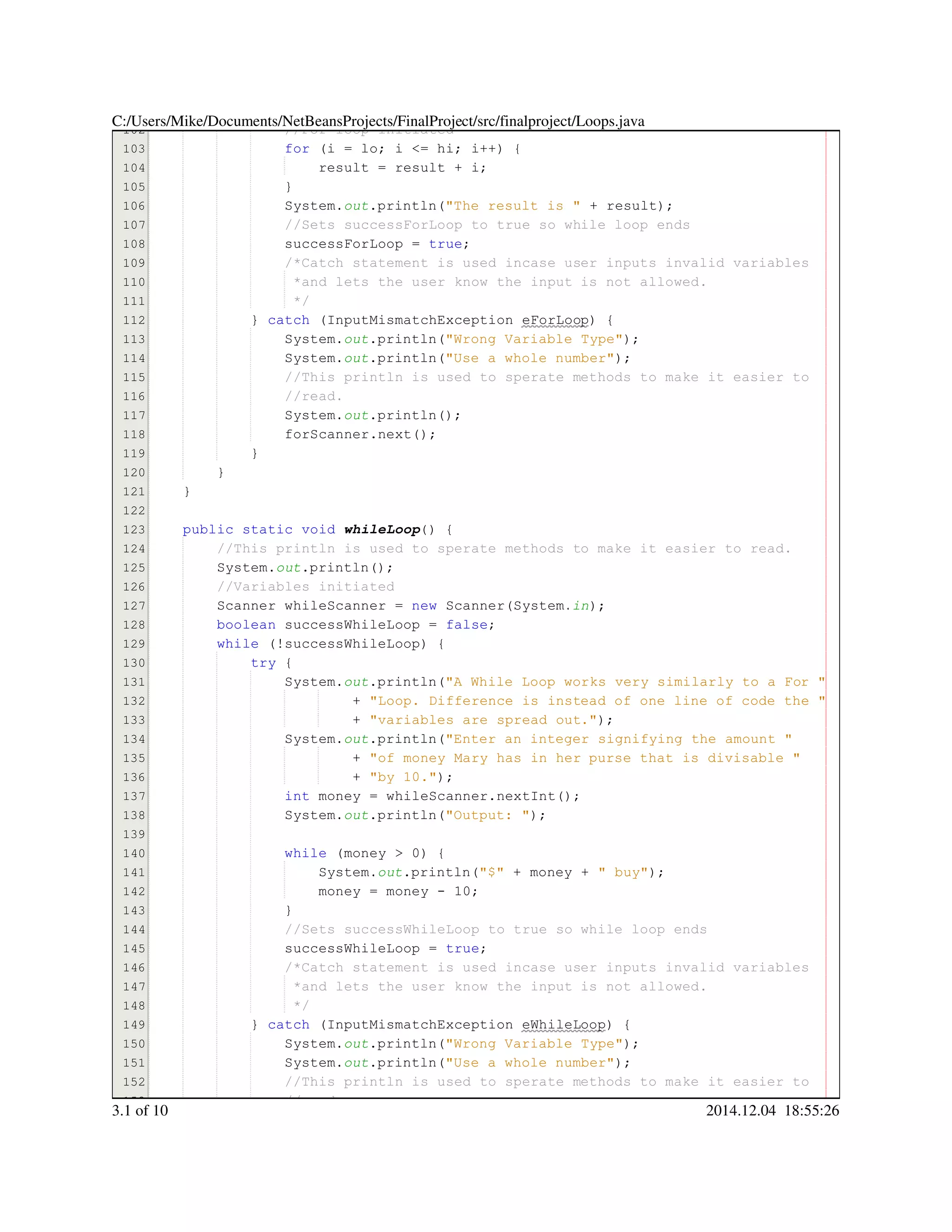 102
103
104
105
106
107
108
109
110
111
112
113
114
115
116
117
118
119
120
121
122
123
124
125
126
127
128
129
130
131
132
133
134
135
136
137
138
139
140
141
142
143
144
145
146
147
148
149
150
151
152
153
//For loop initiated//For loop initiated
for (i = lo; i <= hi; i++) {for (i = lo; i <= hi; i++) {for (i = lo; i <= hi; i++) {for (i = lo; i <= hi; i++) {for (i = lo; i <= hi; i++) {for (i = lo; i <= hi; i++) {for (i = lo; i <= hi; i++) {for (i = lo; i <= hi; i++) {for (i = lo; i <= hi; i++) {for (i = lo; i <= hi; i++) {for (i = lo; i <= hi; i++) {for (i = lo; i <= hi; i++) {for (i = lo; i <= hi; i++) {for (i = lo; i <= hi; i++) {for (i = lo; i <= hi; i++) {for (i = lo; i <= hi; i++) {for (i = lo; i <= hi; i++) {for (i = lo; i <= hi; i++) {for (i = lo; i <= hi; i++) {for (i = lo; i <= hi; i++) {for (i = lo; i <= hi; i++) {for (i = lo; i <= hi; i++) {for (i = lo; i <= hi; i++) {
result = result + i;result = result + i;result = result + i;result = result + i;result = result + i;result = result + i;result = result + i;result = result + i;result = result + i;result = result + i;result = result + i;
}}
System.System.System.out.println("The result is " + result);.println("The result is " + result);.println("The result is " + result);.println("The result is " + result);.println("The result is " + result);.println("The result is " + result);.println("The result is " + result);.println("The result is " + result);.println("The result is " + result);.println("The result is " + result);.println("The result is " + result);.println("The result is " + result);
//Sets successForLoop to true so while loop ends//Sets successForLoop to true so while loop ends
successForLoop = true;successForLoop = true;successForLoop = true;successForLoop = true;successForLoop = true;successForLoop = true;successForLoop = true;
/*Catch statement is used incase user inputs invalid variables/*Catch statement is used incase user inputs invalid variables/*Catch statement is used incase user inputs invalid variables
*and lets the user know the input is not allowed.*and lets the user know the input is not allowed.
*/*/
} catch (InputMismatchException eForLoop) {} catch (InputMismatchException eForLoop) {} catch (InputMismatchException eForLoop) {} catch (InputMismatchException eForLoop) {} catch (InputMismatchException eForLoop) {} catch (InputMismatchException eForLoop) {} catch (InputMismatchException eForLoop) {} catch (InputMismatchException eForLoop) {} catch (InputMismatchException eForLoop) {} catch (InputMismatchException eForLoop) {} catch (InputMismatchException eForLoop) {} catch (InputMismatchException eForLoop) {
System.System.System.out.println("Wrong Variable Type");.println("Wrong Variable Type");.println("Wrong Variable Type");.println("Wrong Variable Type");.println("Wrong Variable Type");.println("Wrong Variable Type");.println("Wrong Variable Type");.println("Wrong Variable Type");
System.System.System.out.println("Use a whole number");.println("Use a whole number");.println("Use a whole number");.println("Use a whole number");.println("Use a whole number");.println("Use a whole number");.println("Use a whole number");.println("Use a whole number");
//This println is used to sperate methods to make it easier to//This println is used to sperate methods to make it easier to//This println is used to sperate methods to make it easier to
//read.//read.
System.System.System.out.println();.println();.println();.println();.println();
forScanner.next();forScanner.next();forScanner.next();forScanner.next();forScanner.next();forScanner.next();forScanner.next();
}}
}
}
public static voidpublic static voidpublic static voidpublic static voidpublic static voidpublic static void whileLoop() {
//This println is used to sperate methods to make it easier to read.//This println is used to sperate methods to make it easier to read.
System.System.System.out.println();.println();.println();.println();.println();
//Variables initiated//Variables initiated
Scanner whileScanner = new Scanner(System.Scanner whileScanner = new Scanner(System.Scanner whileScanner = new Scanner(System.Scanner whileScanner = new Scanner(System.Scanner whileScanner = new Scanner(System.Scanner whileScanner = new Scanner(System.Scanner whileScanner = new Scanner(System.Scanner whileScanner = new Scanner(System.Scanner whileScanner = new Scanner(System.Scanner whileScanner = new Scanner(System.Scanner whileScanner = new Scanner(System.Scanner whileScanner = new Scanner(System.Scanner whileScanner = new Scanner(System.in);
boolean successWhileLoop = false;boolean successWhileLoop = false;boolean successWhileLoop = false;boolean successWhileLoop = false;boolean successWhileLoop = false;boolean successWhileLoop = false;boolean successWhileLoop = false;boolean successWhileLoop = false;boolean successWhileLoop = false;
while (!successWhileLoop) {while (!successWhileLoop) {while (!successWhileLoop) {while (!successWhileLoop) {while (!successWhileLoop) {while (!successWhileLoop) {while (!successWhileLoop) {while (!successWhileLoop) {while (!successWhileLoop) {
try {try {try {try {
System.System.System.out.println("A While Loop works very similarly to a For ".println("A While Loop works very similarly to a For ".println("A While Loop works very similarly to a For ".println("A While Loop works very similarly to a For ".println("A While Loop works very similarly to a For ".println("A While Loop works very similarly to a For "
+ "Loop. Difference is instead of one line of code the "+ "Loop. Difference is instead of one line of code the "+ "Loop. Difference is instead of one line of code the "+ "Loop. Difference is instead of one line of code the "+ "Loop. Difference is instead of one line of code the "+ "Loop. Difference is instead of one line of code the "
+ "variables are spread out.");+ "variables are spread out.");+ "variables are spread out.");+ "variables are spread out.");+ "variables are spread out.");+ "variables are spread out.");+ "variables are spread out.");+ "variables are spread out.");
System.System.System.out.println("Enter an integer signifying the amount ".println("Enter an integer signifying the amount ".println("Enter an integer signifying the amount ".println("Enter an integer signifying the amount ".println("Enter an integer signifying the amount ".println("Enter an integer signifying the amount "
+ "of money Mary has in her purse that is divisable "+ "of money Mary has in her purse that is divisable "+ "of money Mary has in her purse that is divisable "+ "of money Mary has in her purse that is divisable "+ "of money Mary has in her purse that is divisable "+ "of money Mary has in her purse that is divisable "
+ "by 10.");+ "by 10.");+ "by 10.");+ "by 10.");+ "by 10.");+ "by 10.");+ "by 10.");+ "by 10.");
int money = whileScanner.nextInt();int money = whileScanner.nextInt();int money = whileScanner.nextInt();int money = whileScanner.nextInt();int money = whileScanner.nextInt();int money = whileScanner.nextInt();int money = whileScanner.nextInt();int money = whileScanner.nextInt();int money = whileScanner.nextInt();int money = whileScanner.nextInt();int money = whileScanner.nextInt();int money = whileScanner.nextInt();int money = whileScanner.nextInt();
System.System.System.out.println("Output: ");.println("Output: ");.println("Output: ");.println("Output: ");.println("Output: ");.println("Output: ");.println("Output: ");.println("Output: ");
while (money > 0) {while (money > 0) {while (money > 0) {while (money > 0) {while (money > 0) {while (money > 0) {while (money > 0) {while (money > 0) {while (money > 0) {while (money > 0) {while (money > 0) {while (money > 0) {
System.System.System.out.println("$" + money + " buy");.println("$" + money + " buy");.println("$" + money + " buy");.println("$" + money + " buy");.println("$" + money + " buy");.println("$" + money + " buy");.println("$" + money + " buy");.println("$" + money + " buy");.println("$" + money + " buy");.println("$" + money + " buy");.println("$" + money + " buy");.println("$" + money + " buy");.println("$" + money + " buy");.println("$" + money + " buy");.println("$" + money + " buy");.println("$" + money + " buy");.println("$" + money + " buy");.println("$" + money + " buy");
money = money - 10;money = money - 10;money = money - 10;money = money - 10;money = money - 10;money = money - 10;money = money - 10;money = money - 10;money = money - 10;money = money - 10;money = money - 10;
}}
//Sets successWhileLoop to true so while loop ends//Sets successWhileLoop to true so while loop ends
successWhileLoop = true;successWhileLoop = true;successWhileLoop = true;successWhileLoop = true;successWhileLoop = true;successWhileLoop = true;successWhileLoop = true;
/*Catch statement is used incase user inputs invalid variables/*Catch statement is used incase user inputs invalid variables/*Catch statement is used incase user inputs invalid variables
*and lets the user know the input is not allowed.*and lets the user know the input is not allowed.
*/*/
} catch (InputMismatchException eWhileLoop) {} catch (InputMismatchException eWhileLoop) {} catch (InputMismatchException eWhileLoop) {} catch (InputMismatchException eWhileLoop) {} catch (InputMismatchException eWhileLoop) {} catch (InputMismatchException eWhileLoop) {} catch (InputMismatchException eWhileLoop) {} catch (InputMismatchException eWhileLoop) {} catch (InputMismatchException eWhileLoop) {} catch (InputMismatchException eWhileLoop) {} catch (InputMismatchException eWhileLoop) {} catch (InputMismatchException eWhileLoop) {
System.System.System.out.println("Wrong Variable Type");.println("Wrong Variable Type");.println("Wrong Variable Type");.println("Wrong Variable Type");.println("Wrong Variable Type");.println("Wrong Variable Type");.println("Wrong Variable Type");.println("Wrong Variable Type");
System.System.System.out.println("Use a whole number");.println("Use a whole number");.println("Use a whole number");.println("Use a whole number");.println("Use a whole number");.println("Use a whole number");.println("Use a whole number");.println("Use a whole number");
//This println is used to sperate methods to make it easier to//This println is used to sperate methods to make it easier to//This println is used to sperate methods to make it easier to
//read.//read.
C:/Users/Mike/Documents/NetBeansProjects/FinalProject/src/finalproject/Loops.java
3.1 of 10 2014.12.04 18:55:26
 