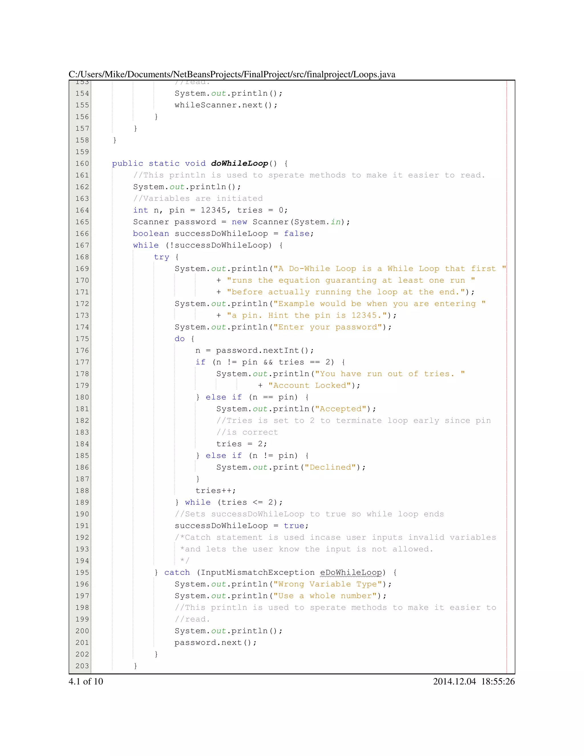 153
154
155
156
157
158
159
160
161
162
163
164
165
166
167
168
169
170
171
172
173
174
175
176
177
178
179
180
181
182
183
184
185
186
187
188
189
190
191
192
193
194
195
196
197
198
199
200
201
202
203
204
//read.//read.
System.System.System.out.println();.println();.println();.println();.println();
whileScanner.next();whileScanner.next();whileScanner.next();whileScanner.next();whileScanner.next();whileScanner.next();whileScanner.next();
}}
}
}
public static voidpublic static voidpublic static voidpublic static voidpublic static voidpublic static void doWhileLoop() {
//This println is used to sperate methods to make it easier to read.//This println is used to sperate methods to make it easier to read.
System.System.System.out.println();.println();.println();.println();.println();
//Variables are initiated//Variables are initiated
int n, pin = 12345, tries = 0;int n, pin = 12345, tries = 0;int n, pin = 12345, tries = 0;int n, pin = 12345, tries = 0;int n, pin = 12345, tries = 0;int n, pin = 12345, tries = 0;int n, pin = 12345, tries = 0;int n, pin = 12345, tries = 0;int n, pin = 12345, tries = 0;int n, pin = 12345, tries = 0;int n, pin = 12345, tries = 0;int n, pin = 12345, tries = 0;int n, pin = 12345, tries = 0;int n, pin = 12345, tries = 0;int n, pin = 12345, tries = 0;int n, pin = 12345, tries = 0;int n, pin = 12345, tries = 0;int n, pin = 12345, tries = 0;int n, pin = 12345, tries = 0;
Scanner password = new Scanner(System.Scanner password = new Scanner(System.Scanner password = new Scanner(System.Scanner password = new Scanner(System.Scanner password = new Scanner(System.Scanner password = new Scanner(System.Scanner password = new Scanner(System.Scanner password = new Scanner(System.Scanner password = new Scanner(System.Scanner password = new Scanner(System.Scanner password = new Scanner(System.Scanner password = new Scanner(System.Scanner password = new Scanner(System.in);
boolean successDoWhileLoop = false;boolean successDoWhileLoop = false;boolean successDoWhileLoop = false;boolean successDoWhileLoop = false;boolean successDoWhileLoop = false;boolean successDoWhileLoop = false;boolean successDoWhileLoop = false;boolean successDoWhileLoop = false;boolean successDoWhileLoop = false;
while (!successDoWhileLoop) {while (!successDoWhileLoop) {while (!successDoWhileLoop) {while (!successDoWhileLoop) {while (!successDoWhileLoop) {while (!successDoWhileLoop) {while (!successDoWhileLoop) {while (!successDoWhileLoop) {while (!successDoWhileLoop) {
try {try {try {try {
System.System.System.out.println("A Do-While Loop is a While Loop that first ".println("A Do-While Loop is a While Loop that first ".println("A Do-While Loop is a While Loop that first ".println("A Do-While Loop is a While Loop that first ".println("A Do-While Loop is a While Loop that first ".println("A Do-While Loop is a While Loop that first "
+ "runs the equation guaranting at least one run "+ "runs the equation guaranting at least one run "+ "runs the equation guaranting at least one run "+ "runs the equation guaranting at least one run "+ "runs the equation guaranting at least one run "+ "runs the equation guaranting at least one run "
+ "before actually running the loop at the end.");+ "before actually running the loop at the end.");+ "before actually running the loop at the end.");+ "before actually running the loop at the end.");+ "before actually running the loop at the end.");+ "before actually running the loop at the end.");+ "before actually running the loop at the end.");+ "before actually running the loop at the end.");
System.System.System.out.println("Example would be when you are entering ".println("Example would be when you are entering ".println("Example would be when you are entering ".println("Example would be when you are entering ".println("Example would be when you are entering ".println("Example would be when you are entering "
+ "a pin. Hint the pin is 12345.");+ "a pin. Hint the pin is 12345.");+ "a pin. Hint the pin is 12345.");+ "a pin. Hint the pin is 12345.");+ "a pin. Hint the pin is 12345.");+ "a pin. Hint the pin is 12345.");+ "a pin. Hint the pin is 12345.");+ "a pin. Hint the pin is 12345.");
System.System.System.out.println("Enter your password");.println("Enter your password");.println("Enter your password");.println("Enter your password");.println("Enter your password");.println("Enter your password");.println("Enter your password");.println("Enter your password");
do {do {do {do {
n = password.nextInt();n = password.nextInt();n = password.nextInt();n = password.nextInt();n = password.nextInt();n = password.nextInt();n = password.nextInt();n = password.nextInt();n = password.nextInt();n = password.nextInt();n = password.nextInt();
if (n != pin && tries == 2) {if (n != pin && tries == 2) {if (n != pin && tries == 2) {if (n != pin && tries == 2) {if (n != pin && tries == 2) {if (n != pin && tries == 2) {if (n != pin && tries == 2) {if (n != pin && tries == 2) {if (n != pin && tries == 2) {if (n != pin && tries == 2) {if (n != pin && tries == 2) {if (n != pin && tries == 2) {if (n != pin && tries == 2) {if (n != pin && tries == 2) {if (n != pin && tries == 2) {if (n != pin && tries == 2) {if (n != pin && tries == 2) {if (n != pin && tries == 2) {if (n != pin && tries == 2) {if (n != pin && tries == 2) {
System.System.System.out.println("You have run out of tries. ".println("You have run out of tries. ".println("You have run out of tries. ".println("You have run out of tries. ".println("You have run out of tries. ".println("You have run out of tries. "
+ "Account Locked");+ "Account Locked");+ "Account Locked");+ "Account Locked");+ "Account Locked");+ "Account Locked");+ "Account Locked");+ "Account Locked");
} else if (n == pin) {} else if (n == pin) {} else if (n == pin) {} else if (n == pin) {} else if (n == pin) {} else if (n == pin) {} else if (n == pin) {} else if (n == pin) {} else if (n == pin) {} else if (n == pin) {} else if (n == pin) {} else if (n == pin) {} else if (n == pin) {} else if (n == pin) {} else if (n == pin) {} else if (n == pin) {
System.System.System.out.println("Accepted");.println("Accepted");.println("Accepted");.println("Accepted");.println("Accepted");.println("Accepted");.println("Accepted");.println("Accepted");
//Tries is set to 2 to terminate loop early since pin//Tries is set to 2 to terminate loop early since pin
//is correct//is correct
tries = 2;tries = 2;tries = 2;tries = 2;tries = 2;tries = 2;tries = 2;
} else if (n != pin) {} else if (n != pin) {} else if (n != pin) {} else if (n != pin) {} else if (n != pin) {} else if (n != pin) {} else if (n != pin) {} else if (n != pin) {} else if (n != pin) {} else if (n != pin) {} else if (n != pin) {} else if (n != pin) {} else if (n != pin) {} else if (n != pin) {} else if (n != pin) {} else if (n != pin) {
System.System.System.out.print("Declined");.print("Declined");.print("Declined");.print("Declined");.print("Declined");.print("Declined");.print("Declined");.print("Declined");
}}
tries++;tries++;tries++;tries++;
} while (tries <= 2);} while (tries <= 2);} while (tries <= 2);} while (tries <= 2);} while (tries <= 2);} while (tries <= 2);} while (tries <= 2);} while (tries <= 2);} while (tries <= 2);} while (tries <= 2);} while (tries <= 2);} while (tries <= 2);} while (tries <= 2);
//Sets successDoWhileLoop to true so while loop ends//Sets successDoWhileLoop to true so while loop ends
successDoWhileLoop = true;successDoWhileLoop = true;successDoWhileLoop = true;successDoWhileLoop = true;successDoWhileLoop = true;successDoWhileLoop = true;successDoWhileLoop = true;
/*Catch statement is used incase user inputs invalid variables/*Catch statement is used incase user inputs invalid variables/*Catch statement is used incase user inputs invalid variables
*and lets the user know the input is not allowed.*and lets the user know the input is not allowed.
*/*/
} catch (InputMismatchException eDoWhileLoop) {} catch (InputMismatchException eDoWhileLoop) {} catch (InputMismatchException eDoWhileLoop) {} catch (InputMismatchException eDoWhileLoop) {} catch (InputMismatchException eDoWhileLoop) {} catch (InputMismatchException eDoWhileLoop) {} catch (InputMismatchException eDoWhileLoop) {} catch (InputMismatchException eDoWhileLoop) {} catch (InputMismatchException eDoWhileLoop) {} catch (InputMismatchException eDoWhileLoop) {} catch (InputMismatchException eDoWhileLoop) {} catch (InputMismatchException eDoWhileLoop) {
System.System.System.out.println("Wrong Variable Type");.println("Wrong Variable Type");.println("Wrong Variable Type");.println("Wrong Variable Type");.println("Wrong Variable Type");.println("Wrong Variable Type");.println("Wrong Variable Type");.println("Wrong Variable Type");
System.System.System.out.println("Use a whole number");.println("Use a whole number");.println("Use a whole number");.println("Use a whole number");.println("Use a whole number");.println("Use a whole number");.println("Use a whole number");.println("Use a whole number");
//This println is used to sperate methods to make it easier to//This println is used to sperate methods to make it easier to//This println is used to sperate methods to make it easier to
//read.//read.
System.System.System.out.println();.println();.println();.println();.println();
password.next();password.next();password.next();password.next();password.next();password.next();password.next();
}}
}
C:/Users/Mike/Documents/NetBeansProjects/FinalProject/src/finalproject/Loops.java
4.1 of 10 2014.12.04 18:55:26
 