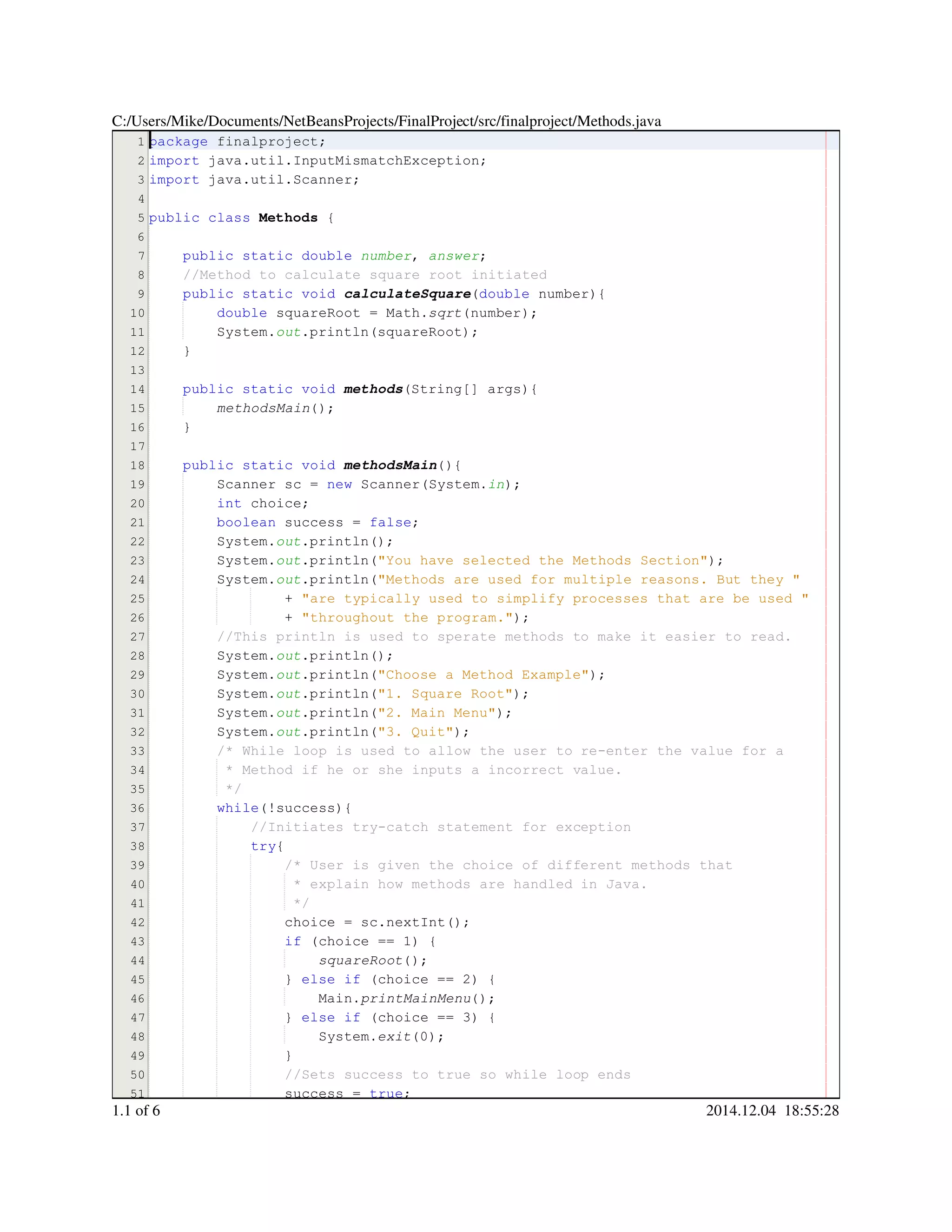 1
2
3
4
5
6
7
8
9
10
11
12
13
14
15
16
17
18
19
20
21
22
23
24
25
26
27
28
29
30
31
32
33
34
35
36
37
38
39
40
41
42
43
44
45
46
47
48
49
50
51
package finalproject;package finalproject;package finalproject;package finalproject;
import java.util.InputMismatchException;import java.util.InputMismatchException;import java.util.InputMismatchException;import java.util.InputMismatchException;import java.util.InputMismatchException;import java.util.InputMismatchException;import java.util.InputMismatchException;import java.util.InputMismatchException;
import java.util.Scanner;import java.util.Scanner;import java.util.Scanner;import java.util.Scanner;import java.util.Scanner;import java.util.Scanner;import java.util.Scanner;import java.util.Scanner;
public classpublic classpublic classpublic class Methods {
public static doublepublic static doublepublic static doublepublic static doublepublic static doublepublic static doublepublic static double number, answer;
//Method to calculate square root initiated//Method to calculate square root initiated
public static voidpublic static voidpublic static voidpublic static voidpublic static voidpublic static void calculateSquare(double number){(double number){(double number){(double number){(double number){(double number){
double squareRoot = Math.double squareRoot = Math.double squareRoot = Math.double squareRoot = Math.double squareRoot = Math.double squareRoot = Math.double squareRoot = Math.double squareRoot = Math.double squareRoot = Math.sqrt(number);
System.System.System.out.println(squareRoot);.println(squareRoot);.println(squareRoot);.println(squareRoot);.println(squareRoot);.println(squareRoot);
}
public static voidpublic static voidpublic static voidpublic static voidpublic static voidpublic static void methods(String[] args){(String[] args){(String[] args){(String[] args){(String[] args){(String[] args){(String[] args){(String[] args){
methodsMain();
}
public static voidpublic static voidpublic static voidpublic static voidpublic static voidpublic static void methodsMain(){
Scanner sc = new Scanner(System.Scanner sc = new Scanner(System.Scanner sc = new Scanner(System.Scanner sc = new Scanner(System.Scanner sc = new Scanner(System.Scanner sc = new Scanner(System.Scanner sc = new Scanner(System.Scanner sc = new Scanner(System.Scanner sc = new Scanner(System.Scanner sc = new Scanner(System.Scanner sc = new Scanner(System.Scanner sc = new Scanner(System.Scanner sc = new Scanner(System.in);
int choice;int choice;int choice;int choice;int choice;
boolean success = false;boolean success = false;boolean success = false;boolean success = false;boolean success = false;boolean success = false;boolean success = false;boolean success = false;boolean success = false;
System.System.System.out.println();.println();.println();.println();.println();
System.System.System.out.println("You have selected the Methods Section");.println("You have selected the Methods Section");.println("You have selected the Methods Section");.println("You have selected the Methods Section");.println("You have selected the Methods Section");.println("You have selected the Methods Section");.println("You have selected the Methods Section");.println("You have selected the Methods Section");
System.System.System.out.println("Methods are used for multiple reasons. But they ".println("Methods are used for multiple reasons. But they ".println("Methods are used for multiple reasons. But they ".println("Methods are used for multiple reasons. But they ".println("Methods are used for multiple reasons. But they ".println("Methods are used for multiple reasons. But they "
+ "are typically used to simplify processes that are be used "+ "are typically used to simplify processes that are be used "+ "are typically used to simplify processes that are be used "+ "are typically used to simplify processes that are be used "+ "are typically used to simplify processes that are be used "+ "are typically used to simplify processes that are be used "
+ "throughout the program.");+ "throughout the program.");+ "throughout the program.");+ "throughout the program.");+ "throughout the program.");+ "throughout the program.");+ "throughout the program.");+ "throughout the program.");
//This println is used to sperate methods to make it easier to read.//This println is used to sperate methods to make it easier to read.
System.System.System.out.println();.println();.println();.println();.println();
System.System.System.out.println("Choose a Method Example");.println("Choose a Method Example");.println("Choose a Method Example");.println("Choose a Method Example");.println("Choose a Method Example");.println("Choose a Method Example");.println("Choose a Method Example");.println("Choose a Method Example");
System.System.System.out.println("1. Square Root");.println("1. Square Root");.println("1. Square Root");.println("1. Square Root");.println("1. Square Root");.println("1. Square Root");.println("1. Square Root");.println("1. Square Root");
System.System.System.out.println("2. Main Menu");.println("2. Main Menu");.println("2. Main Menu");.println("2. Main Menu");.println("2. Main Menu");.println("2. Main Menu");.println("2. Main Menu");.println("2. Main Menu");
System.System.System.out.println("3. Quit");.println("3. Quit");.println("3. Quit");.println("3. Quit");.println("3. Quit");.println("3. Quit");.println("3. Quit");.println("3. Quit");
/* While loop is used to allow the user to re-enter the value for a/* While loop is used to allow the user to re-enter the value for a/* While loop is used to allow the user to re-enter the value for a
* Method if he or she inputs a incorrect value.* Method if he or she inputs a incorrect value.* Method if he or she inputs a incorrect value.
*/*/
while(!success){while(!success){while(!success){while(!success){while(!success){while(!success){while(!success){
//Initiates try-catch statement for exception//Initiates try-catch statement for exception
try{try{try{
/* User is given the choice of different methods that/* User is given the choice of different methods that
* explain how methods are handled in Java.* explain how methods are handled in Java.
*/*/
choice = sc.nextInt();choice = sc.nextInt();choice = sc.nextInt();choice = sc.nextInt();choice = sc.nextInt();choice = sc.nextInt();choice = sc.nextInt();choice = sc.nextInt();choice = sc.nextInt();choice = sc.nextInt();choice = sc.nextInt();
if (choice == 1) {if (choice == 1) {if (choice == 1) {if (choice == 1) {if (choice == 1) {if (choice == 1) {if (choice == 1) {if (choice == 1) {if (choice == 1) {if (choice == 1) {if (choice == 1) {if (choice == 1) {
squareRoot();
} else if (choice == 2) {} else if (choice == 2) {} else if (choice == 2) {} else if (choice == 2) {} else if (choice == 2) {} else if (choice == 2) {} else if (choice == 2) {} else if (choice == 2) {} else if (choice == 2) {} else if (choice == 2) {} else if (choice == 2) {} else if (choice == 2) {} else if (choice == 2) {} else if (choice == 2) {} else if (choice == 2) {} else if (choice == 2) {
Main.Main.Main.printMainMenu();
} else if (choice == 3) {} else if (choice == 3) {} else if (choice == 3) {} else if (choice == 3) {} else if (choice == 3) {} else if (choice == 3) {} else if (choice == 3) {} else if (choice == 3) {} else if (choice == 3) {} else if (choice == 3) {} else if (choice == 3) {} else if (choice == 3) {} else if (choice == 3) {} else if (choice == 3) {} else if (choice == 3) {} else if (choice == 3) {
System.System.System.exit(0);
}}
//Sets success to true so while loop ends//Sets success to true so while loop ends
success = true;success = true;success = true;success = true;success = true;success = true;success = true;
C:/Users/Mike/Documents/NetBeansProjects/FinalProject/src/finalproject/Methods.java
1.1 of 6 2014.12.04 18:55:28
 