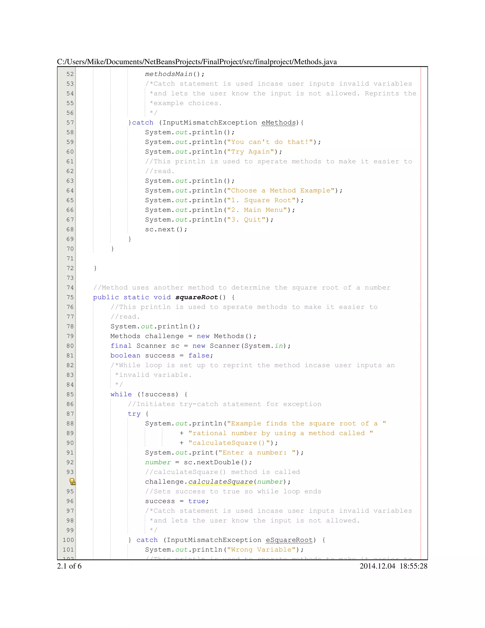 51
52
53
54
55
56
57
58
59
60
61
62
63
64
65
66
67
68
69
70
71
72
73
74
75
76
77
78
79
80
81
82
83
84
85
86
87
88
89
90
91
92
93
95
96
97
98
99
100
101
102
success = true;success = true;success = true;success = true;success = true;success = true;success = true;
methodsMain();
/*Catch statement is used incase user inputs invalid variables/*Catch statement is used incase user inputs invalid variables/*Catch statement is used incase user inputs invalid variables
*and lets the user know the input is not allowed. Reprints the*and lets the user know the input is not allowed. Reprints the
*example choices.*example choices.
*/*/
}catch (InputMismatchException eMethods){}catch (InputMismatchException eMethods){}catch (InputMismatchException eMethods){}catch (InputMismatchException eMethods){}catch (InputMismatchException eMethods){}catch (InputMismatchException eMethods){}catch (InputMismatchException eMethods){}catch (InputMismatchException eMethods){}catch (InputMismatchException eMethods){}catch (InputMismatchException eMethods){
System.System.System.out.println();.println();.println();.println();.println();
System.System.System.out.println("You can't do that!");.println("You can't do that!");.println("You can't do that!");.println("You can't do that!");.println("You can't do that!");.println("You can't do that!");.println("You can't do that!");.println("You can't do that!");
System.System.System.out.println("Try Again");.println("Try Again");.println("Try Again");.println("Try Again");.println("Try Again");.println("Try Again");.println("Try Again");.println("Try Again");
//This println is used to sperate methods to make it easier to//This println is used to sperate methods to make it easier to//This println is used to sperate methods to make it easier to
//read.//read.
System.System.System.out.println();.println();.println();.println();.println();
System.System.System.out.println("Choose a Method Example");.println("Choose a Method Example");.println("Choose a Method Example");.println("Choose a Method Example");.println("Choose a Method Example");.println("Choose a Method Example");.println("Choose a Method Example");.println("Choose a Method Example");
System.System.System.out.println("1. Square Root");.println("1. Square Root");.println("1. Square Root");.println("1. Square Root");.println("1. Square Root");.println("1. Square Root");.println("1. Square Root");.println("1. Square Root");
System.System.System.out.println("2. Main Menu");.println("2. Main Menu");.println("2. Main Menu");.println("2. Main Menu");.println("2. Main Menu");.println("2. Main Menu");.println("2. Main Menu");.println("2. Main Menu");
System.System.System.out.println("3. Quit");.println("3. Quit");.println("3. Quit");.println("3. Quit");.println("3. Quit");.println("3. Quit");.println("3. Quit");.println("3. Quit");
sc.next();sc.next();sc.next();sc.next();sc.next();sc.next();sc.next();
}}
}
}
//Method uses another method to determine the square root of a number//Method uses another method to determine the square root of a number
public static voidpublic static voidpublic static voidpublic static voidpublic static voidpublic static void squareRoot() {
//This println is used to sperate methods to make it easier to//This println is used to sperate methods to make it easier to
//read.//read.
System.System.System.out.println();.println();.println();.println();.println();
Methods challenge = new Methods();Methods challenge = new Methods();Methods challenge = new Methods();Methods challenge = new Methods();Methods challenge = new Methods();Methods challenge = new Methods();Methods challenge = new Methods();Methods challenge = new Methods();Methods challenge = new Methods();Methods challenge = new Methods();Methods challenge = new Methods();Methods challenge = new Methods();Methods challenge = new Methods();
final Scanner sc = new Scanner(System.final Scanner sc = new Scanner(System.final Scanner sc = new Scanner(System.final Scanner sc = new Scanner(System.final Scanner sc = new Scanner(System.final Scanner sc = new Scanner(System.final Scanner sc = new Scanner(System.final Scanner sc = new Scanner(System.final Scanner sc = new Scanner(System.final Scanner sc = new Scanner(System.final Scanner sc = new Scanner(System.final Scanner sc = new Scanner(System.final Scanner sc = new Scanner(System.final Scanner sc = new Scanner(System.final Scanner sc = new Scanner(System.in);
boolean success = false;boolean success = false;boolean success = false;boolean success = false;boolean success = false;boolean success = false;boolean success = false;boolean success = false;boolean success = false;
/*While loop is set up to reprint the method incase user inputs an/*While loop is set up to reprint the method incase user inputs an
*invalid variable.*invalid variable.
*/*/
while (!success) {while (!success) {while (!success) {while (!success) {while (!success) {while (!success) {while (!success) {while (!success) {while (!success) {
//Initiates try-catch statement for exception//Initiates try-catch statement for exception
try {try {try {try {
System.System.System.out.println("Example finds the square root of a ".println("Example finds the square root of a ".println("Example finds the square root of a ".println("Example finds the square root of a ".println("Example finds the square root of a ".println("Example finds the square root of a "
+ "rational number by using a method called "+ "rational number by using a method called "+ "rational number by using a method called "+ "rational number by using a method called "+ "rational number by using a method called "+ "rational number by using a method called "
+ "calculateSquare()");+ "calculateSquare()");+ "calculateSquare()");+ "calculateSquare()");+ "calculateSquare()");+ "calculateSquare()");+ "calculateSquare()");+ "calculateSquare()");
System.System.System.out.print("Enter a number: ");.print("Enter a number: ");.print("Enter a number: ");.print("Enter a number: ");.print("Enter a number: ");.print("Enter a number: ");.print("Enter a number: ");.print("Enter a number: ");
number = sc.nextDouble();= sc.nextDouble();= sc.nextDouble();= sc.nextDouble();= sc.nextDouble();= sc.nextDouble();= sc.nextDouble();= sc.nextDouble();= sc.nextDouble();
//calculateSquare() method is called//calculateSquare() method is called
challenge.challenge.challenge.calculateSquare(number);
//Sets success to true so while loop ends//Sets success to true so while loop ends
success = true;success = true;success = true;success = true;success = true;success = true;success = true;
/*Catch statement is used incase user inputs invalid variables/*Catch statement is used incase user inputs invalid variables/*Catch statement is used incase user inputs invalid variables
*and lets the user know the input is not allowed.*and lets the user know the input is not allowed.
*/*/
} catch (InputMismatchException eSquareRoot) {} catch (InputMismatchException eSquareRoot) {} catch (InputMismatchException eSquareRoot) {} catch (InputMismatchException eSquareRoot) {} catch (InputMismatchException eSquareRoot) {} catch (InputMismatchException eSquareRoot) {} catch (InputMismatchException eSquareRoot) {} catch (InputMismatchException eSquareRoot) {} catch (InputMismatchException eSquareRoot) {} catch (InputMismatchException eSquareRoot) {} catch (InputMismatchException eSquareRoot) {} catch (InputMismatchException eSquareRoot) {
System.System.System.out.println("Wrong Variable");.println("Wrong Variable");.println("Wrong Variable");.println("Wrong Variable");.println("Wrong Variable");.println("Wrong Variable");.println("Wrong Variable");.println("Wrong Variable");
//This println is used to sperate methods to make it easier to//This println is used to sperate methods to make it easier to//This println is used to sperate methods to make it easier to
C:/Users/Mike/Documents/NetBeansProjects/FinalProject/src/finalproject/Methods.java
2.1 of 6 2014.12.04 18:55:28
 