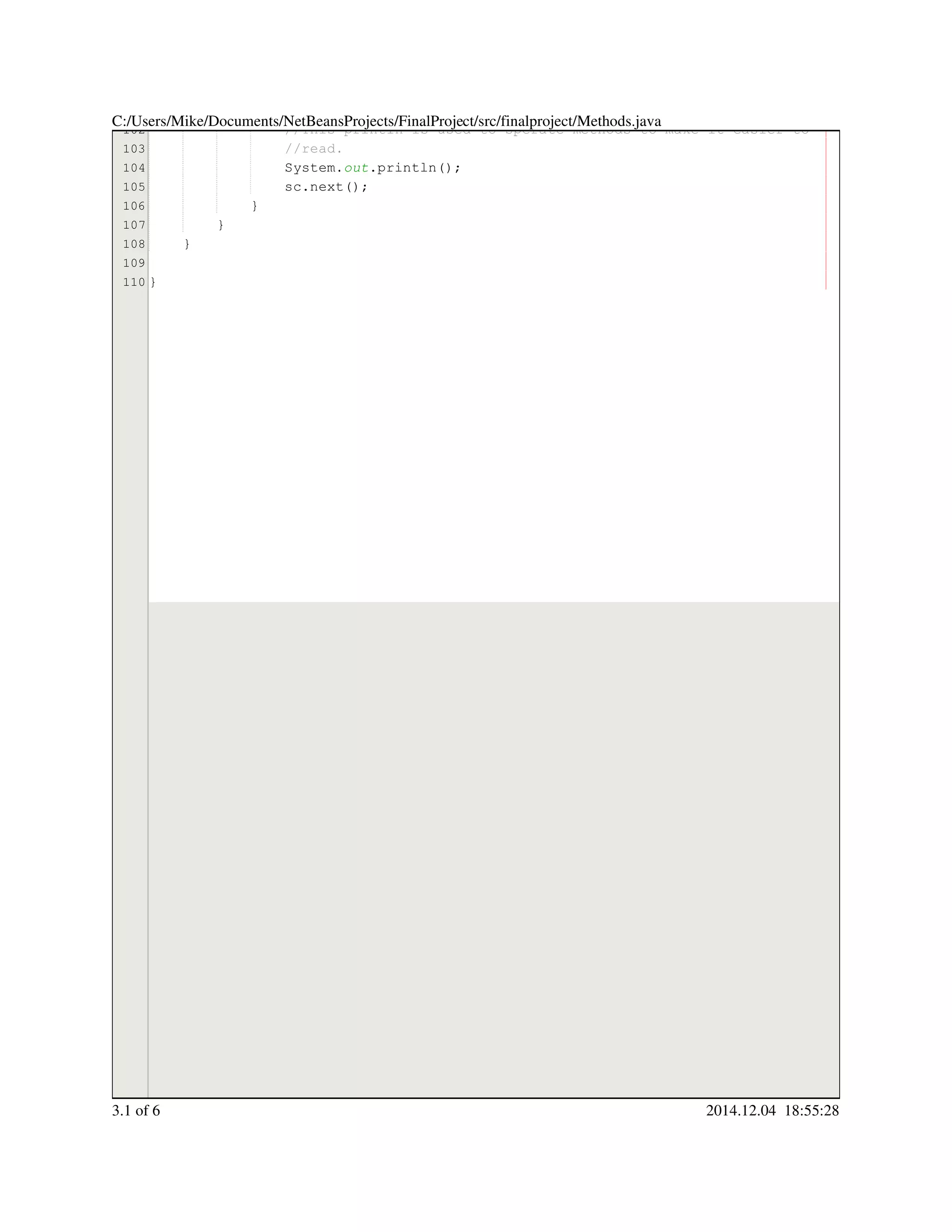 102
103
104
105
106
107
108
109
110
//This println is used to sperate methods to make it easier to//This println is used to sperate methods to make it easier to//This println is used to sperate methods to make it easier to
//read.//read.
System.System.System.out.println();.println();.println();.println();.println();
sc.next();sc.next();sc.next();sc.next();sc.next();sc.next();sc.next();
}}
}
}
}
C:/Users/Mike/Documents/NetBeansProjects/FinalProject/src/finalproject/Methods.java
3.1 of 6 2014.12.04 18:55:28
 