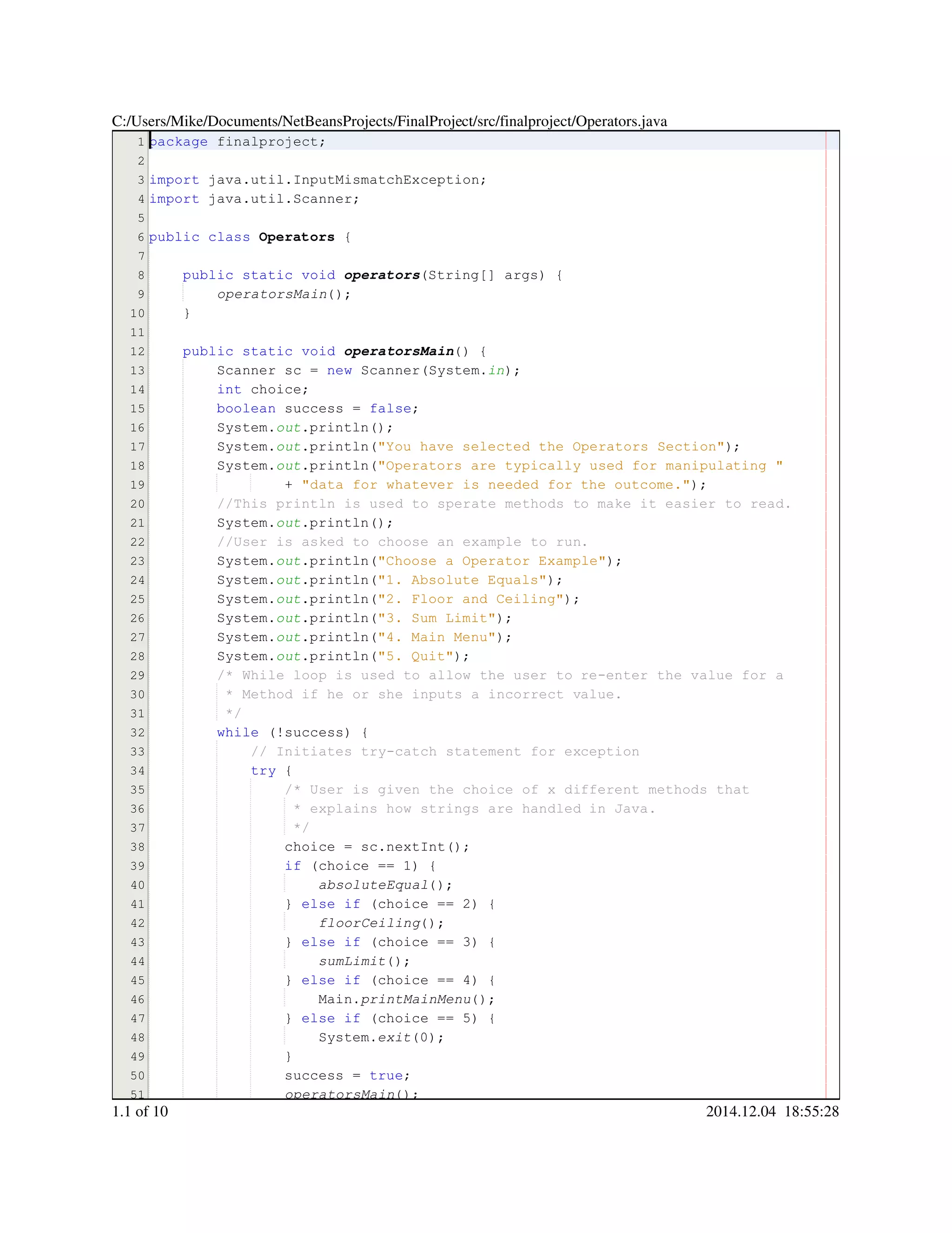 1
2
3
4
5
6
7
8
9
10
11
12
13
14
15
16
17
18
19
20
21
22
23
24
25
26
27
28
29
30
31
32
33
34
35
36
37
38
39
40
41
42
43
44
45
46
47
48
49
50
51
package finalproject;package finalproject;package finalproject;package finalproject;
import java.util.InputMismatchException;import java.util.InputMismatchException;import java.util.InputMismatchException;import java.util.InputMismatchException;import java.util.InputMismatchException;import java.util.InputMismatchException;import java.util.InputMismatchException;import java.util.InputMismatchException;
import java.util.Scanner;import java.util.Scanner;import java.util.Scanner;import java.util.Scanner;import java.util.Scanner;import java.util.Scanner;import java.util.Scanner;import java.util.Scanner;
public classpublic classpublic classpublic class Operators {
public static voidpublic static voidpublic static voidpublic static voidpublic static voidpublic static void operators(String[] args) {(String[] args) {(String[] args) {(String[] args) {(String[] args) {(String[] args) {(String[] args) {(String[] args) {(String[] args) {
operatorsMain();
}
public static voidpublic static voidpublic static voidpublic static voidpublic static voidpublic static void operatorsMain() {
Scanner sc = new Scanner(System.Scanner sc = new Scanner(System.Scanner sc = new Scanner(System.Scanner sc = new Scanner(System.Scanner sc = new Scanner(System.Scanner sc = new Scanner(System.Scanner sc = new Scanner(System.Scanner sc = new Scanner(System.Scanner sc = new Scanner(System.Scanner sc = new Scanner(System.Scanner sc = new Scanner(System.Scanner sc = new Scanner(System.Scanner sc = new Scanner(System.in);
int choice;int choice;int choice;int choice;int choice;
boolean success = false;boolean success = false;boolean success = false;boolean success = false;boolean success = false;boolean success = false;boolean success = false;boolean success = false;boolean success = false;
System.System.System.out.println();.println();.println();.println();.println();
System.System.System.out.println("You have selected the Operators Section");.println("You have selected the Operators Section");.println("You have selected the Operators Section");.println("You have selected the Operators Section");.println("You have selected the Operators Section");.println("You have selected the Operators Section");.println("You have selected the Operators Section");.println("You have selected the Operators Section");
System.System.System.out.println("Operators are typically used for manipulating ".println("Operators are typically used for manipulating ".println("Operators are typically used for manipulating ".println("Operators are typically used for manipulating ".println("Operators are typically used for manipulating ".println("Operators are typically used for manipulating "
+ "data for whatever is needed for the outcome.");+ "data for whatever is needed for the outcome.");+ "data for whatever is needed for the outcome.");+ "data for whatever is needed for the outcome.");+ "data for whatever is needed for the outcome.");+ "data for whatever is needed for the outcome.");+ "data for whatever is needed for the outcome.");+ "data for whatever is needed for the outcome.");
//This println is used to sperate methods to make it easier to read.//This println is used to sperate methods to make it easier to read.
System.System.System.out.println();.println();.println();.println();.println();
//User is asked to choose an example to run.//User is asked to choose an example to run.
System.System.System.out.println("Choose a Operator Example");.println("Choose a Operator Example");.println("Choose a Operator Example");.println("Choose a Operator Example");.println("Choose a Operator Example");.println("Choose a Operator Example");.println("Choose a Operator Example");.println("Choose a Operator Example");
System.System.System.out.println("1. Absolute Equals");.println("1. Absolute Equals");.println("1. Absolute Equals");.println("1. Absolute Equals");.println("1. Absolute Equals");.println("1. Absolute Equals");.println("1. Absolute Equals");.println("1. Absolute Equals");
System.System.System.out.println("2. Floor and Ceiling");.println("2. Floor and Ceiling");.println("2. Floor and Ceiling");.println("2. Floor and Ceiling");.println("2. Floor and Ceiling");.println("2. Floor and Ceiling");.println("2. Floor and Ceiling");.println("2. Floor and Ceiling");
System.System.System.out.println("3. Sum Limit");.println("3. Sum Limit");.println("3. Sum Limit");.println("3. Sum Limit");.println("3. Sum Limit");.println("3. Sum Limit");.println("3. Sum Limit");.println("3. Sum Limit");
System.System.System.out.println("4. Main Menu");.println("4. Main Menu");.println("4. Main Menu");.println("4. Main Menu");.println("4. Main Menu");.println("4. Main Menu");.println("4. Main Menu");.println("4. Main Menu");
System.System.System.out.println("5. Quit");.println("5. Quit");.println("5. Quit");.println("5. Quit");.println("5. Quit");.println("5. Quit");.println("5. Quit");.println("5. Quit");
/* While loop is used to allow the user to re-enter the value for a/* While loop is used to allow the user to re-enter the value for a/* While loop is used to allow the user to re-enter the value for a
* Method if he or she inputs a incorrect value.* Method if he or she inputs a incorrect value.* Method if he or she inputs a incorrect value.
*/*/
while (!success) {while (!success) {while (!success) {while (!success) {while (!success) {while (!success) {while (!success) {while (!success) {while (!success) {
// Initiates try-catch statement for exception// Initiates try-catch statement for exception
try {try {try {try {
/* User is given the choice of x different methods that/* User is given the choice of x different methods that
* explains how strings are handled in Java.* explains how strings are handled in Java.
*/*/
choice = sc.nextInt();choice = sc.nextInt();choice = sc.nextInt();choice = sc.nextInt();choice = sc.nextInt();choice = sc.nextInt();choice = sc.nextInt();choice = sc.nextInt();choice = sc.nextInt();choice = sc.nextInt();choice = sc.nextInt();
if (choice == 1) {if (choice == 1) {if (choice == 1) {if (choice == 1) {if (choice == 1) {if (choice == 1) {if (choice == 1) {if (choice == 1) {if (choice == 1) {if (choice == 1) {if (choice == 1) {if (choice == 1) {
absoluteEqual();
} else if (choice == 2) {} else if (choice == 2) {} else if (choice == 2) {} else if (choice == 2) {} else if (choice == 2) {} else if (choice == 2) {} else if (choice == 2) {} else if (choice == 2) {} else if (choice == 2) {} else if (choice == 2) {} else if (choice == 2) {} else if (choice == 2) {} else if (choice == 2) {} else if (choice == 2) {} else if (choice == 2) {} else if (choice == 2) {
floorCeiling();
} else if (choice == 3) {} else if (choice == 3) {} else if (choice == 3) {} else if (choice == 3) {} else if (choice == 3) {} else if (choice == 3) {} else if (choice == 3) {} else if (choice == 3) {} else if (choice == 3) {} else if (choice == 3) {} else if (choice == 3) {} else if (choice == 3) {} else if (choice == 3) {} else if (choice == 3) {} else if (choice == 3) {} else if (choice == 3) {
sumLimit();
} else if (choice == 4) {} else if (choice == 4) {} else if (choice == 4) {} else if (choice == 4) {} else if (choice == 4) {} else if (choice == 4) {} else if (choice == 4) {} else if (choice == 4) {} else if (choice == 4) {} else if (choice == 4) {} else if (choice == 4) {} else if (choice == 4) {} else if (choice == 4) {} else if (choice == 4) {} else if (choice == 4) {} else if (choice == 4) {
Main.Main.Main.printMainMenu();
} else if (choice == 5) {} else if (choice == 5) {} else if (choice == 5) {} else if (choice == 5) {} else if (choice == 5) {} else if (choice == 5) {} else if (choice == 5) {} else if (choice == 5) {} else if (choice == 5) {} else if (choice == 5) {} else if (choice == 5) {} else if (choice == 5) {} else if (choice == 5) {} else if (choice == 5) {} else if (choice == 5) {} else if (choice == 5) {
System.System.System.exit(0);
}}
success = true;success = true;success = true;success = true;success = true;success = true;success = true;
operatorsMain());
C:/Users/Mike/Documents/NetBeansProjects/FinalProject/src/finalproject/Operators.java
1.1 of 10 2014.12.04 18:55:28
 