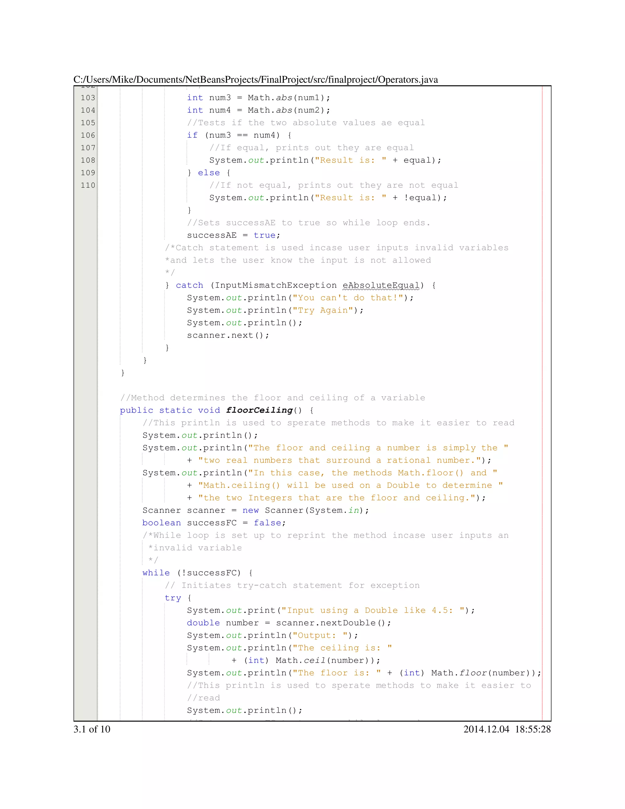 102
103
104
105
106
107
108
109
110
*/*/
int num3 = Math.int num3 = Math.int num3 = Math.int num3 = Math.int num3 = Math.int num3 = Math.int num3 = Math.int num3 = Math.int num3 = Math.abs(num1);
int num4 = Math.int num4 = Math.int num4 = Math.int num4 = Math.int num4 = Math.int num4 = Math.int num4 = Math.int num4 = Math.int num4 = Math.abs(num2);
//Tests if the two absolute values ae equal//Tests if the two absolute values ae equal
if (num3 == num4) {if (num3 == num4) {if (num3 == num4) {if (num3 == num4) {if (num3 == num4) {if (num3 == num4) {if (num3 == num4) {if (num3 == num4) {if (num3 == num4) {if (num3 == num4) {if (num3 == num4) {if (num3 == num4) {
//If equal, prints out they are equal//If equal, prints out they are equal
System.System.System.out.println("Result is: " + equal);.println("Result is: " + equal);.println("Result is: " + equal);.println("Result is: " + equal);.println("Result is: " + equal);.println("Result is: " + equal);.println("Result is: " + equal);.println("Result is: " + equal);.println("Result is: " + equal);.println("Result is: " + equal);.println("Result is: " + equal);.println("Result is: " + equal);
} else {} else {} else {} else {} else {} else {
//If not equal, prints out they are not equal//If not equal, prints out they are not equal
System.System.System.out.println("Result is: " + !equal);.println("Result is: " + !equal);.println("Result is: " + !equal);.println("Result is: " + !equal);.println("Result is: " + !equal);.println("Result is: " + !equal);.println("Result is: " + !equal);.println("Result is: " + !equal);.println("Result is: " + !equal);.println("Result is: " + !equal);.println("Result is: " + !equal);.println("Result is: " + !equal);.println("Result is: " + !equal);
}}
//Sets successAE to true so while loop ends.//Sets successAE to true so while loop ends.
successAE = true;successAE = true;successAE = true;successAE = true;successAE = true;successAE = true;successAE = true;
/*Catch statement is used incase user inputs invalid variables/*Catch statement is used incase user inputs invalid variables/*Catch statement is used incase user inputs invalid variables
*and lets the user know the input is not allowed*and lets the user know the input is not allowed
*/*/
} catch (InputMismatchException eAbsoluteEqual) {} catch (InputMismatchException eAbsoluteEqual) {} catch (InputMismatchException eAbsoluteEqual) {} catch (InputMismatchException eAbsoluteEqual) {} catch (InputMismatchException eAbsoluteEqual) {} catch (InputMismatchException eAbsoluteEqual) {} catch (InputMismatchException eAbsoluteEqual) {} catch (InputMismatchException eAbsoluteEqual) {} catch (InputMismatchException eAbsoluteEqual) {} catch (InputMismatchException eAbsoluteEqual) {} catch (InputMismatchException eAbsoluteEqual) {} catch (InputMismatchException eAbsoluteEqual) {
System.System.System.out.println("You can't do that!");.println("You can't do that!");.println("You can't do that!");.println("You can't do that!");.println("You can't do that!");.println("You can't do that!");.println("You can't do that!");.println("You can't do that!");
System.System.System.out.println("Try Again");.println("Try Again");.println("Try Again");.println("Try Again");.println("Try Again");.println("Try Again");.println("Try Again");.println("Try Again");
System.System.System.out.println();.println();.println();.println();.println();
scanner.next();scanner.next();scanner.next();scanner.next();scanner.next();scanner.next();scanner.next();
}}
}
}
//Method determines the floor and ceiling of a variable//Method determines the floor and ceiling of a variable
public static voidpublic static voidpublic static voidpublic static voidpublic static voidpublic static void floorCeiling() {
//This println is used to sperate methods to make it easier to read//This println is used to sperate methods to make it easier to read
System.System.System.out.println();.println();.println();.println();.println();
System.System.System.out.println("The floor and ceiling a number is simply the ".println("The floor and ceiling a number is simply the ".println("The floor and ceiling a number is simply the ".println("The floor and ceiling a number is simply the ".println("The floor and ceiling a number is simply the ".println("The floor and ceiling a number is simply the "
+ "two real numbers that surround a rational number.");+ "two real numbers that surround a rational number.");+ "two real numbers that surround a rational number.");+ "two real numbers that surround a rational number.");+ "two real numbers that surround a rational number.");+ "two real numbers that surround a rational number.");+ "two real numbers that surround a rational number.");+ "two real numbers that surround a rational number.");
System.System.System.out.println("In this case, the methods Math.floor() and ".println("In this case, the methods Math.floor() and ".println("In this case, the methods Math.floor() and ".println("In this case, the methods Math.floor() and ".println("In this case, the methods Math.floor() and ".println("In this case, the methods Math.floor() and "
+ "Math.ceiling() will be used on a Double to determine "+ "Math.ceiling() will be used on a Double to determine "+ "Math.ceiling() will be used on a Double to determine "+ "Math.ceiling() will be used on a Double to determine "+ "Math.ceiling() will be used on a Double to determine "+ "Math.ceiling() will be used on a Double to determine "
+ "the two Integers that are the floor and ceiling.");+ "the two Integers that are the floor and ceiling.");+ "the two Integers that are the floor and ceiling.");+ "the two Integers that are the floor and ceiling.");+ "the two Integers that are the floor and ceiling.");+ "the two Integers that are the floor and ceiling.");+ "the two Integers that are the floor and ceiling.");+ "the two Integers that are the floor and ceiling.");
Scanner scanner = new Scanner(System.Scanner scanner = new Scanner(System.Scanner scanner = new Scanner(System.Scanner scanner = new Scanner(System.Scanner scanner = new Scanner(System.Scanner scanner = new Scanner(System.Scanner scanner = new Scanner(System.Scanner scanner = new Scanner(System.Scanner scanner = new Scanner(System.Scanner scanner = new Scanner(System.Scanner scanner = new Scanner(System.Scanner scanner = new Scanner(System.Scanner scanner = new Scanner(System.in);
boolean successFC = false;boolean successFC = false;boolean successFC = false;boolean successFC = false;boolean successFC = false;boolean successFC = false;boolean successFC = false;boolean successFC = false;boolean successFC = false;
/*While loop is set up to reprint the method incase user inputs an/*While loop is set up to reprint the method incase user inputs an
*invalid variable*invalid variable
*/*/
while (!successFC) {while (!successFC) {while (!successFC) {while (!successFC) {while (!successFC) {while (!successFC) {while (!successFC) {while (!successFC) {while (!successFC) {
// Initiates try-catch statement for exception// Initiates try-catch statement for exception
try {try {try {try {
System.System.System.out.print("Input using a Double like 4.5: ");.print("Input using a Double like 4.5: ");.print("Input using a Double like 4.5: ");.print("Input using a Double like 4.5: ");.print("Input using a Double like 4.5: ");.print("Input using a Double like 4.5: ");.print("Input using a Double like 4.5: ");.print("Input using a Double like 4.5: ");
double number = scanner.nextDouble();double number = scanner.nextDouble();double number = scanner.nextDouble();double number = scanner.nextDouble();double number = scanner.nextDouble();double number = scanner.nextDouble();double number = scanner.nextDouble();double number = scanner.nextDouble();double number = scanner.nextDouble();double number = scanner.nextDouble();double number = scanner.nextDouble();double number = scanner.nextDouble();double number = scanner.nextDouble();
System.System.System.out.println("Output: ");.println("Output: ");.println("Output: ");.println("Output: ");.println("Output: ");.println("Output: ");.println("Output: ");.println("Output: ");
System.System.System.out.println("The ceiling is: ".println("The ceiling is: ".println("The ceiling is: ".println("The ceiling is: ".println("The ceiling is: ".println("The ceiling is: "
+ (int) Math.+ (int) Math.+ (int) Math.+ (int) Math.+ (int) Math.+ (int) Math.+ (int) Math.+ (int) Math.+ (int) Math.ceil(number));
System.System.System.out.println("The floor is: " + (int) Math..println("The floor is: " + (int) Math..println("The floor is: " + (int) Math..println("The floor is: " + (int) Math..println("The floor is: " + (int) Math..println("The floor is: " + (int) Math..println("The floor is: " + (int) Math..println("The floor is: " + (int) Math..println("The floor is: " + (int) Math..println("The floor is: " + (int) Math..println("The floor is: " + (int) Math..println("The floor is: " + (int) Math..println("The floor is: " + (int) Math..println("The floor is: " + (int) Math..println("The floor is: " + (int) Math.floor(number));
//This println is used to sperate methods to make it easier to//This println is used to sperate methods to make it easier to//This println is used to sperate methods to make it easier to
//read//read
System.System.System.out.println();.println();.println();.println();.println();
//Sets successFC to true so while loop ends//Sets successFC to true so while loop ends
C:/Users/Mike/Documents/NetBeansProjects/FinalProject/src/finalproject/Operators.java
3.1 of 10 2014.12.04 18:55:28
 