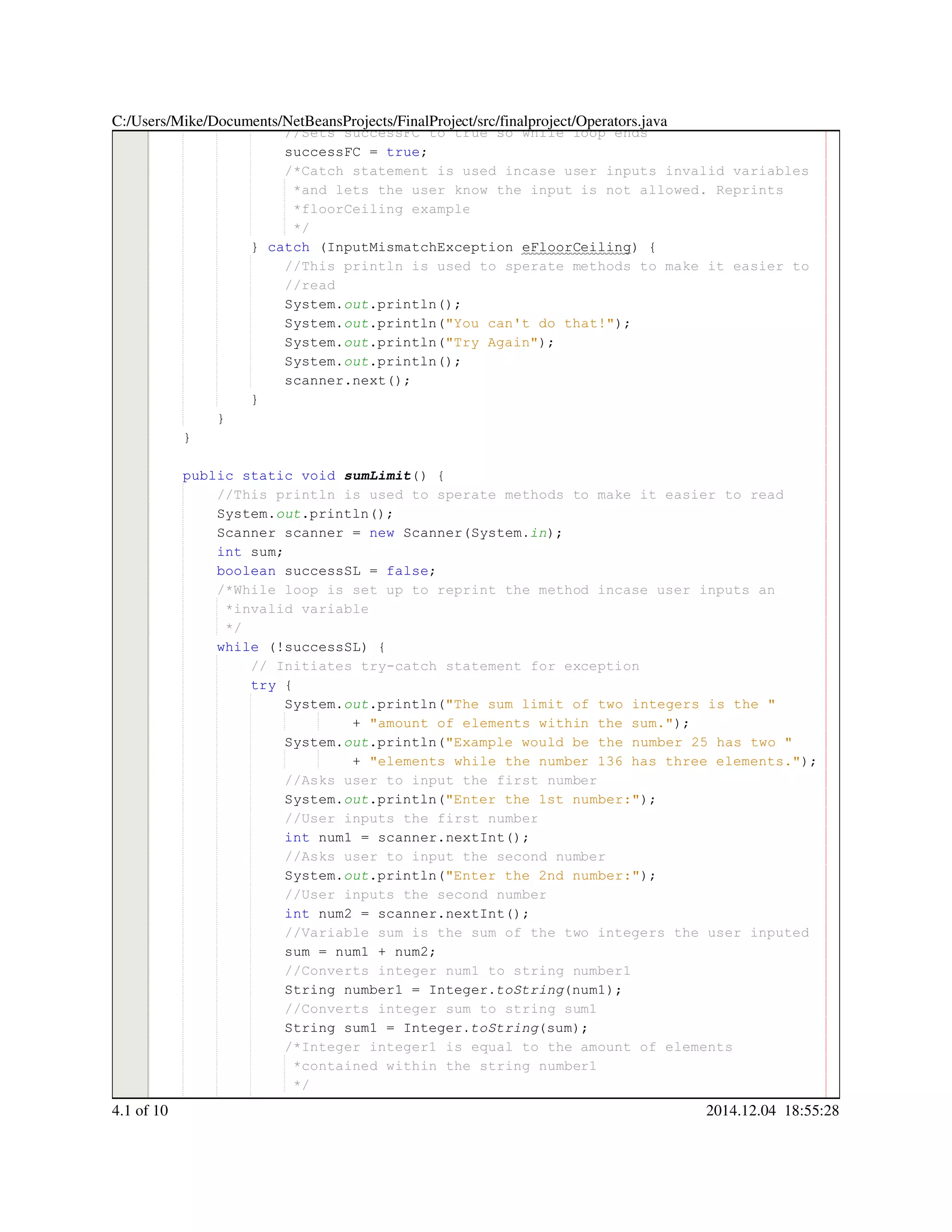 //Sets successFC to true so while loop ends//Sets successFC to true so while loop ends
successFC = true;successFC = true;successFC = true;successFC = true;successFC = true;successFC = true;successFC = true;
/*Catch statement is used incase user inputs invalid variables/*Catch statement is used incase user inputs invalid variables/*Catch statement is used incase user inputs invalid variables
*and lets the user know the input is not allowed. Reprints*and lets the user know the input is not allowed. Reprints*and lets the user know the input is not allowed. Reprints
*floorCeiling example*floorCeiling example
*/*/
} catch (InputMismatchException eFloorCeiling) {} catch (InputMismatchException eFloorCeiling) {} catch (InputMismatchException eFloorCeiling) {} catch (InputMismatchException eFloorCeiling) {} catch (InputMismatchException eFloorCeiling) {} catch (InputMismatchException eFloorCeiling) {} catch (InputMismatchException eFloorCeiling) {} catch (InputMismatchException eFloorCeiling) {} catch (InputMismatchException eFloorCeiling) {} catch (InputMismatchException eFloorCeiling) {} catch (InputMismatchException eFloorCeiling) {} catch (InputMismatchException eFloorCeiling) {
//This println is used to sperate methods to make it easier to//This println is used to sperate methods to make it easier to//This println is used to sperate methods to make it easier to
//read//read
System.System.System.out.println();.println();.println();.println();.println();
System.System.System.out.println("You can't do that!");.println("You can't do that!");.println("You can't do that!");.println("You can't do that!");.println("You can't do that!");.println("You can't do that!");.println("You can't do that!");.println("You can't do that!");
System.System.System.out.println("Try Again");.println("Try Again");.println("Try Again");.println("Try Again");.println("Try Again");.println("Try Again");.println("Try Again");.println("Try Again");
System.System.System.out.println();.println();.println();.println();.println();
scanner.next();scanner.next();scanner.next();scanner.next();scanner.next();scanner.next();scanner.next();
}}
}
}
public static voidpublic static voidpublic static voidpublic static voidpublic static voidpublic static void sumLimit() {
//This println is used to sperate methods to make it easier to read//This println is used to sperate methods to make it easier to read
System.System.System.out.println();.println();.println();.println();.println();
Scanner scanner = new Scanner(System.Scanner scanner = new Scanner(System.Scanner scanner = new Scanner(System.Scanner scanner = new Scanner(System.Scanner scanner = new Scanner(System.Scanner scanner = new Scanner(System.Scanner scanner = new Scanner(System.Scanner scanner = new Scanner(System.Scanner scanner = new Scanner(System.Scanner scanner = new Scanner(System.Scanner scanner = new Scanner(System.Scanner scanner = new Scanner(System.Scanner scanner = new Scanner(System.in);
int sum;int sum;int sum;int sum;int sum;
boolean successSL = false;boolean successSL = false;boolean successSL = false;boolean successSL = false;boolean successSL = false;boolean successSL = false;boolean successSL = false;boolean successSL = false;boolean successSL = false;
/*While loop is set up to reprint the method incase user inputs an/*While loop is set up to reprint the method incase user inputs an
*invalid variable*invalid variable
*/*/
while (!successSL) {while (!successSL) {while (!successSL) {while (!successSL) {while (!successSL) {while (!successSL) {while (!successSL) {while (!successSL) {while (!successSL) {
// Initiates try-catch statement for exception// Initiates try-catch statement for exception
try {try {try {try {
System.System.System.out.println("The sum limit of two integers is the ".println("The sum limit of two integers is the ".println("The sum limit of two integers is the ".println("The sum limit of two integers is the ".println("The sum limit of two integers is the ".println("The sum limit of two integers is the "
+ "amount of elements within the sum.");+ "amount of elements within the sum.");+ "amount of elements within the sum.");+ "amount of elements within the sum.");+ "amount of elements within the sum.");+ "amount of elements within the sum.");+ "amount of elements within the sum.");+ "amount of elements within the sum.");
System.System.System.out.println("Example would be the number 25 has two ".println("Example would be the number 25 has two ".println("Example would be the number 25 has two ".println("Example would be the number 25 has two ".println("Example would be the number 25 has two ".println("Example would be the number 25 has two "
+ "elements while the number 136 has three elements.");+ "elements while the number 136 has three elements.");+ "elements while the number 136 has three elements.");+ "elements while the number 136 has three elements.");+ "elements while the number 136 has three elements.");+ "elements while the number 136 has three elements.");+ "elements while the number 136 has three elements.");+ "elements while the number 136 has three elements.");
//Asks user to input the first number//Asks user to input the first number
System.System.System.out.println("Enter the 1st number:");.println("Enter the 1st number:");.println("Enter the 1st number:");.println("Enter the 1st number:");.println("Enter the 1st number:");.println("Enter the 1st number:");.println("Enter the 1st number:");.println("Enter the 1st number:");
//User inputs the first number//User inputs the first number
int num1 = scanner.nextInt();int num1 = scanner.nextInt();int num1 = scanner.nextInt();int num1 = scanner.nextInt();int num1 = scanner.nextInt();int num1 = scanner.nextInt();int num1 = scanner.nextInt();int num1 = scanner.nextInt();int num1 = scanner.nextInt();int num1 = scanner.nextInt();int num1 = scanner.nextInt();int num1 = scanner.nextInt();int num1 = scanner.nextInt();
//Asks user to input the second number//Asks user to input the second number
System.System.System.out.println("Enter the 2nd number:");.println("Enter the 2nd number:");.println("Enter the 2nd number:");.println("Enter the 2nd number:");.println("Enter the 2nd number:");.println("Enter the 2nd number:");.println("Enter the 2nd number:");.println("Enter the 2nd number:");
//User inputs the second number//User inputs the second number
int num2 = scanner.nextInt();int num2 = scanner.nextInt();int num2 = scanner.nextInt();int num2 = scanner.nextInt();int num2 = scanner.nextInt();int num2 = scanner.nextInt();int num2 = scanner.nextInt();int num2 = scanner.nextInt();int num2 = scanner.nextInt();int num2 = scanner.nextInt();int num2 = scanner.nextInt();int num2 = scanner.nextInt();int num2 = scanner.nextInt();
//Variable sum is the sum of the two integers the user inputed//Variable sum is the sum of the two integers the user inputed
sum = num1 + num2;sum = num1 + num2;sum = num1 + num2;sum = num1 + num2;sum = num1 + num2;sum = num1 + num2;sum = num1 + num2;sum = num1 + num2;sum = num1 + num2;sum = num1 + num2;sum = num1 + num2;
//Converts integer num1 to string number1//Converts integer num1 to string number1
String number1 = Integer.String number1 = Integer.String number1 = Integer.String number1 = Integer.String number1 = Integer.String number1 = Integer.String number1 = Integer.String number1 = Integer.String number1 = Integer.toString(num1);
//Converts integer sum to string sum1//Converts integer sum to string sum1
String sum1 = Integer.String sum1 = Integer.String sum1 = Integer.String sum1 = Integer.String sum1 = Integer.String sum1 = Integer.String sum1 = Integer.String sum1 = Integer.String sum1 = Integer.toString(sum);
/*Integer integer1 is equal to the amount of elements/*Integer integer1 is equal to the amount of elements/*Integer integer1 is equal to the amount of elements
*contained within the string number1*contained within the string number1
*/*/
int integer1 = number1.length();int integer1 = number1.length();int integer1 = number1.length();int integer1 = number1.length();int integer1 = number1.length();int integer1 = number1.length();int integer1 = number1.length();int integer1 = number1.length();int integer1 = number1.length();int integer1 = number1.length();int integer1 = number1.length();int integer1 = number1.length();int integer1 = number1.length();
C:/Users/Mike/Documents/NetBeansProjects/FinalProject/src/finalproject/Operators.java
4.1 of 10 2014.12.04 18:55:28
 