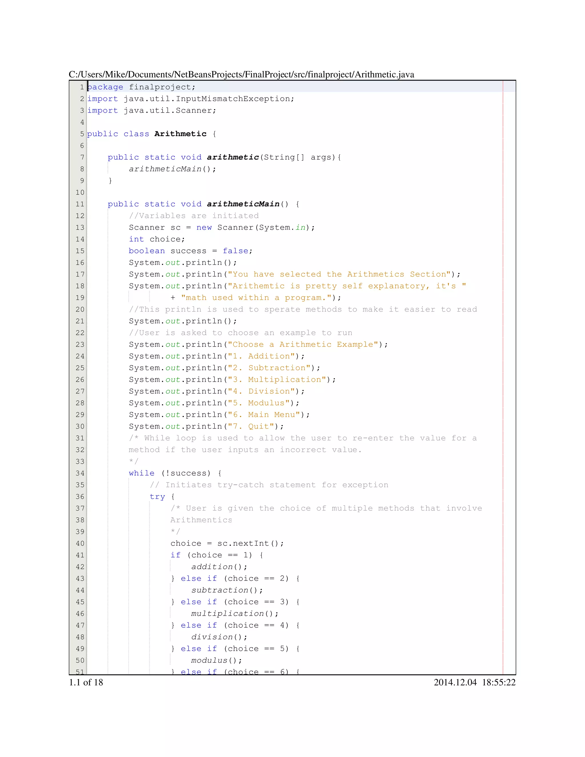1
2
3
4
5
6
7
8
9
10
11
12
13
14
15
16
17
18
19
20
21
22
23
24
25
26
27
28
29
30
31
32
33
34
35
36
37
38
39
40
41
42
43
44
45
46
47
48
49
50
51
package finalproject;package finalproject;package finalproject;package finalproject;
import java.util.InputMismatchException;import java.util.InputMismatchException;import java.util.InputMismatchException;import java.util.InputMismatchException;import java.util.InputMismatchException;import java.util.InputMismatchException;import java.util.InputMismatchException;import java.util.InputMismatchException;
import java.util.Scanner;import java.util.Scanner;import java.util.Scanner;import java.util.Scanner;import java.util.Scanner;import java.util.Scanner;import java.util.Scanner;import java.util.Scanner;
public classpublic classpublic classpublic class Arithmetic {
public static voidpublic static voidpublic static voidpublic static voidpublic static voidpublic static voidpublic static void arithmetic(String[] args){(String[] args){(String[] args){(String[] args){(String[] args){(String[] args){(String[] args){(String[] args){
arithmeticMain();
}
public static voidpublic static voidpublic static voidpublic static voidpublic static voidpublic static voidpublic static void arithmeticMain() {
//Variables are initiated//Variables are initiated
Scanner sc = new Scanner(System.Scanner sc = new Scanner(System.Scanner sc = new Scanner(System.Scanner sc = new Scanner(System.Scanner sc = new Scanner(System.Scanner sc = new Scanner(System.Scanner sc = new Scanner(System.Scanner sc = new Scanner(System.Scanner sc = new Scanner(System.Scanner sc = new Scanner(System.Scanner sc = new Scanner(System.Scanner sc = new Scanner(System.Scanner sc = new Scanner(System.in);
int choice;int choice;int choice;int choice;int choice;
boolean success = false;boolean success = false;boolean success = false;boolean success = false;boolean success = false;boolean success = false;boolean success = false;boolean success = false;boolean success = false;
System.System.System.out.println();.println();.println();.println();.println();
System.System.System.out.println("You have selected the Arithmetics Section");.println("You have selected the Arithmetics Section");.println("You have selected the Arithmetics Section");.println("You have selected the Arithmetics Section");.println("You have selected the Arithmetics Section");.println("You have selected the Arithmetics Section");.println("You have selected the Arithmetics Section");.println("You have selected the Arithmetics Section");
System.System.System.out.println("Arithemtic is pretty self explanatory, it's ".println("Arithemtic is pretty self explanatory, it's ".println("Arithemtic is pretty self explanatory, it's ".println("Arithemtic is pretty self explanatory, it's ".println("Arithemtic is pretty self explanatory, it's ".println("Arithemtic is pretty self explanatory, it's "
+ "math used within a program.");+ "math used within a program.");+ "math used within a program.");+ "math used within a program.");+ "math used within a program.");+ "math used within a program.");+ "math used within a program.");+ "math used within a program.");
//This println is used to sperate methods to make it easier to read//This println is used to sperate methods to make it easier to read
System.System.System.out.println();.println();.println();.println();.println();
//User is asked to choose an example to run//User is asked to choose an example to run
System.System.System.out.println("Choose a Arithmetic Example");.println("Choose a Arithmetic Example");.println("Choose a Arithmetic Example");.println("Choose a Arithmetic Example");.println("Choose a Arithmetic Example");.println("Choose a Arithmetic Example");.println("Choose a Arithmetic Example");.println("Choose a Arithmetic Example");
System.System.System.out.println("1. Addition");.println("1. Addition");.println("1. Addition");.println("1. Addition");.println("1. Addition");.println("1. Addition");.println("1. Addition");.println("1. Addition");
System.System.System.out.println("2. Subtraction");.println("2. Subtraction");.println("2. Subtraction");.println("2. Subtraction");.println("2. Subtraction");.println("2. Subtraction");.println("2. Subtraction");.println("2. Subtraction");
System.System.System.out.println("3. Multiplication");.println("3. Multiplication");.println("3. Multiplication");.println("3. Multiplication");.println("3. Multiplication");.println("3. Multiplication");.println("3. Multiplication");.println("3. Multiplication");
System.System.System.out.println("4. Division");.println("4. Division");.println("4. Division");.println("4. Division");.println("4. Division");.println("4. Division");.println("4. Division");.println("4. Division");
System.System.System.out.println("5. Modulus");.println("5. Modulus");.println("5. Modulus");.println("5. Modulus");.println("5. Modulus");.println("5. Modulus");.println("5. Modulus");.println("5. Modulus");
System.System.System.out.println("6. Main Menu");.println("6. Main Menu");.println("6. Main Menu");.println("6. Main Menu");.println("6. Main Menu");.println("6. Main Menu");.println("6. Main Menu");.println("6. Main Menu");
System.System.System.out.println("7. Quit");.println("7. Quit");.println("7. Quit");.println("7. Quit");.println("7. Quit");.println("7. Quit");.println("7. Quit");.println("7. Quit");
/* While loop is used to allow the user to re-enter the value for a/* While loop is used to allow the user to re-enter the value for a/* While loop is used to allow the user to re-enter the value for a
method if the user inputs an incorrect value.method if the user inputs an incorrect value.
*/
while (!success) {while (!success) {while (!success) {while (!success) {while (!success) {while (!success) {while (!success) {while (!success) {while (!success) {
// Initiates try-catch statement for exception// Initiates try-catch statement for exception
try {try {try {try {
/* User is given the choice of multiple methods that involve/* User is given the choice of multiple methods that involve/* User is given the choice of multiple methods that involve
ArithmenticsArithmentics
*/*/
choice = sc.nextInt();choice = sc.nextInt();choice = sc.nextInt();choice = sc.nextInt();choice = sc.nextInt();choice = sc.nextInt();choice = sc.nextInt();choice = sc.nextInt();choice = sc.nextInt();choice = sc.nextInt();choice = sc.nextInt();
if (choice == 1) {if (choice == 1) {if (choice == 1) {if (choice == 1) {if (choice == 1) {if (choice == 1) {if (choice == 1) {if (choice == 1) {if (choice == 1) {if (choice == 1) {if (choice == 1) {if (choice == 1) {
addition();
} else if (choice == 2) {} else if (choice == 2) {} else if (choice == 2) {} else if (choice == 2) {} else if (choice == 2) {} else if (choice == 2) {} else if (choice == 2) {} else if (choice == 2) {} else if (choice == 2) {} else if (choice == 2) {} else if (choice == 2) {} else if (choice == 2) {} else if (choice == 2) {} else if (choice == 2) {} else if (choice == 2) {} else if (choice == 2) {
subtraction();
} else if (choice == 3) {} else if (choice == 3) {} else if (choice == 3) {} else if (choice == 3) {} else if (choice == 3) {} else if (choice == 3) {} else if (choice == 3) {} else if (choice == 3) {} else if (choice == 3) {} else if (choice == 3) {} else if (choice == 3) {} else if (choice == 3) {} else if (choice == 3) {} else if (choice == 3) {} else if (choice == 3) {} else if (choice == 3) {
multiplication();
} else if (choice == 4) {} else if (choice == 4) {} else if (choice == 4) {} else if (choice == 4) {} else if (choice == 4) {} else if (choice == 4) {} else if (choice == 4) {} else if (choice == 4) {} else if (choice == 4) {} else if (choice == 4) {} else if (choice == 4) {} else if (choice == 4) {} else if (choice == 4) {} else if (choice == 4) {} else if (choice == 4) {} else if (choice == 4) {
division();
} else if (choice == 5) {} else if (choice == 5) {} else if (choice == 5) {} else if (choice == 5) {} else if (choice == 5) {} else if (choice == 5) {} else if (choice == 5) {} else if (choice == 5) {} else if (choice == 5) {} else if (choice == 5) {} else if (choice == 5) {} else if (choice == 5) {} else if (choice == 5) {} else if (choice == 5) {} else if (choice == 5) {} else if (choice == 5) {
modulus();
} else if (choice == 6) {} else if (choice == 6) {} else if (choice == 6) {} else if (choice == 6) {} else if (choice == 6) {} else if (choice == 6) {} else if (choice == 6) {} else if (choice == 6) {} else if (choice == 6) {} else if (choice == 6) {} else if (choice == 6) {} else if (choice == 6) {} else if (choice == 6) {} else if (choice == 6) {} else if (choice == 6) {} else if (choice == 6) {
C:/Users/Mike/Documents/NetBeansProjects/FinalProject/src/finalproject/Arithmetic.java
1.1 of 18 2014.12.04 18:55:22
 