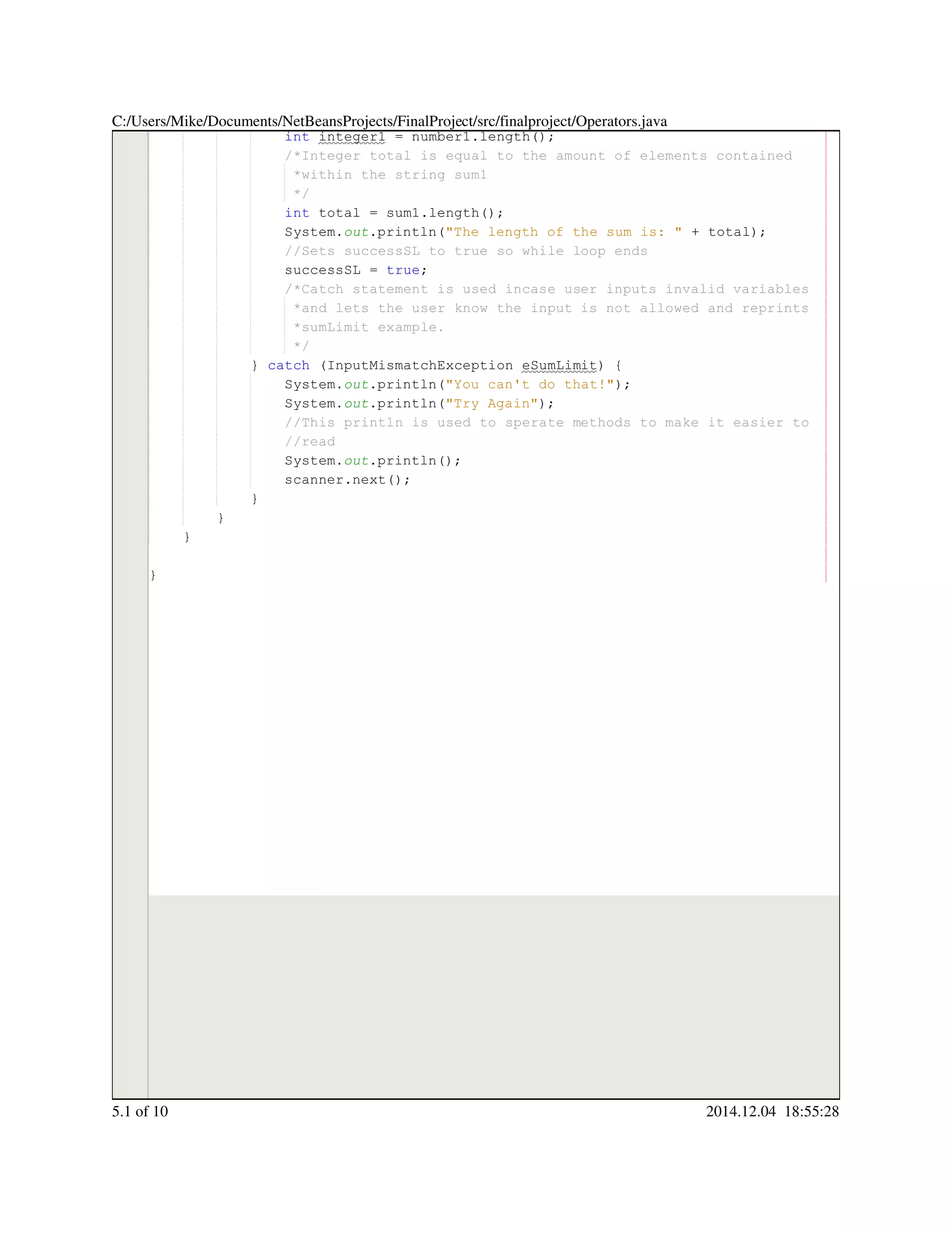 int integer1 = number1.length();int integer1 = number1.length();int integer1 = number1.length();int integer1 = number1.length();int integer1 = number1.length();int integer1 = number1.length();int integer1 = number1.length();int integer1 = number1.length();int integer1 = number1.length();int integer1 = number1.length();int integer1 = number1.length();int integer1 = number1.length();int integer1 = number1.length();
/*Integer total is equal to the amount of elements contained/*Integer total is equal to the amount of elements contained
*within the string sum1*within the string sum1
*/*/
int total = sum1.length();int total = sum1.length();int total = sum1.length();int total = sum1.length();int total = sum1.length();int total = sum1.length();int total = sum1.length();int total = sum1.length();int total = sum1.length();int total = sum1.length();int total = sum1.length();int total = sum1.length();int total = sum1.length();
System.System.System.out.println("The length of the sum is: " + total);.println("The length of the sum is: " + total);.println("The length of the sum is: " + total);.println("The length of the sum is: " + total);.println("The length of the sum is: " + total);.println("The length of the sum is: " + total);.println("The length of the sum is: " + total);.println("The length of the sum is: " + total);.println("The length of the sum is: " + total);.println("The length of the sum is: " + total);.println("The length of the sum is: " + total);.println("The length of the sum is: " + total);
//Sets successSL to true so while loop ends//Sets successSL to true so while loop ends
successSL = true;successSL = true;successSL = true;successSL = true;successSL = true;successSL = true;successSL = true;
/*Catch statement is used incase user inputs invalid variables/*Catch statement is used incase user inputs invalid variables/*Catch statement is used incase user inputs invalid variables
*and lets the user know the input is not allowed and reprints*and lets the user know the input is not allowed and reprints
*sumLimit example.*sumLimit example.
*/*/
} catch (InputMismatchException eSumLimit) {} catch (InputMismatchException eSumLimit) {} catch (InputMismatchException eSumLimit) {} catch (InputMismatchException eSumLimit) {} catch (InputMismatchException eSumLimit) {} catch (InputMismatchException eSumLimit) {} catch (InputMismatchException eSumLimit) {} catch (InputMismatchException eSumLimit) {} catch (InputMismatchException eSumLimit) {} catch (InputMismatchException eSumLimit) {} catch (InputMismatchException eSumLimit) {} catch (InputMismatchException eSumLimit) {
System.System.System.out.println("You can't do that!");.println("You can't do that!");.println("You can't do that!");.println("You can't do that!");.println("You can't do that!");.println("You can't do that!");.println("You can't do that!");.println("You can't do that!");
System.System.System.out.println("Try Again");.println("Try Again");.println("Try Again");.println("Try Again");.println("Try Again");.println("Try Again");.println("Try Again");.println("Try Again");
//This println is used to sperate methods to make it easier to//This println is used to sperate methods to make it easier to//This println is used to sperate methods to make it easier to
//read//read
System.System.System.out.println();.println();.println();.println();.println();
scanner.next();scanner.next();scanner.next();scanner.next();scanner.next();scanner.next();scanner.next();
}}
}
}
}
C:/Users/Mike/Documents/NetBeansProjects/FinalProject/src/finalproject/Operators.java
5.1 of 10 2014.12.04 18:55:28
 