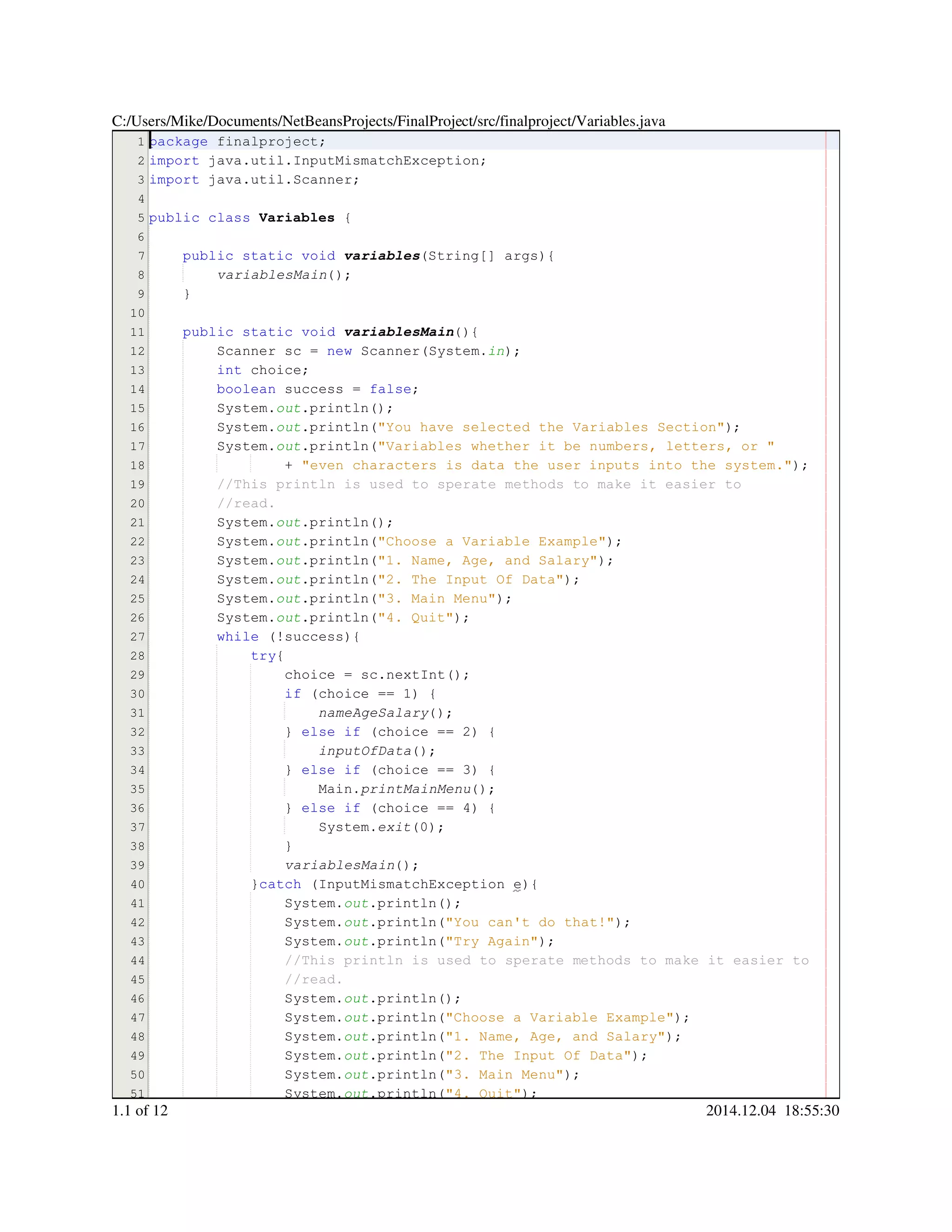 1
2
3
4
5
6
7
8
9
10
11
12
13
14
15
16
17
18
19
20
21
22
23
24
25
26
27
28
29
30
31
32
33
34
35
36
37
38
39
40
41
42
43
44
45
46
47
48
49
50
51
package finalproject;package finalproject;package finalproject;package finalproject;
import java.util.InputMismatchException;import java.util.InputMismatchException;import java.util.InputMismatchException;import java.util.InputMismatchException;import java.util.InputMismatchException;import java.util.InputMismatchException;import java.util.InputMismatchException;import java.util.InputMismatchException;
import java.util.Scanner;import java.util.Scanner;import java.util.Scanner;import java.util.Scanner;import java.util.Scanner;import java.util.Scanner;import java.util.Scanner;import java.util.Scanner;
public classpublic classpublic classpublic class Variables {
public static voidpublic static voidpublic static voidpublic static voidpublic static voidpublic static void variables(String[] args){(String[] args){(String[] args){(String[] args){(String[] args){(String[] args){(String[] args){(String[] args){
variablesMain();
}
public static voidpublic static voidpublic static voidpublic static voidpublic static voidpublic static void variablesMain(){
Scanner sc = new Scanner(System.Scanner sc = new Scanner(System.Scanner sc = new Scanner(System.Scanner sc = new Scanner(System.Scanner sc = new Scanner(System.Scanner sc = new Scanner(System.Scanner sc = new Scanner(System.Scanner sc = new Scanner(System.Scanner sc = new Scanner(System.Scanner sc = new Scanner(System.Scanner sc = new Scanner(System.Scanner sc = new Scanner(System.Scanner sc = new Scanner(System.in);
int choice;int choice;int choice;int choice;int choice;
boolean success = false;boolean success = false;boolean success = false;boolean success = false;boolean success = false;boolean success = false;boolean success = false;boolean success = false;boolean success = false;
System.System.System.out.println();.println();.println();.println();.println();
System.System.System.out.println("You have selected the Variables Section");.println("You have selected the Variables Section");.println("You have selected the Variables Section");.println("You have selected the Variables Section");.println("You have selected the Variables Section");.println("You have selected the Variables Section");.println("You have selected the Variables Section");.println("You have selected the Variables Section");
System.System.System.out.println("Variables whether it be numbers, letters, or ".println("Variables whether it be numbers, letters, or ".println("Variables whether it be numbers, letters, or ".println("Variables whether it be numbers, letters, or ".println("Variables whether it be numbers, letters, or ".println("Variables whether it be numbers, letters, or "
+ "even characters is data the user inputs into the system.");+ "even characters is data the user inputs into the system.");+ "even characters is data the user inputs into the system.");+ "even characters is data the user inputs into the system.");+ "even characters is data the user inputs into the system.");+ "even characters is data the user inputs into the system.");+ "even characters is data the user inputs into the system.");+ "even characters is data the user inputs into the system.");
//This println is used to sperate methods to make it easier to//This println is used to sperate methods to make it easier to
//read.//read.
System.System.System.out.println();.println();.println();.println();.println();
System.System.System.out.println("Choose a Variable Example");.println("Choose a Variable Example");.println("Choose a Variable Example");.println("Choose a Variable Example");.println("Choose a Variable Example");.println("Choose a Variable Example");.println("Choose a Variable Example");.println("Choose a Variable Example");
System.System.System.out.println("1. Name, Age, and Salary");.println("1. Name, Age, and Salary");.println("1. Name, Age, and Salary");.println("1. Name, Age, and Salary");.println("1. Name, Age, and Salary");.println("1. Name, Age, and Salary");.println("1. Name, Age, and Salary");.println("1. Name, Age, and Salary");
System.System.System.out.println("2. The Input Of Data");.println("2. The Input Of Data");.println("2. The Input Of Data");.println("2. The Input Of Data");.println("2. The Input Of Data");.println("2. The Input Of Data");.println("2. The Input Of Data");.println("2. The Input Of Data");
System.System.System.out.println("3. Main Menu");.println("3. Main Menu");.println("3. Main Menu");.println("3. Main Menu");.println("3. Main Menu");.println("3. Main Menu");.println("3. Main Menu");.println("3. Main Menu");
System.System.System.out.println("4. Quit");.println("4. Quit");.println("4. Quit");.println("4. Quit");.println("4. Quit");.println("4. Quit");.println("4. Quit");.println("4. Quit");
while (!success){while (!success){while (!success){while (!success){while (!success){while (!success){while (!success){while (!success){
try{try{try{
choice = sc.nextInt();choice = sc.nextInt();choice = sc.nextInt();choice = sc.nextInt();choice = sc.nextInt();choice = sc.nextInt();choice = sc.nextInt();choice = sc.nextInt();choice = sc.nextInt();choice = sc.nextInt();choice = sc.nextInt();
if (choice == 1) {if (choice == 1) {if (choice == 1) {if (choice == 1) {if (choice == 1) {if (choice == 1) {if (choice == 1) {if (choice == 1) {if (choice == 1) {if (choice == 1) {if (choice == 1) {if (choice == 1) {
nameAgeSalary();
} else if (choice == 2) {} else if (choice == 2) {} else if (choice == 2) {} else if (choice == 2) {} else if (choice == 2) {} else if (choice == 2) {} else if (choice == 2) {} else if (choice == 2) {} else if (choice == 2) {} else if (choice == 2) {} else if (choice == 2) {} else if (choice == 2) {} else if (choice == 2) {} else if (choice == 2) {} else if (choice == 2) {} else if (choice == 2) {
inputOfData();
} else if (choice == 3) {} else if (choice == 3) {} else if (choice == 3) {} else if (choice == 3) {} else if (choice == 3) {} else if (choice == 3) {} else if (choice == 3) {} else if (choice == 3) {} else if (choice == 3) {} else if (choice == 3) {} else if (choice == 3) {} else if (choice == 3) {} else if (choice == 3) {} else if (choice == 3) {} else if (choice == 3) {} else if (choice == 3) {
Main.Main.Main.printMainMenu();
} else if (choice == 4) {} else if (choice == 4) {} else if (choice == 4) {} else if (choice == 4) {} else if (choice == 4) {} else if (choice == 4) {} else if (choice == 4) {} else if (choice == 4) {} else if (choice == 4) {} else if (choice == 4) {} else if (choice == 4) {} else if (choice == 4) {} else if (choice == 4) {} else if (choice == 4) {} else if (choice == 4) {} else if (choice == 4) {
System.System.System.exit(0);
}}
variablesMain();
}catch (InputMismatchException e){}catch (InputMismatchException e){}catch (InputMismatchException e){}catch (InputMismatchException e){}catch (InputMismatchException e){}catch (InputMismatchException e){}catch (InputMismatchException e){}catch (InputMismatchException e){}catch (InputMismatchException e){}catch (InputMismatchException e){
System.System.System.out.println();.println();.println();.println();.println();
System.System.System.out.println("You can't do that!");.println("You can't do that!");.println("You can't do that!");.println("You can't do that!");.println("You can't do that!");.println("You can't do that!");.println("You can't do that!");.println("You can't do that!");
System.System.System.out.println("Try Again");.println("Try Again");.println("Try Again");.println("Try Again");.println("Try Again");.println("Try Again");.println("Try Again");.println("Try Again");
//This println is used to sperate methods to make it easier to//This println is used to sperate methods to make it easier to//This println is used to sperate methods to make it easier to
//read.//read.
System.System.System.out.println();.println();.println();.println();.println();
System.System.System.out.println("Choose a Variable Example");.println("Choose a Variable Example");.println("Choose a Variable Example");.println("Choose a Variable Example");.println("Choose a Variable Example");.println("Choose a Variable Example");.println("Choose a Variable Example");.println("Choose a Variable Example");
System.System.System.out.println("1. Name, Age, and Salary");.println("1. Name, Age, and Salary");.println("1. Name, Age, and Salary");.println("1. Name, Age, and Salary");.println("1. Name, Age, and Salary");.println("1. Name, Age, and Salary");.println("1. Name, Age, and Salary");.println("1. Name, Age, and Salary");
System.System.System.out.println("2. The Input Of Data");.println("2. The Input Of Data");.println("2. The Input Of Data");.println("2. The Input Of Data");.println("2. The Input Of Data");.println("2. The Input Of Data");.println("2. The Input Of Data");.println("2. The Input Of Data");
System.System.System.out.println("3. Main Menu");.println("3. Main Menu");.println("3. Main Menu");.println("3. Main Menu");.println("3. Main Menu");.println("3. Main Menu");.println("3. Main Menu");.println("3. Main Menu");
System.System.System.out.println("4. Quit");.println("4. Quit");.println("4. Quit");.println("4. Quit");.println("4. Quit");.println("4. Quit");.println("4. Quit");.println("4. Quit");
C:/Users/Mike/Documents/NetBeansProjects/FinalProject/src/finalproject/Variables.java
1.1 of 12 2014.12.04 18:55:30
 