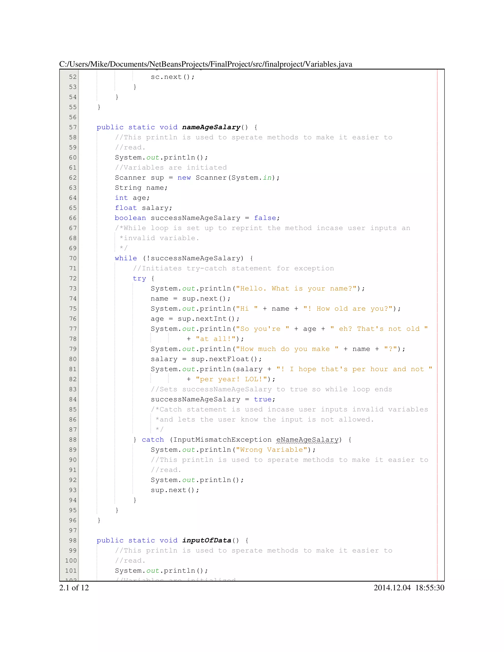51
52
53
54
55
56
57
58
59
60
61
62
63
64
65
66
67
68
69
70
71
72
73
74
75
76
77
78
79
80
81
82
83
84
85
86
87
88
89
90
91
92
93
94
95
96
97
98
99
100
101
102
System.System.System.out.println("4. Quit");.println("4. Quit");.println("4. Quit");.println("4. Quit");.println("4. Quit");.println("4. Quit");.println("4. Quit");.println("4. Quit");
sc.next();sc.next();sc.next();sc.next();sc.next();sc.next();sc.next();
}}
}
}
public static voidpublic static voidpublic static voidpublic static voidpublic static voidpublic static void nameAgeSalary() {
//This println is used to sperate methods to make it easier to//This println is used to sperate methods to make it easier to
//read.//read.
System.System.System.out.println();.println();.println();.println();.println();
//Variables are initiated//Variables are initiated
Scanner sup = new Scanner(System.Scanner sup = new Scanner(System.Scanner sup = new Scanner(System.Scanner sup = new Scanner(System.Scanner sup = new Scanner(System.Scanner sup = new Scanner(System.Scanner sup = new Scanner(System.Scanner sup = new Scanner(System.Scanner sup = new Scanner(System.Scanner sup = new Scanner(System.Scanner sup = new Scanner(System.Scanner sup = new Scanner(System.Scanner sup = new Scanner(System.in);
String name;String name;String name;String name;String name;
int age;int age;int age;int age;int age;
float salary;float salary;float salary;float salary;float salary;
boolean successNameAgeSalary = false;boolean successNameAgeSalary = false;boolean successNameAgeSalary = false;boolean successNameAgeSalary = false;boolean successNameAgeSalary = false;boolean successNameAgeSalary = false;boolean successNameAgeSalary = false;boolean successNameAgeSalary = false;boolean successNameAgeSalary = false;
/*While loop is set up to reprint the method incase user inputs an/*While loop is set up to reprint the method incase user inputs an
*invalid variable.*invalid variable.
*/*/
while (!successNameAgeSalary) {while (!successNameAgeSalary) {while (!successNameAgeSalary) {while (!successNameAgeSalary) {while (!successNameAgeSalary) {while (!successNameAgeSalary) {while (!successNameAgeSalary) {while (!successNameAgeSalary) {while (!successNameAgeSalary) {
//Initiates try-catch statement for exception//Initiates try-catch statement for exception
try {try {try {try {
System.System.System.out.println("Hello. What is your name?");.println("Hello. What is your name?");.println("Hello. What is your name?");.println("Hello. What is your name?");.println("Hello. What is your name?");.println("Hello. What is your name?");.println("Hello. What is your name?");.println("Hello. What is your name?");
name = sup.next();name = sup.next();name = sup.next();name = sup.next();name = sup.next();name = sup.next();name = sup.next();name = sup.next();name = sup.next();name = sup.next();name = sup.next();
System.System.System.out.println("Hi " + name + "! How old are you?");.println("Hi " + name + "! How old are you?");.println("Hi " + name + "! How old are you?");.println("Hi " + name + "! How old are you?");.println("Hi " + name + "! How old are you?");.println("Hi " + name + "! How old are you?");.println("Hi " + name + "! How old are you?");.println("Hi " + name + "! How old are you?");.println("Hi " + name + "! How old are you?");.println("Hi " + name + "! How old are you?");.println("Hi " + name + "! How old are you?");.println("Hi " + name + "! How old are you?");.println("Hi " + name + "! How old are you?");.println("Hi " + name + "! How old are you?");.println("Hi " + name + "! How old are you?");.println("Hi " + name + "! How old are you?");.println("Hi " + name + "! How old are you?");.println("Hi " + name + "! How old are you?");
age = sup.nextInt();age = sup.nextInt();age = sup.nextInt();age = sup.nextInt();age = sup.nextInt();age = sup.nextInt();age = sup.nextInt();age = sup.nextInt();age = sup.nextInt();age = sup.nextInt();age = sup.nextInt();
System.System.System.out.println("So you're " + age + " eh? That's not old ".println("So you're " + age + " eh? That's not old ".println("So you're " + age + " eh? That's not old ".println("So you're " + age + " eh? That's not old ".println("So you're " + age + " eh? That's not old ".println("So you're " + age + " eh? That's not old ".println("So you're " + age + " eh? That's not old ".println("So you're " + age + " eh? That's not old ".println("So you're " + age + " eh? That's not old ".println("So you're " + age + " eh? That's not old ".println("So you're " + age + " eh? That's not old ".println("So you're " + age + " eh? That's not old ".println("So you're " + age + " eh? That's not old ".println("So you're " + age + " eh? That's not old ".println("So you're " + age + " eh? That's not old ".println("So you're " + age + " eh? That's not old "
+ "at all!");+ "at all!");+ "at all!");+ "at all!");+ "at all!");+ "at all!");+ "at all!");+ "at all!");
System.System.System.out.println("How much do you make " + name + "?");.println("How much do you make " + name + "?");.println("How much do you make " + name + "?");.println("How much do you make " + name + "?");.println("How much do you make " + name + "?");.println("How much do you make " + name + "?");.println("How much do you make " + name + "?");.println("How much do you make " + name + "?");.println("How much do you make " + name + "?");.println("How much do you make " + name + "?");.println("How much do you make " + name + "?");.println("How much do you make " + name + "?");.println("How much do you make " + name + "?");.println("How much do you make " + name + "?");.println("How much do you make " + name + "?");.println("How much do you make " + name + "?");.println("How much do you make " + name + "?");.println("How much do you make " + name + "?");
salary = sup.nextFloat();salary = sup.nextFloat();salary = sup.nextFloat();salary = sup.nextFloat();salary = sup.nextFloat();salary = sup.nextFloat();salary = sup.nextFloat();salary = sup.nextFloat();salary = sup.nextFloat();salary = sup.nextFloat();salary = sup.nextFloat();
System.System.System.out.println(salary + "! I hope that's per hour and not ".println(salary + "! I hope that's per hour and not ".println(salary + "! I hope that's per hour and not ".println(salary + "! I hope that's per hour and not ".println(salary + "! I hope that's per hour and not ".println(salary + "! I hope that's per hour and not ".println(salary + "! I hope that's per hour and not ".println(salary + "! I hope that's per hour and not ".println(salary + "! I hope that's per hour and not ".println(salary + "! I hope that's per hour and not "
+ "per year! LOL!");+ "per year! LOL!");+ "per year! LOL!");+ "per year! LOL!");+ "per year! LOL!");+ "per year! LOL!");+ "per year! LOL!");+ "per year! LOL!");
//Sets successNameAgeSalary to true so while loop ends//Sets successNameAgeSalary to true so while loop ends
successNameAgeSalary = true;successNameAgeSalary = true;successNameAgeSalary = true;successNameAgeSalary = true;successNameAgeSalary = true;successNameAgeSalary = true;successNameAgeSalary = true;
/*Catch statement is used incase user inputs invalid variables/*Catch statement is used incase user inputs invalid variables/*Catch statement is used incase user inputs invalid variables
*and lets the user know the input is not allowed.*and lets the user know the input is not allowed.
*/*/
} catch (InputMismatchException eNameAgeSalary) {} catch (InputMismatchException eNameAgeSalary) {} catch (InputMismatchException eNameAgeSalary) {} catch (InputMismatchException eNameAgeSalary) {} catch (InputMismatchException eNameAgeSalary) {} catch (InputMismatchException eNameAgeSalary) {} catch (InputMismatchException eNameAgeSalary) {} catch (InputMismatchException eNameAgeSalary) {} catch (InputMismatchException eNameAgeSalary) {} catch (InputMismatchException eNameAgeSalary) {} catch (InputMismatchException eNameAgeSalary) {} catch (InputMismatchException eNameAgeSalary) {
System.System.System.out.println("Wrong Variable");.println("Wrong Variable");.println("Wrong Variable");.println("Wrong Variable");.println("Wrong Variable");.println("Wrong Variable");.println("Wrong Variable");.println("Wrong Variable");
//This println is used to sperate methods to make it easier to//This println is used to sperate methods to make it easier to//This println is used to sperate methods to make it easier to
//read.//read.
System.System.System.out.println();.println();.println();.println();.println();
sup.next();sup.next();sup.next();sup.next();sup.next();sup.next();sup.next();
}}
}
}
public static voidpublic static voidpublic static voidpublic static voidpublic static voidpublic static void inputOfData() {
//This println is used to sperate methods to make it easier to//This println is used to sperate methods to make it easier to
//read.//read.
System.System.System.out.println();.println();.println();.println();.println();
//Variables are initialized//Variables are initialized
C:/Users/Mike/Documents/NetBeansProjects/FinalProject/src/finalproject/Variables.java
2.1 of 12 2014.12.04 18:55:30
 