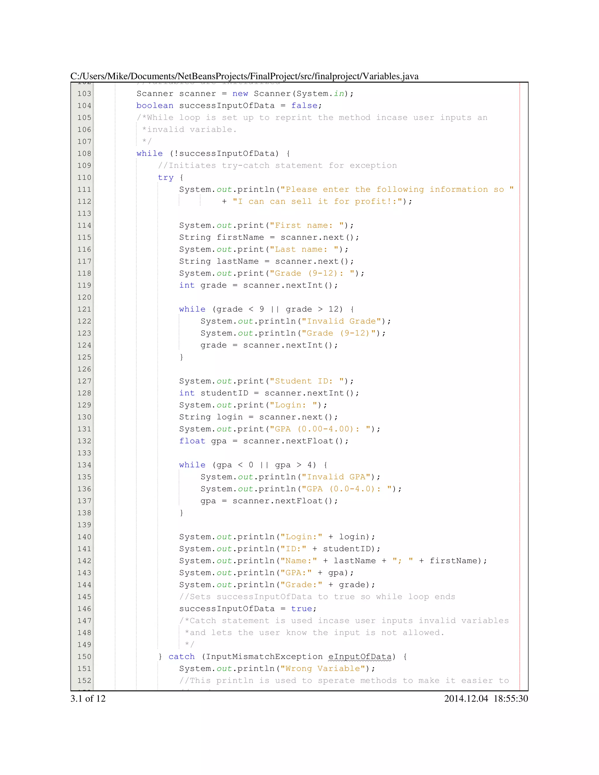 102
103
104
105
106
107
108
109
110
111
112
113
114
115
116
117
118
119
120
121
122
123
124
125
126
127
128
129
130
131
132
133
134
135
136
137
138
139
140
141
142
143
144
145
146
147
148
149
150
151
152
153
//Variables are initialized//Variables are initialized
Scanner scanner = new Scanner(System.Scanner scanner = new Scanner(System.Scanner scanner = new Scanner(System.Scanner scanner = new Scanner(System.Scanner scanner = new Scanner(System.Scanner scanner = new Scanner(System.Scanner scanner = new Scanner(System.Scanner scanner = new Scanner(System.Scanner scanner = new Scanner(System.Scanner scanner = new Scanner(System.Scanner scanner = new Scanner(System.Scanner scanner = new Scanner(System.Scanner scanner = new Scanner(System.in);
boolean successInputOfData = false;boolean successInputOfData = false;boolean successInputOfData = false;boolean successInputOfData = false;boolean successInputOfData = false;boolean successInputOfData = false;boolean successInputOfData = false;boolean successInputOfData = false;boolean successInputOfData = false;
/*While loop is set up to reprint the method incase user inputs an/*While loop is set up to reprint the method incase user inputs an
*invalid variable.*invalid variable.
*/*/
while (!successInputOfData) {while (!successInputOfData) {while (!successInputOfData) {while (!successInputOfData) {while (!successInputOfData) {while (!successInputOfData) {while (!successInputOfData) {while (!successInputOfData) {while (!successInputOfData) {
//Initiates try-catch statement for exception//Initiates try-catch statement for exception
try {try {try {try {
System.System.System.out.println("Please enter the following information so ".println("Please enter the following information so ".println("Please enter the following information so ".println("Please enter the following information so ".println("Please enter the following information so ".println("Please enter the following information so "
+ "I can can sell it for profit!:");+ "I can can sell it for profit!:");+ "I can can sell it for profit!:");+ "I can can sell it for profit!:");+ "I can can sell it for profit!:");+ "I can can sell it for profit!:");+ "I can can sell it for profit!:");+ "I can can sell it for profit!:");
System.System.System.out.print("First name: ");.print("First name: ");.print("First name: ");.print("First name: ");.print("First name: ");.print("First name: ");.print("First name: ");.print("First name: ");
String firstName = scanner.next();String firstName = scanner.next();String firstName = scanner.next();String firstName = scanner.next();String firstName = scanner.next();String firstName = scanner.next();String firstName = scanner.next();String firstName = scanner.next();String firstName = scanner.next();String firstName = scanner.next();String firstName = scanner.next();String firstName = scanner.next();String firstName = scanner.next();
System.System.System.out.print("Last name: ");.print("Last name: ");.print("Last name: ");.print("Last name: ");.print("Last name: ");.print("Last name: ");.print("Last name: ");.print("Last name: ");
String lastName = scanner.next();String lastName = scanner.next();String lastName = scanner.next();String lastName = scanner.next();String lastName = scanner.next();String lastName = scanner.next();String lastName = scanner.next();String lastName = scanner.next();String lastName = scanner.next();String lastName = scanner.next();String lastName = scanner.next();String lastName = scanner.next();String lastName = scanner.next();
System.System.System.out.print("Grade (9-12): ");.print("Grade (9-12): ");.print("Grade (9-12): ");.print("Grade (9-12): ");.print("Grade (9-12): ");.print("Grade (9-12): ");.print("Grade (9-12): ");.print("Grade (9-12): ");
int grade = scanner.nextInt();int grade = scanner.nextInt();int grade = scanner.nextInt();int grade = scanner.nextInt();int grade = scanner.nextInt();int grade = scanner.nextInt();int grade = scanner.nextInt();int grade = scanner.nextInt();int grade = scanner.nextInt();int grade = scanner.nextInt();int grade = scanner.nextInt();int grade = scanner.nextInt();int grade = scanner.nextInt();
while (grade < 9 || grade > 12) {while (grade < 9 || grade > 12) {while (grade < 9 || grade > 12) {while (grade < 9 || grade > 12) {while (grade < 9 || grade > 12) {while (grade < 9 || grade > 12) {while (grade < 9 || grade > 12) {while (grade < 9 || grade > 12) {while (grade < 9 || grade > 12) {while (grade < 9 || grade > 12) {while (grade < 9 || grade > 12) {while (grade < 9 || grade > 12) {while (grade < 9 || grade > 12) {while (grade < 9 || grade > 12) {while (grade < 9 || grade > 12) {while (grade < 9 || grade > 12) {while (grade < 9 || grade > 12) {while (grade < 9 || grade > 12) {while (grade < 9 || grade > 12) {while (grade < 9 || grade > 12) {
System.System.System.out.println("Invalid Grade");.println("Invalid Grade");.println("Invalid Grade");.println("Invalid Grade");.println("Invalid Grade");.println("Invalid Grade");.println("Invalid Grade");.println("Invalid Grade");
System.System.System.out.println("Grade (9-12)");.println("Grade (9-12)");.println("Grade (9-12)");.println("Grade (9-12)");.println("Grade (9-12)");.println("Grade (9-12)");.println("Grade (9-12)");.println("Grade (9-12)");
grade = scanner.nextInt();grade = scanner.nextInt();grade = scanner.nextInt();grade = scanner.nextInt();grade = scanner.nextInt();grade = scanner.nextInt();grade = scanner.nextInt();grade = scanner.nextInt();grade = scanner.nextInt();grade = scanner.nextInt();grade = scanner.nextInt();
}}
System.System.System.out.print("Student ID: ");.print("Student ID: ");.print("Student ID: ");.print("Student ID: ");.print("Student ID: ");.print("Student ID: ");.print("Student ID: ");.print("Student ID: ");
int studentID = scanner.nextInt();int studentID = scanner.nextInt();int studentID = scanner.nextInt();int studentID = scanner.nextInt();int studentID = scanner.nextInt();int studentID = scanner.nextInt();int studentID = scanner.nextInt();int studentID = scanner.nextInt();int studentID = scanner.nextInt();int studentID = scanner.nextInt();int studentID = scanner.nextInt();int studentID = scanner.nextInt();int studentID = scanner.nextInt();
System.System.System.out.print("Login: ");.print("Login: ");.print("Login: ");.print("Login: ");.print("Login: ");.print("Login: ");.print("Login: ");.print("Login: ");
String login = scanner.next();String login = scanner.next();String login = scanner.next();String login = scanner.next();String login = scanner.next();String login = scanner.next();String login = scanner.next();String login = scanner.next();String login = scanner.next();String login = scanner.next();String login = scanner.next();String login = scanner.next();String login = scanner.next();
System.System.System.out.print("GPA (0.00-4.00): ");.print("GPA (0.00-4.00): ");.print("GPA (0.00-4.00): ");.print("GPA (0.00-4.00): ");.print("GPA (0.00-4.00): ");.print("GPA (0.00-4.00): ");.print("GPA (0.00-4.00): ");.print("GPA (0.00-4.00): ");
float gpa = scanner.nextFloat();float gpa = scanner.nextFloat();float gpa = scanner.nextFloat();float gpa = scanner.nextFloat();float gpa = scanner.nextFloat();float gpa = scanner.nextFloat();float gpa = scanner.nextFloat();float gpa = scanner.nextFloat();float gpa = scanner.nextFloat();float gpa = scanner.nextFloat();float gpa = scanner.nextFloat();float gpa = scanner.nextFloat();float gpa = scanner.nextFloat();
while (gpa < 0 || gpa > 4) {while (gpa < 0 || gpa > 4) {while (gpa < 0 || gpa > 4) {while (gpa < 0 || gpa > 4) {while (gpa < 0 || gpa > 4) {while (gpa < 0 || gpa > 4) {while (gpa < 0 || gpa > 4) {while (gpa < 0 || gpa > 4) {while (gpa < 0 || gpa > 4) {while (gpa < 0 || gpa > 4) {while (gpa < 0 || gpa > 4) {while (gpa < 0 || gpa > 4) {while (gpa < 0 || gpa > 4) {while (gpa < 0 || gpa > 4) {while (gpa < 0 || gpa > 4) {while (gpa < 0 || gpa > 4) {while (gpa < 0 || gpa > 4) {while (gpa < 0 || gpa > 4) {while (gpa < 0 || gpa > 4) {while (gpa < 0 || gpa > 4) {
System.System.System.out.println("Invalid GPA");.println("Invalid GPA");.println("Invalid GPA");.println("Invalid GPA");.println("Invalid GPA");.println("Invalid GPA");.println("Invalid GPA");.println("Invalid GPA");
System.System.System.out.println("GPA (0.0-4.0): ");.println("GPA (0.0-4.0): ");.println("GPA (0.0-4.0): ");.println("GPA (0.0-4.0): ");.println("GPA (0.0-4.0): ");.println("GPA (0.0-4.0): ");.println("GPA (0.0-4.0): ");.println("GPA (0.0-4.0): ");
gpa = scanner.nextFloat();gpa = scanner.nextFloat();gpa = scanner.nextFloat();gpa = scanner.nextFloat();gpa = scanner.nextFloat();gpa = scanner.nextFloat();gpa = scanner.nextFloat();gpa = scanner.nextFloat();gpa = scanner.nextFloat();gpa = scanner.nextFloat();gpa = scanner.nextFloat();
}}
System.System.System.out.println("Login:" + login);.println("Login:" + login);.println("Login:" + login);.println("Login:" + login);.println("Login:" + login);.println("Login:" + login);.println("Login:" + login);.println("Login:" + login);.println("Login:" + login);.println("Login:" + login);.println("Login:" + login);.println("Login:" + login);
System.System.System.out.println("ID:" + studentID);.println("ID:" + studentID);.println("ID:" + studentID);.println("ID:" + studentID);.println("ID:" + studentID);.println("ID:" + studentID);.println("ID:" + studentID);.println("ID:" + studentID);.println("ID:" + studentID);.println("ID:" + studentID);.println("ID:" + studentID);.println("ID:" + studentID);
System.System.System.out.println("Name:" + lastName + "; " + firstName);.println("Name:" + lastName + "; " + firstName);.println("Name:" + lastName + "; " + firstName);.println("Name:" + lastName + "; " + firstName);.println("Name:" + lastName + "; " + firstName);.println("Name:" + lastName + "; " + firstName);.println("Name:" + lastName + "; " + firstName);.println("Name:" + lastName + "; " + firstName);.println("Name:" + lastName + "; " + firstName);.println("Name:" + lastName + "; " + firstName);.println("Name:" + lastName + "; " + firstName);.println("Name:" + lastName + "; " + firstName);.println("Name:" + lastName + "; " + firstName);.println("Name:" + lastName + "; " + firstName);.println("Name:" + lastName + "; " + firstName);.println("Name:" + lastName + "; " + firstName);.println("Name:" + lastName + "; " + firstName);.println("Name:" + lastName + "; " + firstName);.println("Name:" + lastName + "; " + firstName);.println("Name:" + lastName + "; " + firstName);.println("Name:" + lastName + "; " + firstName);.println("Name:" + lastName + "; " + firstName);
System.System.System.out.println("GPA:" + gpa);.println("GPA:" + gpa);.println("GPA:" + gpa);.println("GPA:" + gpa);.println("GPA:" + gpa);.println("GPA:" + gpa);.println("GPA:" + gpa);.println("GPA:" + gpa);.println("GPA:" + gpa);.println("GPA:" + gpa);.println("GPA:" + gpa);.println("GPA:" + gpa);
System.System.System.out.println("Grade:" + grade);.println("Grade:" + grade);.println("Grade:" + grade);.println("Grade:" + grade);.println("Grade:" + grade);.println("Grade:" + grade);.println("Grade:" + grade);.println("Grade:" + grade);.println("Grade:" + grade);.println("Grade:" + grade);.println("Grade:" + grade);.println("Grade:" + grade);
//Sets successInputOfData to true so while loop ends//Sets successInputOfData to true so while loop ends
successInputOfData = true;successInputOfData = true;successInputOfData = true;successInputOfData = true;successInputOfData = true;successInputOfData = true;successInputOfData = true;
/*Catch statement is used incase user inputs invalid variables/*Catch statement is used incase user inputs invalid variables/*Catch statement is used incase user inputs invalid variables
*and lets the user know the input is not allowed.*and lets the user know the input is not allowed.
*/*/
} catch (InputMismatchException eInputOfData) {} catch (InputMismatchException eInputOfData) {} catch (InputMismatchException eInputOfData) {} catch (InputMismatchException eInputOfData) {} catch (InputMismatchException eInputOfData) {} catch (InputMismatchException eInputOfData) {} catch (InputMismatchException eInputOfData) {} catch (InputMismatchException eInputOfData) {} catch (InputMismatchException eInputOfData) {} catch (InputMismatchException eInputOfData) {} catch (InputMismatchException eInputOfData) {} catch (InputMismatchException eInputOfData) {
System.System.System.out.println("Wrong Variable");.println("Wrong Variable");.println("Wrong Variable");.println("Wrong Variable");.println("Wrong Variable");.println("Wrong Variable");.println("Wrong Variable");.println("Wrong Variable");
//This println is used to sperate methods to make it easier to//This println is used to sperate methods to make it easier to//This println is used to sperate methods to make it easier to
//read.//read.
C:/Users/Mike/Documents/NetBeansProjects/FinalProject/src/finalproject/Variables.java
3.1 of 12 2014.12.04 18:55:30
 