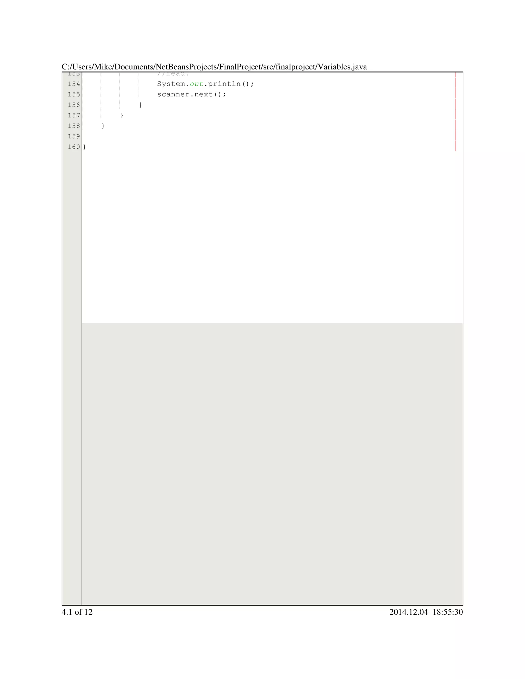 153
154
155
156
157
158
159
160
//read.//read.
System.System.System.out.println();.println();.println();.println();.println();
scanner.next();scanner.next();scanner.next();scanner.next();scanner.next();scanner.next();scanner.next();
}}
}
}
}
C:/Users/Mike/Documents/NetBeansProjects/FinalProject/src/finalproject/Variables.java
4.1 of 12 2014.12.04 18:55:30
 