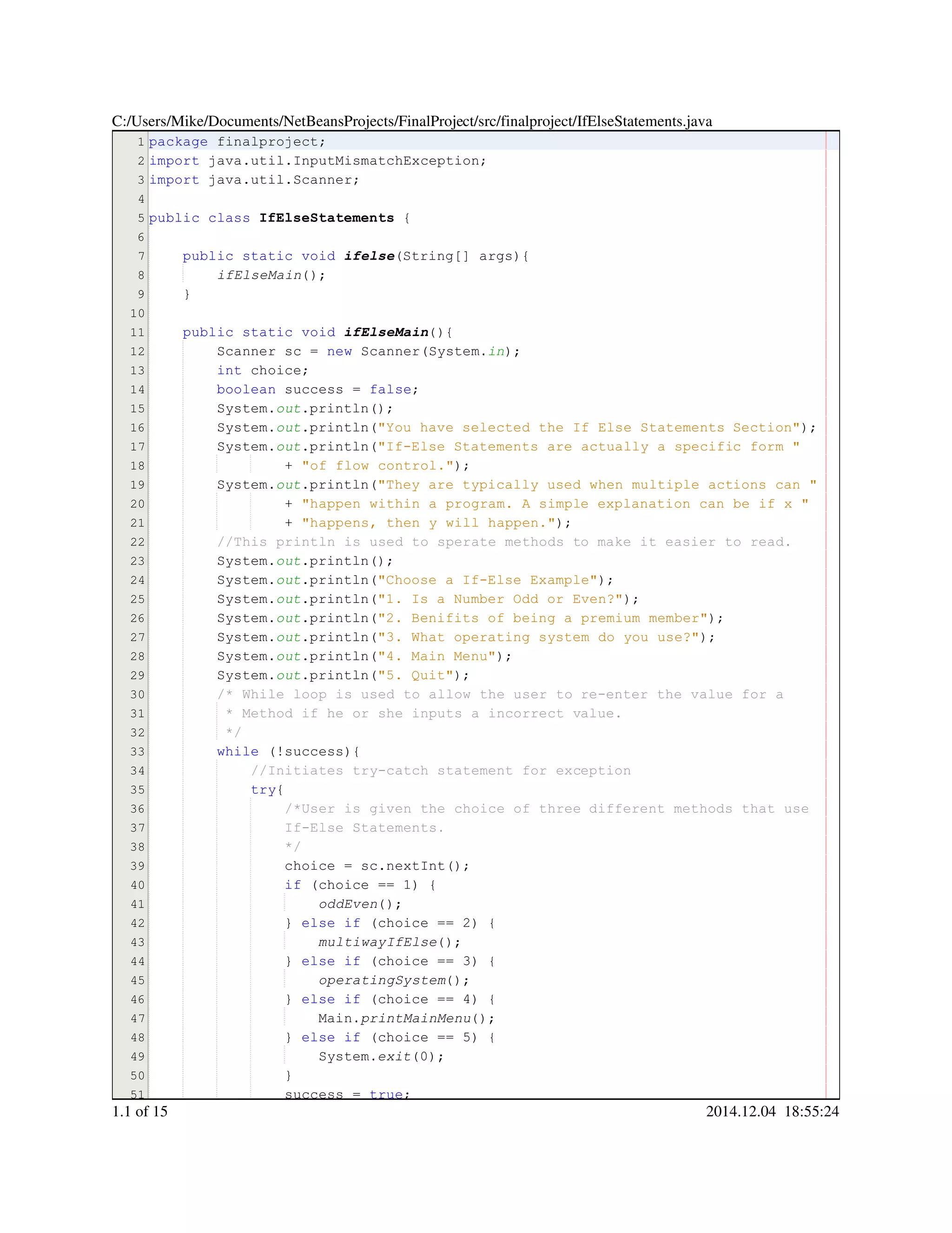 1
2
3
4
5
6
7
8
9
10
11
12
13
14
15
16
17
18
19
20
21
22
23
24
25
26
27
28
29
30
31
32
33
34
35
36
37
38
39
40
41
42
43
44
45
46
47
48
49
50
51
package finalproject;package finalproject;package finalproject;package finalproject;
import java.util.InputMismatchException;import java.util.InputMismatchException;import java.util.InputMismatchException;import java.util.InputMismatchException;import java.util.InputMismatchException;import java.util.InputMismatchException;import java.util.InputMismatchException;import java.util.InputMismatchException;
import java.util.Scanner;import java.util.Scanner;import java.util.Scanner;import java.util.Scanner;import java.util.Scanner;import java.util.Scanner;import java.util.Scanner;import java.util.Scanner;
public classpublic classpublic classpublic class IfElseStatements {
public static voidpublic static voidpublic static voidpublic static voidpublic static voidpublic static void ifelse(String[] args){(String[] args){(String[] args){(String[] args){(String[] args){(String[] args){(String[] args){(String[] args){
ifElseMain();
}
public static voidpublic static voidpublic static voidpublic static voidpublic static voidpublic static void ifElseMain(){
Scanner sc = new Scanner(System.Scanner sc = new Scanner(System.Scanner sc = new Scanner(System.Scanner sc = new Scanner(System.Scanner sc = new Scanner(System.Scanner sc = new Scanner(System.Scanner sc = new Scanner(System.Scanner sc = new Scanner(System.Scanner sc = new Scanner(System.Scanner sc = new Scanner(System.Scanner sc = new Scanner(System.Scanner sc = new Scanner(System.Scanner sc = new Scanner(System.in);
int choice;int choice;int choice;int choice;int choice;
boolean success = false;boolean success = false;boolean success = false;boolean success = false;boolean success = false;boolean success = false;boolean success = false;boolean success = false;boolean success = false;
System.System.System.out.println();.println();.println();.println();.println();
System.System.System.out.println("You have selected the If Else Statements Section");.println("You have selected the If Else Statements Section");.println("You have selected the If Else Statements Section");.println("You have selected the If Else Statements Section");.println("You have selected the If Else Statements Section");.println("You have selected the If Else Statements Section");.println("You have selected the If Else Statements Section");.println("You have selected the If Else Statements Section");
System.System.System.out.println("If-Else Statements are actually a specific form ".println("If-Else Statements are actually a specific form ".println("If-Else Statements are actually a specific form ".println("If-Else Statements are actually a specific form ".println("If-Else Statements are actually a specific form ".println("If-Else Statements are actually a specific form "
+ "of flow control.");+ "of flow control.");+ "of flow control.");+ "of flow control.");+ "of flow control.");+ "of flow control.");+ "of flow control.");+ "of flow control.");
System.System.System.out.println("They are typically used when multiple actions can ".println("They are typically used when multiple actions can ".println("They are typically used when multiple actions can ".println("They are typically used when multiple actions can ".println("They are typically used when multiple actions can ".println("They are typically used when multiple actions can "
+ "happen within a program. A simple explanation can be if x "+ "happen within a program. A simple explanation can be if x "+ "happen within a program. A simple explanation can be if x "+ "happen within a program. A simple explanation can be if x "+ "happen within a program. A simple explanation can be if x "+ "happen within a program. A simple explanation can be if x "
+ "happens, then y will happen.");+ "happens, then y will happen.");+ "happens, then y will happen.");+ "happens, then y will happen.");+ "happens, then y will happen.");+ "happens, then y will happen.");+ "happens, then y will happen.");+ "happens, then y will happen.");
//This println is used to sperate methods to make it easier to read.//This println is used to sperate methods to make it easier to read.
System.System.System.out.println();.println();.println();.println();.println();
System.System.System.out.println("Choose a If-Else Example");.println("Choose a If-Else Example");.println("Choose a If-Else Example");.println("Choose a If-Else Example");.println("Choose a If-Else Example");.println("Choose a If-Else Example");.println("Choose a If-Else Example");.println("Choose a If-Else Example");
System.System.System.out.println("1. Is a Number Odd or Even?");.println("1. Is a Number Odd or Even?");.println("1. Is a Number Odd or Even?");.println("1. Is a Number Odd or Even?");.println("1. Is a Number Odd or Even?");.println("1. Is a Number Odd or Even?");.println("1. Is a Number Odd or Even?");.println("1. Is a Number Odd or Even?");
System.System.System.out.println("2. Benifits of being a premium member");.println("2. Benifits of being a premium member");.println("2. Benifits of being a premium member");.println("2. Benifits of being a premium member");.println("2. Benifits of being a premium member");.println("2. Benifits of being a premium member");.println("2. Benifits of being a premium member");.println("2. Benifits of being a premium member");
System.System.System.out.println("3. What operating system do you use?");.println("3. What operating system do you use?");.println("3. What operating system do you use?");.println("3. What operating system do you use?");.println("3. What operating system do you use?");.println("3. What operating system do you use?");.println("3. What operating system do you use?");.println("3. What operating system do you use?");
System.System.System.out.println("4. Main Menu");.println("4. Main Menu");.println("4. Main Menu");.println("4. Main Menu");.println("4. Main Menu");.println("4. Main Menu");.println("4. Main Menu");.println("4. Main Menu");
System.System.System.out.println("5. Quit");.println("5. Quit");.println("5. Quit");.println("5. Quit");.println("5. Quit");.println("5. Quit");.println("5. Quit");.println("5. Quit");
/* While loop is used to allow the user to re-enter the value for a/* While loop is used to allow the user to re-enter the value for a/* While loop is used to allow the user to re-enter the value for a
* Method if he or she inputs a incorrect value.* Method if he or she inputs a incorrect value.* Method if he or she inputs a incorrect value.
*/*/
while (!success){while (!success){while (!success){while (!success){while (!success){while (!success){while (!success){while (!success){
//Initiates try-catch statement for exception//Initiates try-catch statement for exception
try{try{try{
/*User is given the choice of three different methods that use/*User is given the choice of three different methods that use
If-Else Statements.If-Else Statements.
*/*/
choice = sc.nextInt();choice = sc.nextInt();choice = sc.nextInt();choice = sc.nextInt();choice = sc.nextInt();choice = sc.nextInt();choice = sc.nextInt();choice = sc.nextInt();choice = sc.nextInt();choice = sc.nextInt();choice = sc.nextInt();
if (choice == 1) {if (choice == 1) {if (choice == 1) {if (choice == 1) {if (choice == 1) {if (choice == 1) {if (choice == 1) {if (choice == 1) {if (choice == 1) {if (choice == 1) {if (choice == 1) {if (choice == 1) {
oddEven();
} else if (choice == 2) {} else if (choice == 2) {} else if (choice == 2) {} else if (choice == 2) {} else if (choice == 2) {} else if (choice == 2) {} else if (choice == 2) {} else if (choice == 2) {} else if (choice == 2) {} else if (choice == 2) {} else if (choice == 2) {} else if (choice == 2) {} else if (choice == 2) {} else if (choice == 2) {} else if (choice == 2) {} else if (choice == 2) {
multiwayIfElse();
} else if (choice == 3) {} else if (choice == 3) {} else if (choice == 3) {} else if (choice == 3) {} else if (choice == 3) {} else if (choice == 3) {} else if (choice == 3) {} else if (choice == 3) {} else if (choice == 3) {} else if (choice == 3) {} else if (choice == 3) {} else if (choice == 3) {} else if (choice == 3) {} else if (choice == 3) {} else if (choice == 3) {} else if (choice == 3) {
operatingSystem();
} else if (choice == 4) {} else if (choice == 4) {} else if (choice == 4) {} else if (choice == 4) {} else if (choice == 4) {} else if (choice == 4) {} else if (choice == 4) {} else if (choice == 4) {} else if (choice == 4) {} else if (choice == 4) {} else if (choice == 4) {} else if (choice == 4) {} else if (choice == 4) {} else if (choice == 4) {} else if (choice == 4) {} else if (choice == 4) {
Main.Main.Main.printMainMenu();
} else if (choice == 5) {} else if (choice == 5) {} else if (choice == 5) {} else if (choice == 5) {} else if (choice == 5) {} else if (choice == 5) {} else if (choice == 5) {} else if (choice == 5) {} else if (choice == 5) {} else if (choice == 5) {} else if (choice == 5) {} else if (choice == 5) {} else if (choice == 5) {} else if (choice == 5) {} else if (choice == 5) {} else if (choice == 5) {
System.System.System.exit(0);
}}
success = true;success = true;success = true;success = true;success = true;success = true;success = true;
C:/Users/Mike/Documents/NetBeansProjects/FinalProject/src/finalproject/IfElseStatements.java
1.1 of 15 2014.12.04 18:55:24
 