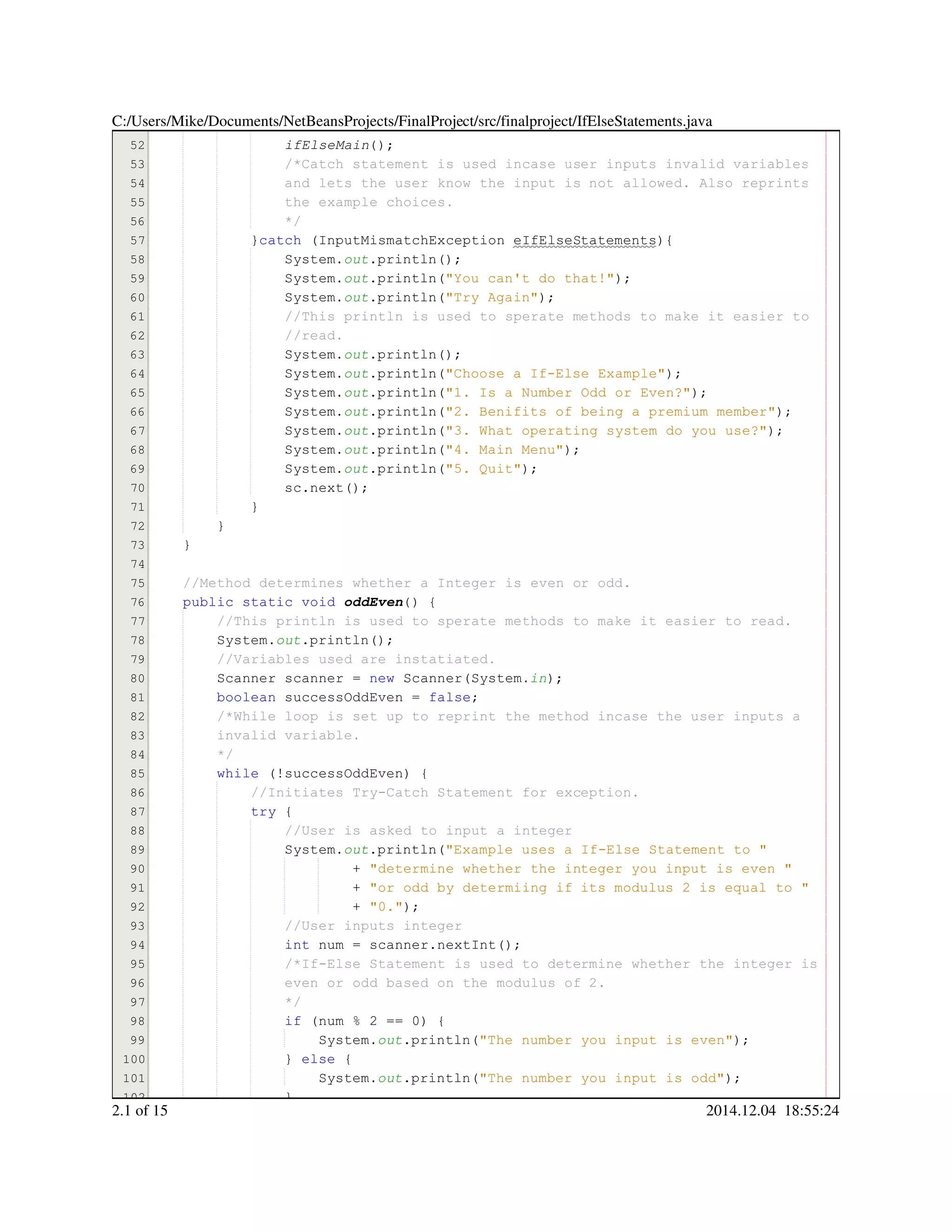 51
52
53
54
55
56
57
58
59
60
61
62
63
64
65
66
67
68
69
70
71
72
73
74
75
76
77
78
79
80
81
82
83
84
85
86
87
88
89
90
91
92
93
94
95
96
97
98
99
100
101
102
success = true;success = true;success = true;success = true;success = true;success = true;success = true;
ifElseMain();
/*Catch statement is used incase user inputs invalid variables/*Catch statement is used incase user inputs invalid variables
and lets the user know the input is not allowed. Also reprintsand lets the user know the input is not allowed. Also reprints
the example choices.the example choices.
*/*/
}catch (InputMismatchException eIfElseStatements){}catch (InputMismatchException eIfElseStatements){}catch (InputMismatchException eIfElseStatements){}catch (InputMismatchException eIfElseStatements){}catch (InputMismatchException eIfElseStatements){}catch (InputMismatchException eIfElseStatements){}catch (InputMismatchException eIfElseStatements){}catch (InputMismatchException eIfElseStatements){}catch (InputMismatchException eIfElseStatements){}catch (InputMismatchException eIfElseStatements){
System.System.System.out.println();.println();.println();.println();.println();
System.System.System.out.println("You can't do that!");.println("You can't do that!");.println("You can't do that!");.println("You can't do that!");.println("You can't do that!");.println("You can't do that!");.println("You can't do that!");.println("You can't do that!");
System.System.System.out.println("Try Again");.println("Try Again");.println("Try Again");.println("Try Again");.println("Try Again");.println("Try Again");.println("Try Again");.println("Try Again");
//This println is used to sperate methods to make it easier to//This println is used to sperate methods to make it easier to//This println is used to sperate methods to make it easier to
//read.//read.
System.System.System.out.println();.println();.println();.println();.println();
System.System.System.out.println("Choose a If-Else Example");.println("Choose a If-Else Example");.println("Choose a If-Else Example");.println("Choose a If-Else Example");.println("Choose a If-Else Example");.println("Choose a If-Else Example");.println("Choose a If-Else Example");.println("Choose a If-Else Example");
System.System.System.out.println("1. Is a Number Odd or Even?");.println("1. Is a Number Odd or Even?");.println("1. Is a Number Odd or Even?");.println("1. Is a Number Odd or Even?");.println("1. Is a Number Odd or Even?");.println("1. Is a Number Odd or Even?");.println("1. Is a Number Odd or Even?");.println("1. Is a Number Odd or Even?");
System.System.System.out.println("2. Benifits of being a premium member");.println("2. Benifits of being a premium member");.println("2. Benifits of being a premium member");.println("2. Benifits of being a premium member");.println("2. Benifits of being a premium member");.println("2. Benifits of being a premium member");.println("2. Benifits of being a premium member");.println("2. Benifits of being a premium member");
System.System.System.out.println("3. What operating system do you use?");.println("3. What operating system do you use?");.println("3. What operating system do you use?");.println("3. What operating system do you use?");.println("3. What operating system do you use?");.println("3. What operating system do you use?");.println("3. What operating system do you use?");.println("3. What operating system do you use?");
System.System.System.out.println("4. Main Menu");.println("4. Main Menu");.println("4. Main Menu");.println("4. Main Menu");.println("4. Main Menu");.println("4. Main Menu");.println("4. Main Menu");.println("4. Main Menu");
System.System.System.out.println("5. Quit");.println("5. Quit");.println("5. Quit");.println("5. Quit");.println("5. Quit");.println("5. Quit");.println("5. Quit");.println("5. Quit");
sc.next();sc.next();sc.next();sc.next();sc.next();sc.next();sc.next();
}}
}
}
//Method determines whether a Integer is even or odd.//Method determines whether a Integer is even or odd.
public static voidpublic static voidpublic static voidpublic static voidpublic static voidpublic static void oddEven() {
//This println is used to sperate methods to make it easier to read.//This println is used to sperate methods to make it easier to read.
System.System.System.out.println();.println();.println();.println();.println();
//Variables used are instatiated.//Variables used are instatiated.
Scanner scanner = new Scanner(System.Scanner scanner = new Scanner(System.Scanner scanner = new Scanner(System.Scanner scanner = new Scanner(System.Scanner scanner = new Scanner(System.Scanner scanner = new Scanner(System.Scanner scanner = new Scanner(System.Scanner scanner = new Scanner(System.Scanner scanner = new Scanner(System.Scanner scanner = new Scanner(System.Scanner scanner = new Scanner(System.Scanner scanner = new Scanner(System.Scanner scanner = new Scanner(System.in);
boolean successOddEven = false;boolean successOddEven = false;boolean successOddEven = false;boolean successOddEven = false;boolean successOddEven = false;boolean successOddEven = false;boolean successOddEven = false;boolean successOddEven = false;boolean successOddEven = false;
/*While loop is set up to reprint the method incase the user inputs a/*While loop is set up to reprint the method incase the user inputs a
invalid variable.invalid variable.
*/
while (!successOddEven) {while (!successOddEven) {while (!successOddEven) {while (!successOddEven) {while (!successOddEven) {while (!successOddEven) {while (!successOddEven) {while (!successOddEven) {while (!successOddEven) {
//Initiates Try-Catch Statement for exception.//Initiates Try-Catch Statement for exception.
try {try {try {try {
//User is asked to input a integer//User is asked to input a integer
System.System.System.out.println("Example uses a If-Else Statement to ".println("Example uses a If-Else Statement to ".println("Example uses a If-Else Statement to ".println("Example uses a If-Else Statement to ".println("Example uses a If-Else Statement to ".println("Example uses a If-Else Statement to "
+ "determine whether the integer you input is even "+ "determine whether the integer you input is even "+ "determine whether the integer you input is even "+ "determine whether the integer you input is even "+ "determine whether the integer you input is even "+ "determine whether the integer you input is even "
+ "or odd by determiing if its modulus 2 is equal to "+ "or odd by determiing if its modulus 2 is equal to "+ "or odd by determiing if its modulus 2 is equal to "+ "or odd by determiing if its modulus 2 is equal to "+ "or odd by determiing if its modulus 2 is equal to "+ "or odd by determiing if its modulus 2 is equal to "
+ "0.");+ "0.");+ "0.");+ "0.");+ "0.");+ "0.");+ "0.");+ "0.");
//User inputs integer//User inputs integer
int num = scanner.nextInt();int num = scanner.nextInt();int num = scanner.nextInt();int num = scanner.nextInt();int num = scanner.nextInt();int num = scanner.nextInt();int num = scanner.nextInt();int num = scanner.nextInt();int num = scanner.nextInt();int num = scanner.nextInt();int num = scanner.nextInt();int num = scanner.nextInt();int num = scanner.nextInt();
/*If-Else Statement is used to determine whether the integer is/*If-Else Statement is used to determine whether the integer is
even or odd based on the modulus of 2.even or odd based on the modulus of 2.
*/*/
if (num % 2 == 0) {if (num % 2 == 0) {if (num % 2 == 0) {if (num % 2 == 0) {if (num % 2 == 0) {if (num % 2 == 0) {if (num % 2 == 0) {if (num % 2 == 0) {if (num % 2 == 0) {if (num % 2 == 0) {if (num % 2 == 0) {if (num % 2 == 0) {if (num % 2 == 0) {if (num % 2 == 0) {if (num % 2 == 0) {if (num % 2 == 0) {
System.System.System.out.println("The number you input is even");.println("The number you input is even");.println("The number you input is even");.println("The number you input is even");.println("The number you input is even");.println("The number you input is even");.println("The number you input is even");.println("The number you input is even");
} else {} else {} else {} else {} else {} else {
System.System.System.out.println("The number you input is odd");.println("The number you input is odd");.println("The number you input is odd");.println("The number you input is odd");.println("The number you input is odd");.println("The number you input is odd");.println("The number you input is odd");.println("The number you input is odd");
}}
C:/Users/Mike/Documents/NetBeansProjects/FinalProject/src/finalproject/IfElseStatements.java
2.1 of 15 2014.12.04 18:55:24
 