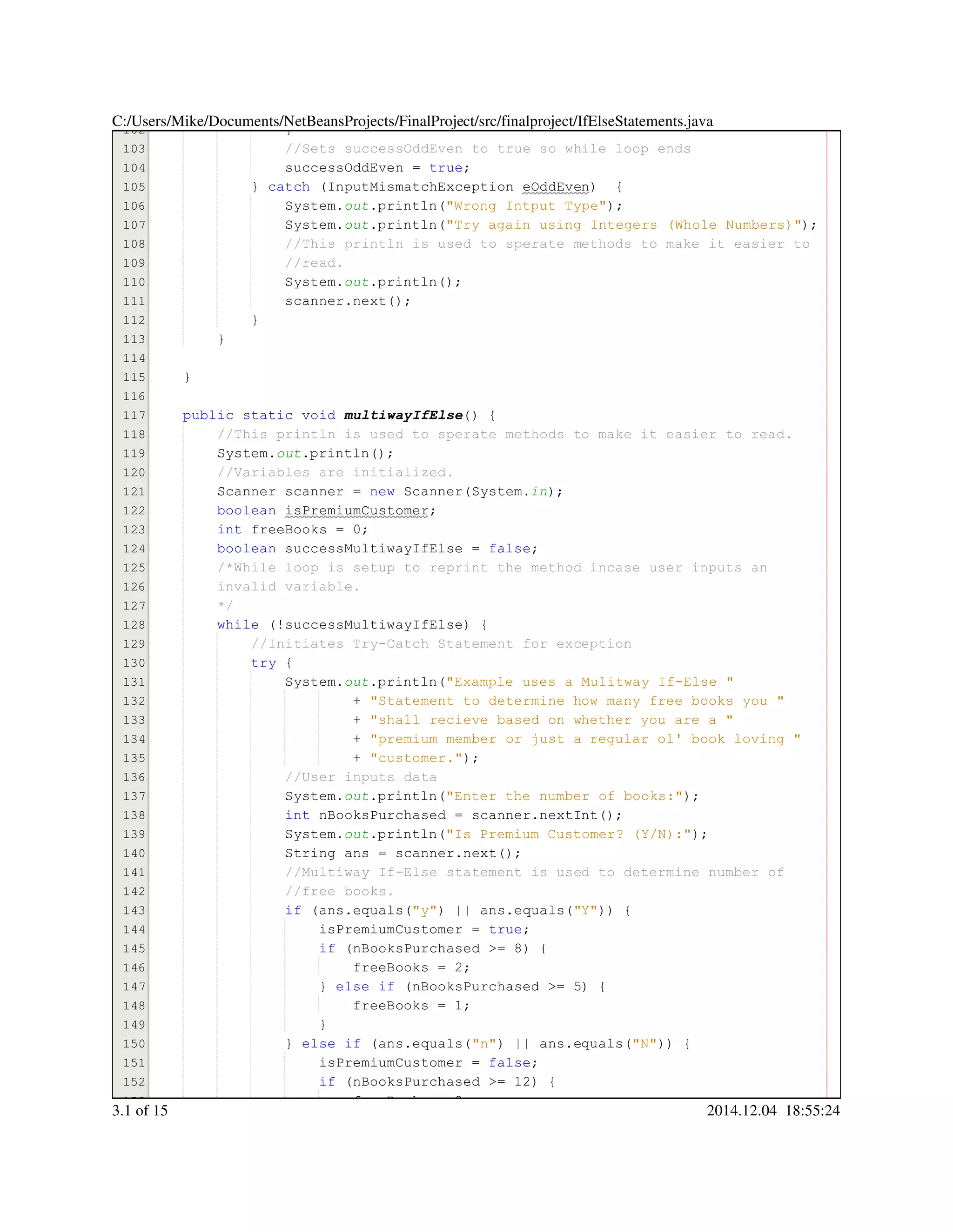 102
103
104
105
106
107
108
109
110
111
112
113
114
115
116
117
118
119
120
121
122
123
124
125
126
127
128
129
130
131
132
133
134
135
136
137
138
139
140
141
142
143
144
145
146
147
148
149
150
151
152
153
}}
//Sets successOddEven to true so while loop ends//Sets successOddEven to true so while loop ends
successOddEven = true;successOddEven = true;successOddEven = true;successOddEven = true;successOddEven = true;successOddEven = true;successOddEven = true;
} catch (InputMismatchException eOddEven) {} catch (InputMismatchException eOddEven) {} catch (InputMismatchException eOddEven) {} catch (InputMismatchException eOddEven) {} catch (InputMismatchException eOddEven) {} catch (InputMismatchException eOddEven) {} catch (InputMismatchException eOddEven) {} catch (InputMismatchException eOddEven) {} catch (InputMismatchException eOddEven) {} catch (InputMismatchException eOddEven) {} catch (InputMismatchException eOddEven) {} catch (InputMismatchException eOddEven) {
System.System.System.out.println("Wrong Intput Type");.println("Wrong Intput Type");.println("Wrong Intput Type");.println("Wrong Intput Type");.println("Wrong Intput Type");.println("Wrong Intput Type");.println("Wrong Intput Type");.println("Wrong Intput Type");
System.System.System.out.println("Try again using Integers (Whole Numbers)");.println("Try again using Integers (Whole Numbers)");.println("Try again using Integers (Whole Numbers)");.println("Try again using Integers (Whole Numbers)");.println("Try again using Integers (Whole Numbers)");.println("Try again using Integers (Whole Numbers)");.println("Try again using Integers (Whole Numbers)");.println("Try again using Integers (Whole Numbers)");
//This println is used to sperate methods to make it easier to//This println is used to sperate methods to make it easier to//This println is used to sperate methods to make it easier to
//read.//read.
System.System.System.out.println();.println();.println();.println();.println();
scanner.next();scanner.next();scanner.next();scanner.next();scanner.next();scanner.next();scanner.next();
}}
}
}
public static voidpublic static voidpublic static voidpublic static voidpublic static voidpublic static void multiwayIfElse() {
//This println is used to sperate methods to make it easier to read.//This println is used to sperate methods to make it easier to read.
System.System.System.out.println();.println();.println();.println();.println();
//Variables are initialized.//Variables are initialized.
Scanner scanner = new Scanner(System.Scanner scanner = new Scanner(System.Scanner scanner = new Scanner(System.Scanner scanner = new Scanner(System.Scanner scanner = new Scanner(System.Scanner scanner = new Scanner(System.Scanner scanner = new Scanner(System.Scanner scanner = new Scanner(System.Scanner scanner = new Scanner(System.Scanner scanner = new Scanner(System.Scanner scanner = new Scanner(System.Scanner scanner = new Scanner(System.Scanner scanner = new Scanner(System.in);
boolean isPremiumCustomer;boolean isPremiumCustomer;boolean isPremiumCustomer;boolean isPremiumCustomer;boolean isPremiumCustomer;
int freeBooks = 0;int freeBooks = 0;int freeBooks = 0;int freeBooks = 0;int freeBooks = 0;int freeBooks = 0;int freeBooks = 0;int freeBooks = 0;int freeBooks = 0;
boolean successMultiwayIfElse = false;boolean successMultiwayIfElse = false;boolean successMultiwayIfElse = false;boolean successMultiwayIfElse = false;boolean successMultiwayIfElse = false;boolean successMultiwayIfElse = false;boolean successMultiwayIfElse = false;boolean successMultiwayIfElse = false;boolean successMultiwayIfElse = false;
/*While loop is setup to reprint the method incase user inputs an/*While loop is setup to reprint the method incase user inputs an
invalid variable.invalid variable.
*/
while (!successMultiwayIfElse) {while (!successMultiwayIfElse) {while (!successMultiwayIfElse) {while (!successMultiwayIfElse) {while (!successMultiwayIfElse) {while (!successMultiwayIfElse) {while (!successMultiwayIfElse) {while (!successMultiwayIfElse) {while (!successMultiwayIfElse) {
//Initiates Try-Catch Statement for exception//Initiates Try-Catch Statement for exception
try {try {try {try {
System.System.System.out.println("Example uses a Mulitway If-Else ".println("Example uses a Mulitway If-Else ".println("Example uses a Mulitway If-Else ".println("Example uses a Mulitway If-Else ".println("Example uses a Mulitway If-Else ".println("Example uses a Mulitway If-Else "
+ "Statement to determine how many free books you "+ "Statement to determine how many free books you "+ "Statement to determine how many free books you "+ "Statement to determine how many free books you "+ "Statement to determine how many free books you "+ "Statement to determine how many free books you "
+ "shall recieve based on whether you are a "+ "shall recieve based on whether you are a "+ "shall recieve based on whether you are a "+ "shall recieve based on whether you are a "+ "shall recieve based on whether you are a "+ "shall recieve based on whether you are a "
+ "premium member or just a regular ol' book loving "+ "premium member or just a regular ol' book loving "+ "premium member or just a regular ol' book loving "+ "premium member or just a regular ol' book loving "+ "premium member or just a regular ol' book loving "+ "premium member or just a regular ol' book loving "
+ "customer.");+ "customer.");+ "customer.");+ "customer.");+ "customer.");+ "customer.");+ "customer.");+ "customer.");
//User inputs data//User inputs data
System.System.System.out.println("Enter the number of books:");.println("Enter the number of books:");.println("Enter the number of books:");.println("Enter the number of books:");.println("Enter the number of books:");.println("Enter the number of books:");.println("Enter the number of books:");.println("Enter the number of books:");
int nBooksPurchased = scanner.nextInt();int nBooksPurchased = scanner.nextInt();int nBooksPurchased = scanner.nextInt();int nBooksPurchased = scanner.nextInt();int nBooksPurchased = scanner.nextInt();int nBooksPurchased = scanner.nextInt();int nBooksPurchased = scanner.nextInt();int nBooksPurchased = scanner.nextInt();int nBooksPurchased = scanner.nextInt();int nBooksPurchased = scanner.nextInt();int nBooksPurchased = scanner.nextInt();int nBooksPurchased = scanner.nextInt();int nBooksPurchased = scanner.nextInt();
System.System.System.out.println("Is Premium Customer? (Y/N):");.println("Is Premium Customer? (Y/N):");.println("Is Premium Customer? (Y/N):");.println("Is Premium Customer? (Y/N):");.println("Is Premium Customer? (Y/N):");.println("Is Premium Customer? (Y/N):");.println("Is Premium Customer? (Y/N):");.println("Is Premium Customer? (Y/N):");
String ans = scanner.next();String ans = scanner.next();String ans = scanner.next();String ans = scanner.next();String ans = scanner.next();String ans = scanner.next();String ans = scanner.next();String ans = scanner.next();String ans = scanner.next();String ans = scanner.next();String ans = scanner.next();String ans = scanner.next();String ans = scanner.next();
//Multiway If-Else statement is used to determine number of//Multiway If-Else statement is used to determine number of//Multiway If-Else statement is used to determine number of
//free books.//free books.
if (ans.equals("y") || ans.equals("Y")) {if (ans.equals("y") || ans.equals("Y")) {if (ans.equals("y") || ans.equals("Y")) {if (ans.equals("y") || ans.equals("Y")) {if (ans.equals("y") || ans.equals("Y")) {if (ans.equals("y") || ans.equals("Y")) {if (ans.equals("y") || ans.equals("Y")) {if (ans.equals("y") || ans.equals("Y")) {if (ans.equals("y") || ans.equals("Y")) {if (ans.equals("y") || ans.equals("Y")) {if (ans.equals("y") || ans.equals("Y")) {if (ans.equals("y") || ans.equals("Y")) {if (ans.equals("y") || ans.equals("Y")) {if (ans.equals("y") || ans.equals("Y")) {if (ans.equals("y") || ans.equals("Y")) {if (ans.equals("y") || ans.equals("Y")) {if (ans.equals("y") || ans.equals("Y")) {if (ans.equals("y") || ans.equals("Y")) {if (ans.equals("y") || ans.equals("Y")) {if (ans.equals("y") || ans.equals("Y")) {if (ans.equals("y") || ans.equals("Y")) {if (ans.equals("y") || ans.equals("Y")) {if (ans.equals("y") || ans.equals("Y")) {if (ans.equals("y") || ans.equals("Y")) {if (ans.equals("y") || ans.equals("Y")) {if (ans.equals("y") || ans.equals("Y")) {
isPremiumCustomer = true;isPremiumCustomer = true;isPremiumCustomer = true;isPremiumCustomer = true;isPremiumCustomer = true;isPremiumCustomer = true;isPremiumCustomer = true;
if (nBooksPurchased >= 8) {if (nBooksPurchased >= 8) {if (nBooksPurchased >= 8) {if (nBooksPurchased >= 8) {if (nBooksPurchased >= 8) {if (nBooksPurchased >= 8) {if (nBooksPurchased >= 8) {if (nBooksPurchased >= 8) {if (nBooksPurchased >= 8) {if (nBooksPurchased >= 8) {if (nBooksPurchased >= 8) {if (nBooksPurchased >= 8) {
freeBooks = 2;freeBooks = 2;freeBooks = 2;freeBooks = 2;freeBooks = 2;freeBooks = 2;freeBooks = 2;
} else if (nBooksPurchased >= 5) {} else if (nBooksPurchased >= 5) {} else if (nBooksPurchased >= 5) {} else if (nBooksPurchased >= 5) {} else if (nBooksPurchased >= 5) {} else if (nBooksPurchased >= 5) {} else if (nBooksPurchased >= 5) {} else if (nBooksPurchased >= 5) {} else if (nBooksPurchased >= 5) {} else if (nBooksPurchased >= 5) {} else if (nBooksPurchased >= 5) {} else if (nBooksPurchased >= 5) {} else if (nBooksPurchased >= 5) {} else if (nBooksPurchased >= 5) {} else if (nBooksPurchased >= 5) {} else if (nBooksPurchased >= 5) {
freeBooks = 1;freeBooks = 1;freeBooks = 1;freeBooks = 1;freeBooks = 1;freeBooks = 1;freeBooks = 1;
}}
} else if (ans.equals("n") || ans.equals("N")) {} else if (ans.equals("n") || ans.equals("N")) {} else if (ans.equals("n") || ans.equals("N")) {} else if (ans.equals("n") || ans.equals("N")) {} else if (ans.equals("n") || ans.equals("N")) {} else if (ans.equals("n") || ans.equals("N")) {} else if (ans.equals("n") || ans.equals("N")) {} else if (ans.equals("n") || ans.equals("N")) {} else if (ans.equals("n") || ans.equals("N")) {} else if (ans.equals("n") || ans.equals("N")) {} else if (ans.equals("n") || ans.equals("N")) {} else if (ans.equals("n") || ans.equals("N")) {} else if (ans.equals("n") || ans.equals("N")) {} else if (ans.equals("n") || ans.equals("N")) {} else if (ans.equals("n") || ans.equals("N")) {} else if (ans.equals("n") || ans.equals("N")) {} else if (ans.equals("n") || ans.equals("N")) {} else if (ans.equals("n") || ans.equals("N")) {} else if (ans.equals("n") || ans.equals("N")) {} else if (ans.equals("n") || ans.equals("N")) {} else if (ans.equals("n") || ans.equals("N")) {} else if (ans.equals("n") || ans.equals("N")) {} else if (ans.equals("n") || ans.equals("N")) {} else if (ans.equals("n") || ans.equals("N")) {} else if (ans.equals("n") || ans.equals("N")) {} else if (ans.equals("n") || ans.equals("N")) {} else if (ans.equals("n") || ans.equals("N")) {} else if (ans.equals("n") || ans.equals("N")) {} else if (ans.equals("n") || ans.equals("N")) {} else if (ans.equals("n") || ans.equals("N")) {
isPremiumCustomer = false;isPremiumCustomer = false;isPremiumCustomer = false;isPremiumCustomer = false;isPremiumCustomer = false;isPremiumCustomer = false;isPremiumCustomer = false;
if (nBooksPurchased >= 12) {if (nBooksPurchased >= 12) {if (nBooksPurchased >= 12) {if (nBooksPurchased >= 12) {if (nBooksPurchased >= 12) {if (nBooksPurchased >= 12) {if (nBooksPurchased >= 12) {if (nBooksPurchased >= 12) {if (nBooksPurchased >= 12) {if (nBooksPurchased >= 12) {if (nBooksPurchased >= 12) {if (nBooksPurchased >= 12) {
freeBooks = 2;freeBooks = 2;freeBooks = 2;freeBooks = 2;freeBooks = 2;freeBooks = 2;freeBooks = 2;
C:/Users/Mike/Documents/NetBeansProjects/FinalProject/src/finalproject/IfElseStatements.java
3.1 of 15 2014.12.04 18:55:24
 