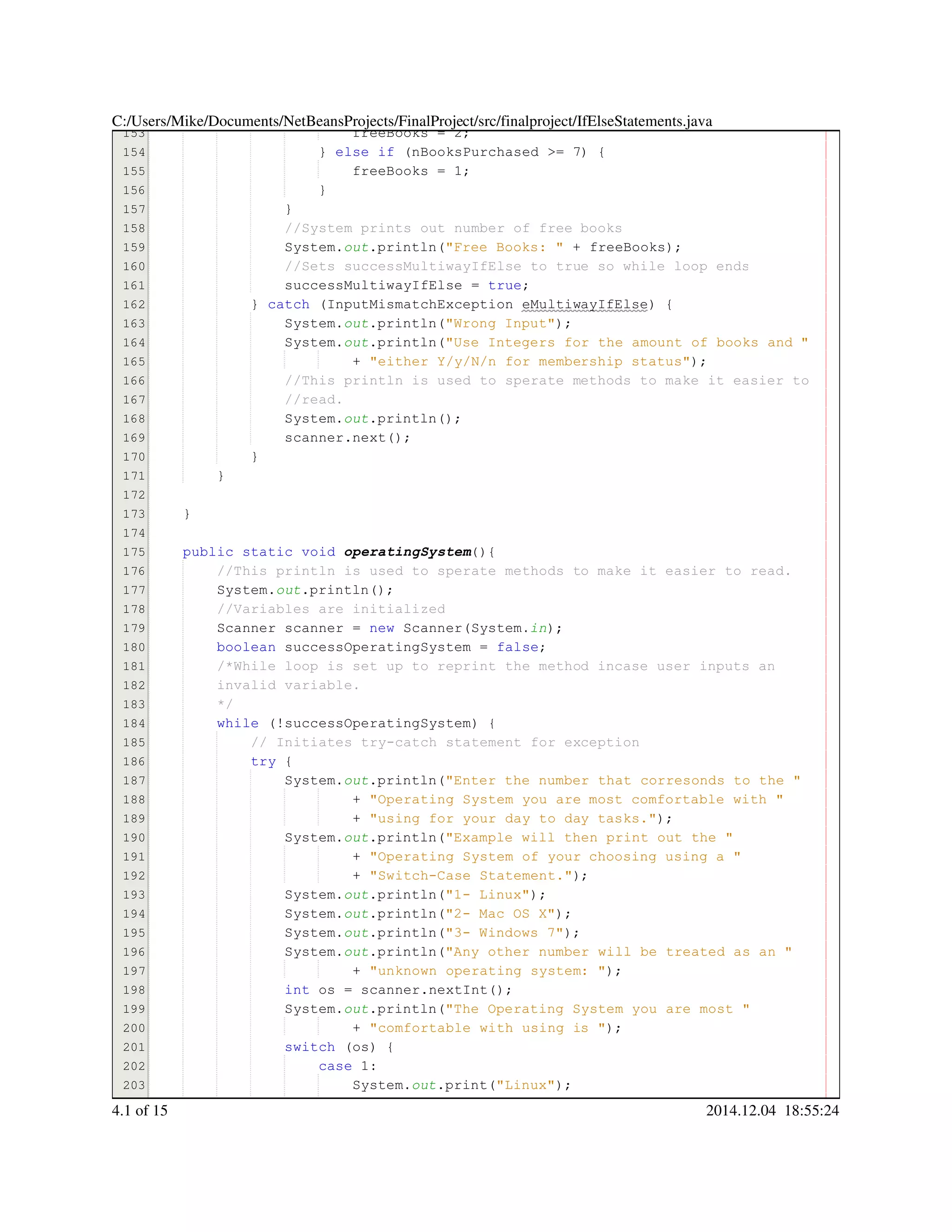 153
154
155
156
157
158
159
160
161
162
163
164
165
166
167
168
169
170
171
172
173
174
175
176
177
178
179
180
181
182
183
184
185
186
187
188
189
190
191
192
193
194
195
196
197
198
199
200
201
202
203
204
freeBooks = 2;freeBooks = 2;freeBooks = 2;freeBooks = 2;freeBooks = 2;freeBooks = 2;freeBooks = 2;
} else if (nBooksPurchased >= 7) {} else if (nBooksPurchased >= 7) {} else if (nBooksPurchased >= 7) {} else if (nBooksPurchased >= 7) {} else if (nBooksPurchased >= 7) {} else if (nBooksPurchased >= 7) {} else if (nBooksPurchased >= 7) {} else if (nBooksPurchased >= 7) {} else if (nBooksPurchased >= 7) {} else if (nBooksPurchased >= 7) {} else if (nBooksPurchased >= 7) {} else if (nBooksPurchased >= 7) {} else if (nBooksPurchased >= 7) {} else if (nBooksPurchased >= 7) {} else if (nBooksPurchased >= 7) {} else if (nBooksPurchased >= 7) {
freeBooks = 1;freeBooks = 1;freeBooks = 1;freeBooks = 1;freeBooks = 1;freeBooks = 1;freeBooks = 1;
}}
}}
//System prints out number of free books//System prints out number of free books
System.System.System.out.println("Free Books: " + freeBooks);.println("Free Books: " + freeBooks);.println("Free Books: " + freeBooks);.println("Free Books: " + freeBooks);.println("Free Books: " + freeBooks);.println("Free Books: " + freeBooks);.println("Free Books: " + freeBooks);.println("Free Books: " + freeBooks);.println("Free Books: " + freeBooks);.println("Free Books: " + freeBooks);.println("Free Books: " + freeBooks);.println("Free Books: " + freeBooks);
//Sets successMultiwayIfElse to true so while loop ends//Sets successMultiwayIfElse to true so while loop ends
successMultiwayIfElse = true;successMultiwayIfElse = true;successMultiwayIfElse = true;successMultiwayIfElse = true;successMultiwayIfElse = true;successMultiwayIfElse = true;successMultiwayIfElse = true;
} catch (InputMismatchException eMultiwayIfElse) {} catch (InputMismatchException eMultiwayIfElse) {} catch (InputMismatchException eMultiwayIfElse) {} catch (InputMismatchException eMultiwayIfElse) {} catch (InputMismatchException eMultiwayIfElse) {} catch (InputMismatchException eMultiwayIfElse) {} catch (InputMismatchException eMultiwayIfElse) {} catch (InputMismatchException eMultiwayIfElse) {} catch (InputMismatchException eMultiwayIfElse) {} catch (InputMismatchException eMultiwayIfElse) {} catch (InputMismatchException eMultiwayIfElse) {} catch (InputMismatchException eMultiwayIfElse) {
System.System.System.out.println("Wrong Input");.println("Wrong Input");.println("Wrong Input");.println("Wrong Input");.println("Wrong Input");.println("Wrong Input");.println("Wrong Input");.println("Wrong Input");
System.System.System.out.println("Use Integers for the amount of books and ".println("Use Integers for the amount of books and ".println("Use Integers for the amount of books and ".println("Use Integers for the amount of books and ".println("Use Integers for the amount of books and ".println("Use Integers for the amount of books and "
+ "either Y/y/N/n for membership status");+ "either Y/y/N/n for membership status");+ "either Y/y/N/n for membership status");+ "either Y/y/N/n for membership status");+ "either Y/y/N/n for membership status");+ "either Y/y/N/n for membership status");+ "either Y/y/N/n for membership status");+ "either Y/y/N/n for membership status");
//This println is used to sperate methods to make it easier to//This println is used to sperate methods to make it easier to//This println is used to sperate methods to make it easier to
//read.//read.
System.System.System.out.println();.println();.println();.println();.println();
scanner.next();scanner.next();scanner.next();scanner.next();scanner.next();scanner.next();scanner.next();
}}
}
}
public static voidpublic static voidpublic static voidpublic static voidpublic static voidpublic static void operatingSystem(){
//This println is used to sperate methods to make it easier to read.//This println is used to sperate methods to make it easier to read.
System.System.System.out.println();.println();.println();.println();.println();
//Variables are initialized//Variables are initialized
Scanner scanner = new Scanner(System.Scanner scanner = new Scanner(System.Scanner scanner = new Scanner(System.Scanner scanner = new Scanner(System.Scanner scanner = new Scanner(System.Scanner scanner = new Scanner(System.Scanner scanner = new Scanner(System.Scanner scanner = new Scanner(System.Scanner scanner = new Scanner(System.Scanner scanner = new Scanner(System.Scanner scanner = new Scanner(System.Scanner scanner = new Scanner(System.Scanner scanner = new Scanner(System.in);
boolean successOperatingSystem = false;boolean successOperatingSystem = false;boolean successOperatingSystem = false;boolean successOperatingSystem = false;boolean successOperatingSystem = false;boolean successOperatingSystem = false;boolean successOperatingSystem = false;boolean successOperatingSystem = false;boolean successOperatingSystem = false;
/*While loop is set up to reprint the method incase user inputs an/*While loop is set up to reprint the method incase user inputs an
invalid variable.invalid variable.
*/
while (!successOperatingSystem) {while (!successOperatingSystem) {while (!successOperatingSystem) {while (!successOperatingSystem) {while (!successOperatingSystem) {while (!successOperatingSystem) {while (!successOperatingSystem) {while (!successOperatingSystem) {while (!successOperatingSystem) {
// Initiates try-catch statement for exception// Initiates try-catch statement for exception
try {try {try {try {
System.System.System.out.println("Enter the number that corresonds to the ".println("Enter the number that corresonds to the ".println("Enter the number that corresonds to the ".println("Enter the number that corresonds to the ".println("Enter the number that corresonds to the ".println("Enter the number that corresonds to the "
+ "Operating System you are most comfortable with "+ "Operating System you are most comfortable with "+ "Operating System you are most comfortable with "+ "Operating System you are most comfortable with "+ "Operating System you are most comfortable with "+ "Operating System you are most comfortable with "
+ "using for your day to day tasks.");+ "using for your day to day tasks.");+ "using for your day to day tasks.");+ "using for your day to day tasks.");+ "using for your day to day tasks.");+ "using for your day to day tasks.");+ "using for your day to day tasks.");+ "using for your day to day tasks.");
System.System.System.out.println("Example will then print out the ".println("Example will then print out the ".println("Example will then print out the ".println("Example will then print out the ".println("Example will then print out the ".println("Example will then print out the "
+ "Operating System of your choosing using a "+ "Operating System of your choosing using a "+ "Operating System of your choosing using a "+ "Operating System of your choosing using a "+ "Operating System of your choosing using a "+ "Operating System of your choosing using a "
+ "Switch-Case Statement.");+ "Switch-Case Statement.");+ "Switch-Case Statement.");+ "Switch-Case Statement.");+ "Switch-Case Statement.");+ "Switch-Case Statement.");+ "Switch-Case Statement.");+ "Switch-Case Statement.");
System.System.System.out.println("1- Linux");.println("1- Linux");.println("1- Linux");.println("1- Linux");.println("1- Linux");.println("1- Linux");.println("1- Linux");.println("1- Linux");
System.System.System.out.println("2- Mac OS X");.println("2- Mac OS X");.println("2- Mac OS X");.println("2- Mac OS X");.println("2- Mac OS X");.println("2- Mac OS X");.println("2- Mac OS X");.println("2- Mac OS X");
System.System.System.out.println("3- Windows 7");.println("3- Windows 7");.println("3- Windows 7");.println("3- Windows 7");.println("3- Windows 7");.println("3- Windows 7");.println("3- Windows 7");.println("3- Windows 7");
System.System.System.out.println("Any other number will be treated as an ".println("Any other number will be treated as an ".println("Any other number will be treated as an ".println("Any other number will be treated as an ".println("Any other number will be treated as an ".println("Any other number will be treated as an "
+ "unknown operating system: ");+ "unknown operating system: ");+ "unknown operating system: ");+ "unknown operating system: ");+ "unknown operating system: ");+ "unknown operating system: ");+ "unknown operating system: ");+ "unknown operating system: ");+ "unknown operating system: ");
int os = scanner.nextInt();int os = scanner.nextInt();int os = scanner.nextInt();int os = scanner.nextInt();int os = scanner.nextInt();int os = scanner.nextInt();int os = scanner.nextInt();int os = scanner.nextInt();int os = scanner.nextInt();int os = scanner.nextInt();int os = scanner.nextInt();int os = scanner.nextInt();int os = scanner.nextInt();
System.System.System.out.println("The Operating System you are most ".println("The Operating System you are most ".println("The Operating System you are most ".println("The Operating System you are most ".println("The Operating System you are most ".println("The Operating System you are most "
+ "comfortable with using is ");+ "comfortable with using is ");+ "comfortable with using is ");+ "comfortable with using is ");+ "comfortable with using is ");+ "comfortable with using is ");+ "comfortable with using is ");+ "comfortable with using is ");
switch (os) {switch (os) {switch (os) {switch (os) {switch (os) {switch (os) {switch (os) {switch (os) {
case 1:case 1:case 1:case 1:case 1:
System.System.System.out.print("Linux");.print("Linux");.print("Linux");.print("Linux");.print("Linux");.print("Linux");.print("Linux");.print("Linux");
break;break;break;
C:/Users/Mike/Documents/NetBeansProjects/FinalProject/src/finalproject/IfElseStatements.java
4.1 of 15 2014.12.04 18:55:24
 