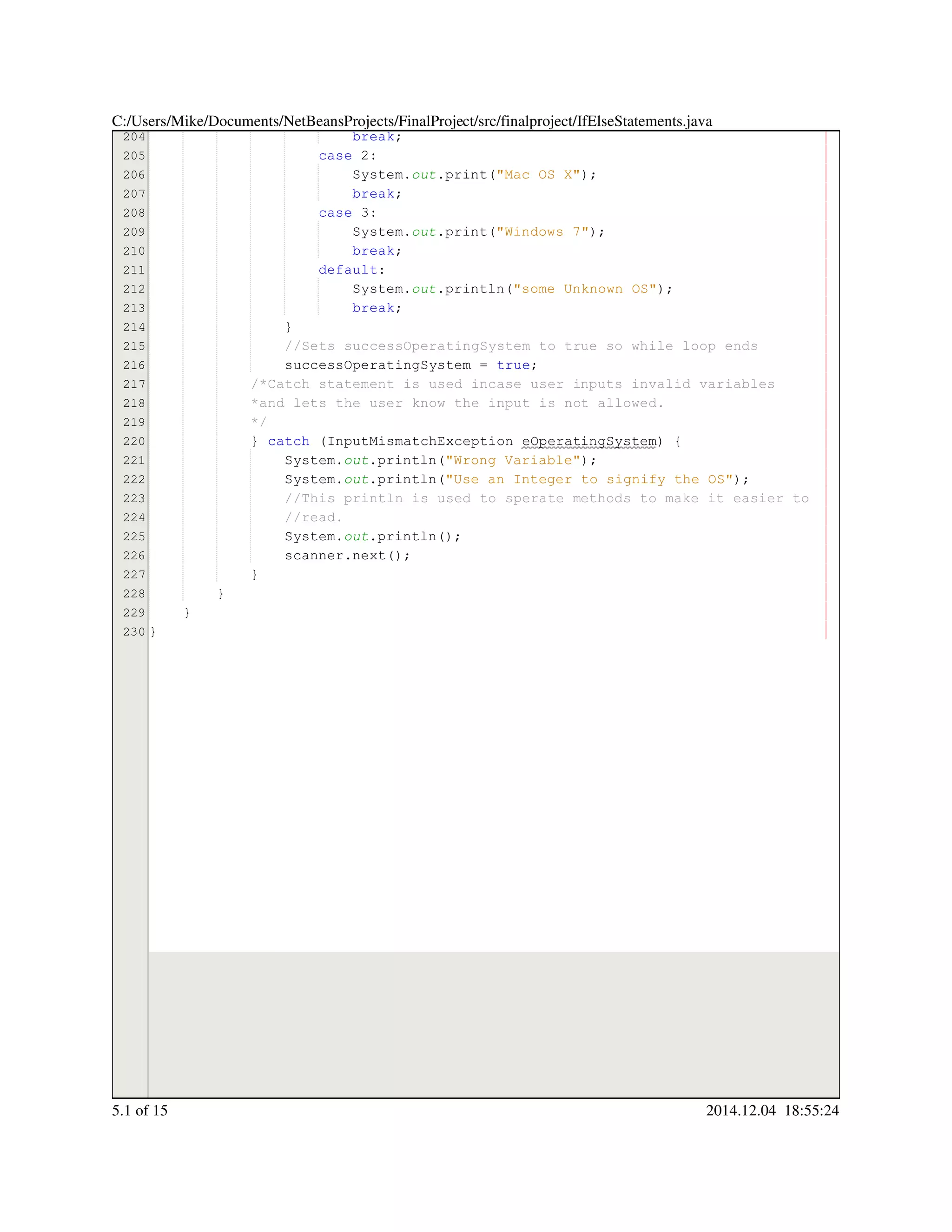204
205
206
207
208
209
210
211
212
213
214
215
216
217
218
219
220
221
222
223
224
225
226
227
228
229
230
break;break;break;
case 2:case 2:case 2:case 2:case 2:
System.System.System.out.print("Mac OS X");.print("Mac OS X");.print("Mac OS X");.print("Mac OS X");.print("Mac OS X");.print("Mac OS X");.print("Mac OS X");.print("Mac OS X");
break;break;break;
case 3:case 3:case 3:case 3:case 3:
System.System.System.out.print("Windows 7");.print("Windows 7");.print("Windows 7");.print("Windows 7");.print("Windows 7");.print("Windows 7");.print("Windows 7");.print("Windows 7");
break;break;break;
default:default:default:
System.System.System.out.println("some Unknown OS");.println("some Unknown OS");.println("some Unknown OS");.println("some Unknown OS");.println("some Unknown OS");.println("some Unknown OS");.println("some Unknown OS");.println("some Unknown OS");
break;break;break;
}}
//Sets successOperatingSystem to true so while loop ends//Sets successOperatingSystem to true so while loop ends
successOperatingSystem = true;successOperatingSystem = true;successOperatingSystem = true;successOperatingSystem = true;successOperatingSystem = true;successOperatingSystem = true;successOperatingSystem = true;
/*Catch statement is used incase user inputs invalid variables/*Catch statement is used incase user inputs invalid variables/*Catch statement is used incase user inputs invalid variables
*and lets the user know the input is not allowed.*and lets the user know the input is not allowed.
*/*/
} catch (InputMismatchException eOperatingSystem) {} catch (InputMismatchException eOperatingSystem) {} catch (InputMismatchException eOperatingSystem) {} catch (InputMismatchException eOperatingSystem) {} catch (InputMismatchException eOperatingSystem) {} catch (InputMismatchException eOperatingSystem) {} catch (InputMismatchException eOperatingSystem) {} catch (InputMismatchException eOperatingSystem) {} catch (InputMismatchException eOperatingSystem) {} catch (InputMismatchException eOperatingSystem) {} catch (InputMismatchException eOperatingSystem) {} catch (InputMismatchException eOperatingSystem) {
System.System.System.out.println("Wrong Variable");.println("Wrong Variable");.println("Wrong Variable");.println("Wrong Variable");.println("Wrong Variable");.println("Wrong Variable");.println("Wrong Variable");.println("Wrong Variable");
System.System.System.out.println("Use an Integer to signify the OS");.println("Use an Integer to signify the OS");.println("Use an Integer to signify the OS");.println("Use an Integer to signify the OS");.println("Use an Integer to signify the OS");.println("Use an Integer to signify the OS");.println("Use an Integer to signify the OS");.println("Use an Integer to signify the OS");
//This println is used to sperate methods to make it easier to//This println is used to sperate methods to make it easier to//This println is used to sperate methods to make it easier to
//read.//read.
System.System.System.out.println();.println();.println();.println();.println();
scanner.next();scanner.next();scanner.next();scanner.next();scanner.next();scanner.next();scanner.next();
}}
}
}
}
C:/Users/Mike/Documents/NetBeansProjects/FinalProject/src/finalproject/IfElseStatements.java
5.1 of 15 2014.12.04 18:55:24
 