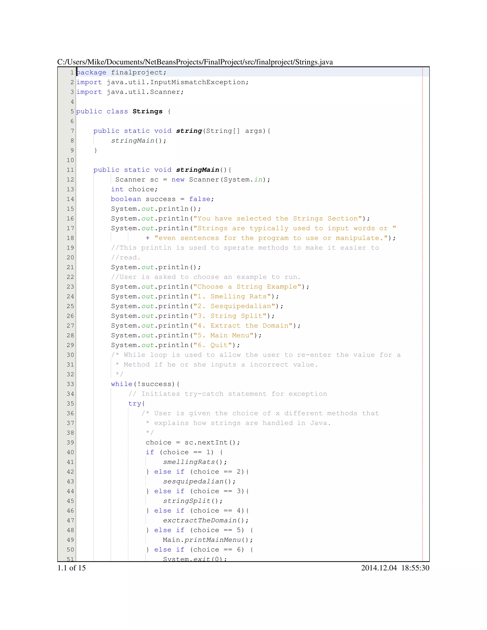 1
2
3
4
5
6
7
8
9
10
11
12
13
14
15
16
17
18
19
20
21
22
23
24
25
26
27
28
29
30
31
32
33
34
35
36
37
38
39
40
41
42
43
44
45
46
47
48
49
50
51
package finalproject;package finalproject;package finalproject;package finalproject;
import java.util.InputMismatchException;import java.util.InputMismatchException;import java.util.InputMismatchException;import java.util.InputMismatchException;import java.util.InputMismatchException;import java.util.InputMismatchException;import java.util.InputMismatchException;import java.util.InputMismatchException;
import java.util.Scanner;import java.util.Scanner;import java.util.Scanner;import java.util.Scanner;import java.util.Scanner;import java.util.Scanner;import java.util.Scanner;import java.util.Scanner;
public classpublic classpublic classpublic class Strings {
public static voidpublic static voidpublic static voidpublic static voidpublic static voidpublic static void string(String[] args){(String[] args){(String[] args){(String[] args){(String[] args){(String[] args){(String[] args){(String[] args){
stringMain();
}
public static voidpublic static voidpublic static voidpublic static voidpublic static voidpublic static void stringMain(){
Scanner sc = new Scanner(System.Scanner sc = new Scanner(System.Scanner sc = new Scanner(System.Scanner sc = new Scanner(System.Scanner sc = new Scanner(System.Scanner sc = new Scanner(System.Scanner sc = new Scanner(System.Scanner sc = new Scanner(System.Scanner sc = new Scanner(System.Scanner sc = new Scanner(System.Scanner sc = new Scanner(System.Scanner sc = new Scanner(System.Scanner sc = new Scanner(System.in);
int choice;int choice;int choice;int choice;int choice;
boolean success = false;boolean success = false;boolean success = false;boolean success = false;boolean success = false;boolean success = false;boolean success = false;boolean success = false;boolean success = false;
System.System.System.out.println();.println();.println();.println();.println();
System.System.System.out.println("You have selected the Strings Section");.println("You have selected the Strings Section");.println("You have selected the Strings Section");.println("You have selected the Strings Section");.println("You have selected the Strings Section");.println("You have selected the Strings Section");.println("You have selected the Strings Section");.println("You have selected the Strings Section");
System.System.System.out.println("Strings are typically used to input words or ".println("Strings are typically used to input words or ".println("Strings are typically used to input words or ".println("Strings are typically used to input words or ".println("Strings are typically used to input words or ".println("Strings are typically used to input words or "
+ "even sentences for the program to use or manipulate.");+ "even sentences for the program to use or manipulate.");+ "even sentences for the program to use or manipulate.");+ "even sentences for the program to use or manipulate.");+ "even sentences for the program to use or manipulate.");+ "even sentences for the program to use or manipulate.");+ "even sentences for the program to use or manipulate.");+ "even sentences for the program to use or manipulate.");
//This println is used to sperate methods to make it easier to//This println is used to sperate methods to make it easier to
//read.//read.
System.System.System.out.println();.println();.println();.println();.println();
//User is asked to choose an example to run.//User is asked to choose an example to run.
System.System.System.out.println("Choose a String Example");.println("Choose a String Example");.println("Choose a String Example");.println("Choose a String Example");.println("Choose a String Example");.println("Choose a String Example");.println("Choose a String Example");.println("Choose a String Example");
System.System.System.out.println("1. Smelling Rats");.println("1. Smelling Rats");.println("1. Smelling Rats");.println("1. Smelling Rats");.println("1. Smelling Rats");.println("1. Smelling Rats");.println("1. Smelling Rats");.println("1. Smelling Rats");
System.System.System.out.println("2. Sesquipedalian");.println("2. Sesquipedalian");.println("2. Sesquipedalian");.println("2. Sesquipedalian");.println("2. Sesquipedalian");.println("2. Sesquipedalian");.println("2. Sesquipedalian");.println("2. Sesquipedalian");
System.System.System.out.println("3. String Split");.println("3. String Split");.println("3. String Split");.println("3. String Split");.println("3. String Split");.println("3. String Split");.println("3. String Split");.println("3. String Split");
System.System.System.out.println("4. Extract the Domain");.println("4. Extract the Domain");.println("4. Extract the Domain");.println("4. Extract the Domain");.println("4. Extract the Domain");.println("4. Extract the Domain");.println("4. Extract the Domain");.println("4. Extract the Domain");
System.System.System.out.println("5. Main Menu");.println("5. Main Menu");.println("5. Main Menu");.println("5. Main Menu");.println("5. Main Menu");.println("5. Main Menu");.println("5. Main Menu");.println("5. Main Menu");
System.System.System.out.println("6. Quit");.println("6. Quit");.println("6. Quit");.println("6. Quit");.println("6. Quit");.println("6. Quit");.println("6. Quit");.println("6. Quit");
/* While loop is used to allow the user to re-enter the value for a/* While loop is used to allow the user to re-enter the value for a/* While loop is used to allow the user to re-enter the value for a
* Method if he or she inputs a incorrect value.* Method if he or she inputs a incorrect value.* Method if he or she inputs a incorrect value.
*/*/
while(!success){while(!success){while(!success){while(!success){while(!success){while(!success){while(!success){
// Initiates try-catch statement for exception// Initiates try-catch statement for exception
try{try{try{
/* User is given the choice of x different methods that/* User is given the choice of x different methods that
* explains how strings are handled in Java.* explains how strings are handled in Java.
*/*/
choice = sc.nextInt();choice = sc.nextInt();choice = sc.nextInt();choice = sc.nextInt();choice = sc.nextInt();choice = sc.nextInt();choice = sc.nextInt();choice = sc.nextInt();choice = sc.nextInt();choice = sc.nextInt();choice = sc.nextInt();
if (choice == 1) {if (choice == 1) {if (choice == 1) {if (choice == 1) {if (choice == 1) {if (choice == 1) {if (choice == 1) {if (choice == 1) {if (choice == 1) {if (choice == 1) {if (choice == 1) {if (choice == 1) {
smellingRats();
} else if (choice == 2){} else if (choice == 2){} else if (choice == 2){} else if (choice == 2){} else if (choice == 2){} else if (choice == 2){} else if (choice == 2){} else if (choice == 2){} else if (choice == 2){} else if (choice == 2){} else if (choice == 2){} else if (choice == 2){} else if (choice == 2){} else if (choice == 2){} else if (choice == 2){
sesquipedalian();
} else if (choice == 3){} else if (choice == 3){} else if (choice == 3){} else if (choice == 3){} else if (choice == 3){} else if (choice == 3){} else if (choice == 3){} else if (choice == 3){} else if (choice == 3){} else if (choice == 3){} else if (choice == 3){} else if (choice == 3){} else if (choice == 3){} else if (choice == 3){} else if (choice == 3){
stringSplit();
} else if (choice == 4){} else if (choice == 4){} else if (choice == 4){} else if (choice == 4){} else if (choice == 4){} else if (choice == 4){} else if (choice == 4){} else if (choice == 4){} else if (choice == 4){} else if (choice == 4){} else if (choice == 4){} else if (choice == 4){} else if (choice == 4){} else if (choice == 4){} else if (choice == 4){
exctractTheDomain();
} else if (choice == 5) {} else if (choice == 5) {} else if (choice == 5) {} else if (choice == 5) {} else if (choice == 5) {} else if (choice == 5) {} else if (choice == 5) {} else if (choice == 5) {} else if (choice == 5) {} else if (choice == 5) {} else if (choice == 5) {} else if (choice == 5) {} else if (choice == 5) {} else if (choice == 5) {} else if (choice == 5) {} else if (choice == 5) {
Main.Main.Main.printMainMenu();
} else if (choice == 6) {} else if (choice == 6) {} else if (choice == 6) {} else if (choice == 6) {} else if (choice == 6) {} else if (choice == 6) {} else if (choice == 6) {} else if (choice == 6) {} else if (choice == 6) {} else if (choice == 6) {} else if (choice == 6) {} else if (choice == 6) {} else if (choice == 6) {} else if (choice == 6) {} else if (choice == 6) {} else if (choice == 6) {
System.System.System.exit(00));
C:/Users/Mike/Documents/NetBeansProjects/FinalProject/src/finalproject/Strings.java
1.1 of 15 2014.12.04 18:55:30
 