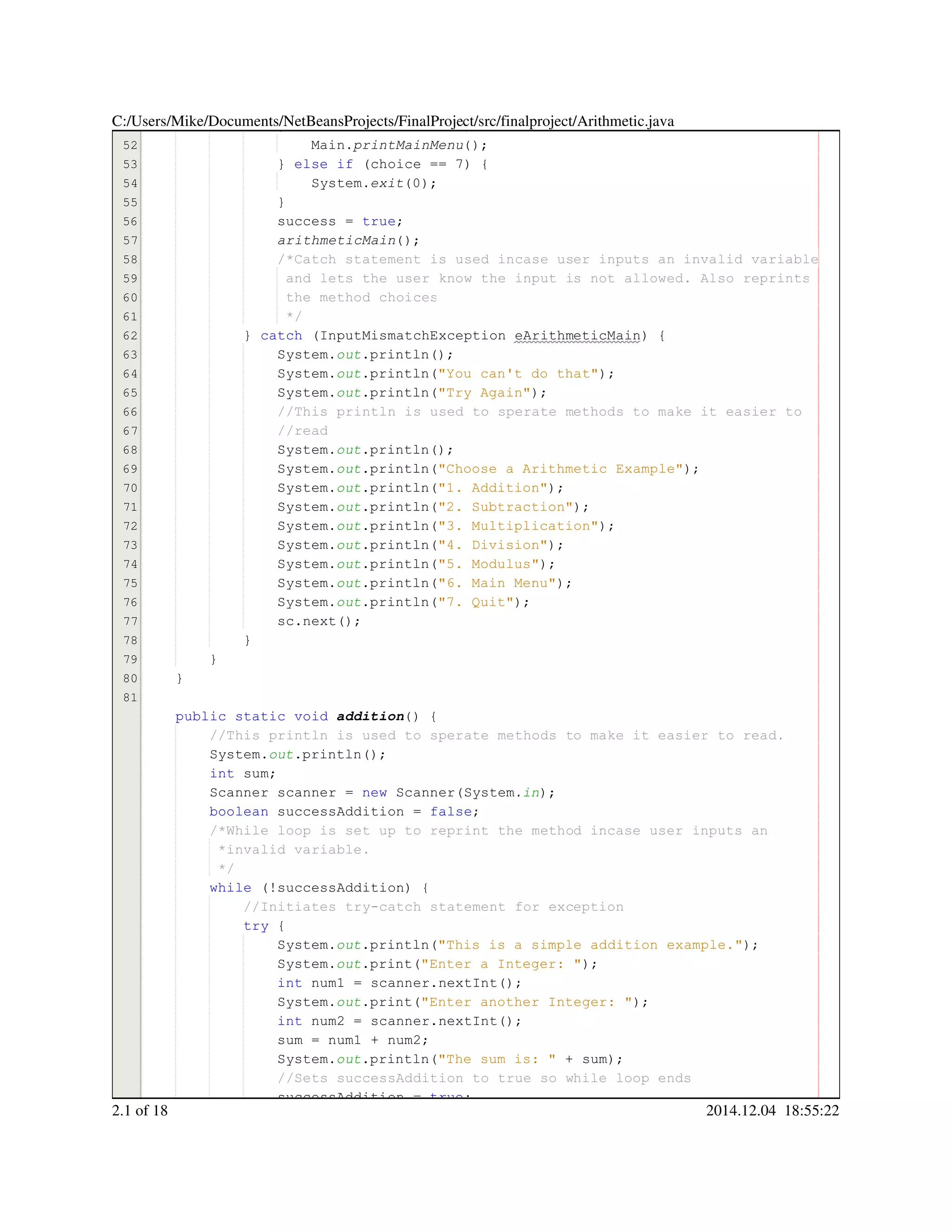 51
52
53
54
55
56
57
58
59
60
61
62
63
64
65
66
67
68
69
70
71
72
73
74
75
76
77
78
79
80
81
} else if (choice == 6) {} else if (choice == 6) {} else if (choice == 6) {} else if (choice == 6) {} else if (choice == 6) {} else if (choice == 6) {} else if (choice == 6) {} else if (choice == 6) {} else if (choice == 6) {} else if (choice == 6) {} else if (choice == 6) {} else if (choice == 6) {} else if (choice == 6) {} else if (choice == 6) {} else if (choice == 6) {} else if (choice == 6) {
Main.Main.Main.printMainMenu();
} else if (choice == 7) {} else if (choice == 7) {} else if (choice == 7) {} else if (choice == 7) {} else if (choice == 7) {} else if (choice == 7) {} else if (choice == 7) {} else if (choice == 7) {} else if (choice == 7) {} else if (choice == 7) {} else if (choice == 7) {} else if (choice == 7) {} else if (choice == 7) {} else if (choice == 7) {} else if (choice == 7) {} else if (choice == 7) {
System.System.System.exit(0);
}}
success = true;success = true;success = true;success = true;success = true;success = true;success = true;
arithmeticMain();
/*Catch statement is used incase user inputs an invalid variable/*Catch statement is used incase user inputs an invalid variable/*Catch statement is used incase user inputs an invalid variable
and lets the user know the input is not allowed. Also reprintsand lets the user know the input is not allowed. Also reprints
the method choicesthe method choices
*/*/
} catch (InputMismatchException eArithmeticMain) {} catch (InputMismatchException eArithmeticMain) {} catch (InputMismatchException eArithmeticMain) {} catch (InputMismatchException eArithmeticMain) {} catch (InputMismatchException eArithmeticMain) {} catch (InputMismatchException eArithmeticMain) {} catch (InputMismatchException eArithmeticMain) {} catch (InputMismatchException eArithmeticMain) {} catch (InputMismatchException eArithmeticMain) {} catch (InputMismatchException eArithmeticMain) {} catch (InputMismatchException eArithmeticMain) {} catch (InputMismatchException eArithmeticMain) {
System.System.System.out.println();.println();.println();.println();.println();
System.System.System.out.println("You can't do that");.println("You can't do that");.println("You can't do that");.println("You can't do that");.println("You can't do that");.println("You can't do that");.println("You can't do that");.println("You can't do that");
System.System.System.out.println("Try Again");.println("Try Again");.println("Try Again");.println("Try Again");.println("Try Again");.println("Try Again");.println("Try Again");.println("Try Again");
//This println is used to sperate methods to make it easier to//This println is used to sperate methods to make it easier to//This println is used to sperate methods to make it easier to
//read//read
System.System.System.out.println();.println();.println();.println();.println();
System.System.System.out.println("Choose a Arithmetic Example");.println("Choose a Arithmetic Example");.println("Choose a Arithmetic Example");.println("Choose a Arithmetic Example");.println("Choose a Arithmetic Example");.println("Choose a Arithmetic Example");.println("Choose a Arithmetic Example");.println("Choose a Arithmetic Example");
System.System.System.out.println("1. Addition");.println("1. Addition");.println("1. Addition");.println("1. Addition");.println("1. Addition");.println("1. Addition");.println("1. Addition");.println("1. Addition");
System.System.System.out.println("2. Subtraction");.println("2. Subtraction");.println("2. Subtraction");.println("2. Subtraction");.println("2. Subtraction");.println("2. Subtraction");.println("2. Subtraction");.println("2. Subtraction");
System.System.System.out.println("3. Multiplication");.println("3. Multiplication");.println("3. Multiplication");.println("3. Multiplication");.println("3. Multiplication");.println("3. Multiplication");.println("3. Multiplication");.println("3. Multiplication");
System.System.System.out.println("4. Division");.println("4. Division");.println("4. Division");.println("4. Division");.println("4. Division");.println("4. Division");.println("4. Division");.println("4. Division");
System.System.System.out.println("5. Modulus");.println("5. Modulus");.println("5. Modulus");.println("5. Modulus");.println("5. Modulus");.println("5. Modulus");.println("5. Modulus");.println("5. Modulus");
System.System.System.out.println("6. Main Menu");.println("6. Main Menu");.println("6. Main Menu");.println("6. Main Menu");.println("6. Main Menu");.println("6. Main Menu");.println("6. Main Menu");.println("6. Main Menu");
System.System.System.out.println("7. Quit");.println("7. Quit");.println("7. Quit");.println("7. Quit");.println("7. Quit");.println("7. Quit");.println("7. Quit");.println("7. Quit");
sc.next();sc.next();sc.next();sc.next();sc.next();sc.next();sc.next();
}}
}
}
public static voidpublic static voidpublic static voidpublic static voidpublic static voidpublic static voidpublic static void addition() {
//This println is used to sperate methods to make it easier to read.//This println is used to sperate methods to make it easier to read.
System.System.System.out.println();.println();.println();.println();.println();
int sum;int sum;int sum;int sum;int sum;
Scanner scanner = new Scanner(System.Scanner scanner = new Scanner(System.Scanner scanner = new Scanner(System.Scanner scanner = new Scanner(System.Scanner scanner = new Scanner(System.Scanner scanner = new Scanner(System.Scanner scanner = new Scanner(System.Scanner scanner = new Scanner(System.Scanner scanner = new Scanner(System.Scanner scanner = new Scanner(System.Scanner scanner = new Scanner(System.Scanner scanner = new Scanner(System.Scanner scanner = new Scanner(System.in);
boolean successAddition = false;boolean successAddition = false;boolean successAddition = false;boolean successAddition = false;boolean successAddition = false;boolean successAddition = false;boolean successAddition = false;boolean successAddition = false;boolean successAddition = false;
/*While loop is set up to reprint the method incase user inputs an/*While loop is set up to reprint the method incase user inputs an
*invalid variable.*invalid variable.
*/*/
while (!successAddition) {while (!successAddition) {while (!successAddition) {while (!successAddition) {while (!successAddition) {while (!successAddition) {while (!successAddition) {while (!successAddition) {while (!successAddition) {
//Initiates try-catch statement for exception//Initiates try-catch statement for exception
try {try {try {try {
System.System.System.out.println("This is a simple addition example.");.println("This is a simple addition example.");.println("This is a simple addition example.");.println("This is a simple addition example.");.println("This is a simple addition example.");.println("This is a simple addition example.");.println("This is a simple addition example.");.println("This is a simple addition example.");
System.System.System.out.print("Enter a Integer: ");.print("Enter a Integer: ");.print("Enter a Integer: ");.print("Enter a Integer: ");.print("Enter a Integer: ");.print("Enter a Integer: ");.print("Enter a Integer: ");.print("Enter a Integer: ");
int num1 = scanner.nextInt();int num1 = scanner.nextInt();int num1 = scanner.nextInt();int num1 = scanner.nextInt();int num1 = scanner.nextInt();int num1 = scanner.nextInt();int num1 = scanner.nextInt();int num1 = scanner.nextInt();int num1 = scanner.nextInt();int num1 = scanner.nextInt();int num1 = scanner.nextInt();int num1 = scanner.nextInt();int num1 = scanner.nextInt();
System.System.System.out.print("Enter another Integer: ");.print("Enter another Integer: ");.print("Enter another Integer: ");.print("Enter another Integer: ");.print("Enter another Integer: ");.print("Enter another Integer: ");.print("Enter another Integer: ");.print("Enter another Integer: ");
int num2 = scanner.nextInt();int num2 = scanner.nextInt();int num2 = scanner.nextInt();int num2 = scanner.nextInt();int num2 = scanner.nextInt();int num2 = scanner.nextInt();int num2 = scanner.nextInt();int num2 = scanner.nextInt();int num2 = scanner.nextInt();int num2 = scanner.nextInt();int num2 = scanner.nextInt();int num2 = scanner.nextInt();int num2 = scanner.nextInt();
sum = num1 + num2;sum = num1 + num2;sum = num1 + num2;sum = num1 + num2;sum = num1 + num2;sum = num1 + num2;sum = num1 + num2;sum = num1 + num2;sum = num1 + num2;sum = num1 + num2;sum = num1 + num2;
System.System.System.out.println("The sum is: " + sum);.println("The sum is: " + sum);.println("The sum is: " + sum);.println("The sum is: " + sum);.println("The sum is: " + sum);.println("The sum is: " + sum);.println("The sum is: " + sum);.println("The sum is: " + sum);.println("The sum is: " + sum);.println("The sum is: " + sum);.println("The sum is: " + sum);.println("The sum is: " + sum);
//Sets successAddition to true so while loop ends//Sets successAddition to true so while loop ends
successAddition = true;successAddition = true;successAddition = true;successAddition = true;successAddition = true;successAddition = true;successAddition = true;
C:/Users/Mike/Documents/NetBeansProjects/FinalProject/src/finalproject/Arithmetic.java
2.1 of 18 2014.12.04 18:55:22
 