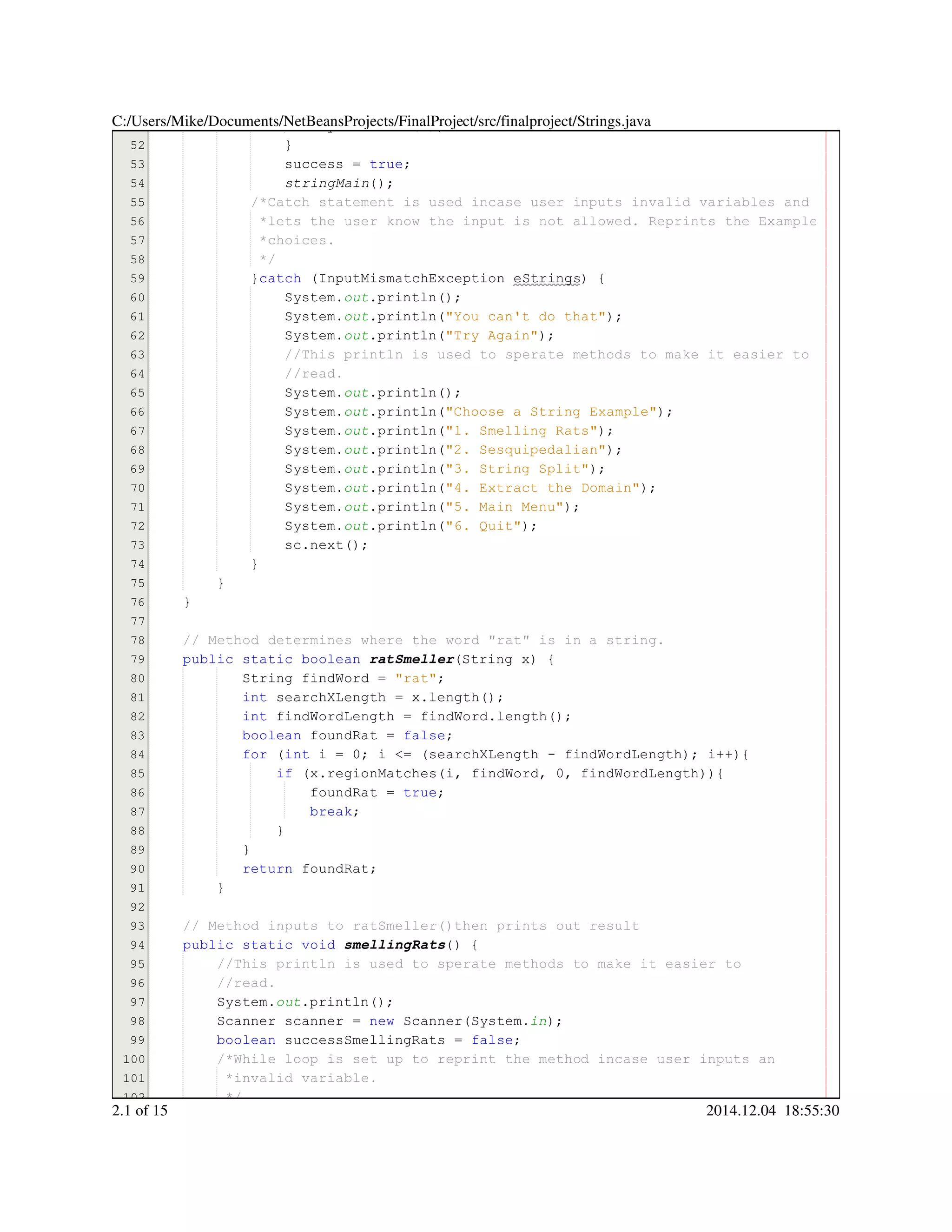 51
52
53
54
55
56
57
58
59
60
61
62
63
64
65
66
67
68
69
70
71
72
73
74
75
76
77
78
79
80
81
82
83
84
85
86
87
88
89
90
91
92
93
94
95
96
97
98
99
100
101
102
System.System.System.exit(00));
}}
success = true;success = true;success = true;success = true;success = true;success = true;success = true;
stringMain();
/*Catch statement is used incase user inputs invalid variables and/*Catch statement is used incase user inputs invalid variables and
*lets the user know the input is not allowed. Reprints the Example*lets the user know the input is not allowed. Reprints the Example
*choices.*choices.
*/*/*/
}catch (InputMismatchException eStrings) {}catch (InputMismatchException eStrings) {}catch (InputMismatchException eStrings) {}catch (InputMismatchException eStrings) {}catch (InputMismatchException eStrings) {}catch (InputMismatchException eStrings) {}catch (InputMismatchException eStrings) {}catch (InputMismatchException eStrings) {}catch (InputMismatchException eStrings) {}catch (InputMismatchException eStrings) {}catch (InputMismatchException eStrings) {
System.System.System.out.println();.println();.println();.println();.println();
System.System.System.out.println("You can't do that");.println("You can't do that");.println("You can't do that");.println("You can't do that");.println("You can't do that");.println("You can't do that");.println("You can't do that");.println("You can't do that");
System.System.System.out.println("Try Again");.println("Try Again");.println("Try Again");.println("Try Again");.println("Try Again");.println("Try Again");.println("Try Again");.println("Try Again");
//This println is used to sperate methods to make it easier to//This println is used to sperate methods to make it easier to//This println is used to sperate methods to make it easier to
//read.//read.
System.System.System.out.println();.println();.println();.println();.println();
System.System.System.out.println("Choose a String Example");.println("Choose a String Example");.println("Choose a String Example");.println("Choose a String Example");.println("Choose a String Example");.println("Choose a String Example");.println("Choose a String Example");.println("Choose a String Example");
System.System.System.out.println("1. Smelling Rats");.println("1. Smelling Rats");.println("1. Smelling Rats");.println("1. Smelling Rats");.println("1. Smelling Rats");.println("1. Smelling Rats");.println("1. Smelling Rats");.println("1. Smelling Rats");
System.System.System.out.println("2. Sesquipedalian");.println("2. Sesquipedalian");.println("2. Sesquipedalian");.println("2. Sesquipedalian");.println("2. Sesquipedalian");.println("2. Sesquipedalian");.println("2. Sesquipedalian");.println("2. Sesquipedalian");.println("2. Sesquipedalian");
System.System.System.out.println("3. String Split");.println("3. String Split");.println("3. String Split");.println("3. String Split");.println("3. String Split");.println("3. String Split");.println("3. String Split");.println("3. String Split");
System.System.System.out.println("4. Extract the Domain");.println("4. Extract the Domain");.println("4. Extract the Domain");.println("4. Extract the Domain");.println("4. Extract the Domain");.println("4. Extract the Domain");.println("4. Extract the Domain");.println("4. Extract the Domain");
System.System.System.out.println("5. Main Menu");.println("5. Main Menu");.println("5. Main Menu");.println("5. Main Menu");.println("5. Main Menu");.println("5. Main Menu");.println("5. Main Menu");.println("5. Main Menu");
System.System.System.out.println("6. Quit");.println("6. Quit");.println("6. Quit");.println("6. Quit");.println("6. Quit");.println("6. Quit");.println("6. Quit");.println("6. Quit");
sc.next();sc.next();sc.next();sc.next();sc.next();sc.next();sc.next();
}}
}
}
// Method determines where the word "rat" is in a string.// Method determines where the word "rat" is in a string.
public static booleanpublic static booleanpublic static booleanpublic static booleanpublic static booleanpublic static boolean ratSmeller(String x) {(String x) {(String x) {(String x) {(String x) {(String x) {(String x) {
String findWord = "rat";String findWord = "rat";String findWord = "rat";String findWord = "rat";String findWord = "rat";String findWord = "rat";String findWord = "rat";String findWord = "rat";String findWord = "rat";String findWord = "rat";String findWord = "rat";
int searchXLength = x.length();int searchXLength = x.length();int searchXLength = x.length();int searchXLength = x.length();int searchXLength = x.length();int searchXLength = x.length();int searchXLength = x.length();int searchXLength = x.length();int searchXLength = x.length();int searchXLength = x.length();int searchXLength = x.length();int searchXLength = x.length();int searchXLength = x.length();
int findWordLength = findWord.length();int findWordLength = findWord.length();int findWordLength = findWord.length();int findWordLength = findWord.length();int findWordLength = findWord.length();int findWordLength = findWord.length();int findWordLength = findWord.length();int findWordLength = findWord.length();int findWordLength = findWord.length();int findWordLength = findWord.length();int findWordLength = findWord.length();int findWordLength = findWord.length();int findWordLength = findWord.length();
boolean foundRat = false;boolean foundRat = false;boolean foundRat = false;boolean foundRat = false;boolean foundRat = false;boolean foundRat = false;boolean foundRat = false;boolean foundRat = false;boolean foundRat = false;
for (int i = 0; i <= (searchXLength - findWordLength); i++){for (int i = 0; i <= (searchXLength - findWordLength); i++){for (int i = 0; i <= (searchXLength - findWordLength); i++){for (int i = 0; i <= (searchXLength - findWordLength); i++){for (int i = 0; i <= (searchXLength - findWordLength); i++){for (int i = 0; i <= (searchXLength - findWordLength); i++){for (int i = 0; i <= (searchXLength - findWordLength); i++){for (int i = 0; i <= (searchXLength - findWordLength); i++){for (int i = 0; i <= (searchXLength - findWordLength); i++){for (int i = 0; i <= (searchXLength - findWordLength); i++){for (int i = 0; i <= (searchXLength - findWordLength); i++){for (int i = 0; i <= (searchXLength - findWordLength); i++){for (int i = 0; i <= (searchXLength - findWordLength); i++){for (int i = 0; i <= (searchXLength - findWordLength); i++){for (int i = 0; i <= (searchXLength - findWordLength); i++){for (int i = 0; i <= (searchXLength - findWordLength); i++){for (int i = 0; i <= (searchXLength - findWordLength); i++){for (int i = 0; i <= (searchXLength - findWordLength); i++){for (int i = 0; i <= (searchXLength - findWordLength); i++){for (int i = 0; i <= (searchXLength - findWordLength); i++){for (int i = 0; i <= (searchXLength - findWordLength); i++){for (int i = 0; i <= (searchXLength - findWordLength); i++){for (int i = 0; i <= (searchXLength - findWordLength); i++){for (int i = 0; i <= (searchXLength - findWordLength); i++){for (int i = 0; i <= (searchXLength - findWordLength); i++){for (int i = 0; i <= (searchXLength - findWordLength); i++){for (int i = 0; i <= (searchXLength - findWordLength); i++){for (int i = 0; i <= (searchXLength - findWordLength); i++){for (int i = 0; i <= (searchXLength - findWordLength); i++){for (int i = 0; i <= (searchXLength - findWordLength); i++){
if (x.regionMatches(i, findWord, 0, findWordLength)){if (x.regionMatches(i, findWord, 0, findWordLength)){if (x.regionMatches(i, findWord, 0, findWordLength)){if (x.regionMatches(i, findWord, 0, findWordLength)){if (x.regionMatches(i, findWord, 0, findWordLength)){if (x.regionMatches(i, findWord, 0, findWordLength)){if (x.regionMatches(i, findWord, 0, findWordLength)){if (x.regionMatches(i, findWord, 0, findWordLength)){if (x.regionMatches(i, findWord, 0, findWordLength)){if (x.regionMatches(i, findWord, 0, findWordLength)){if (x.regionMatches(i, findWord, 0, findWordLength)){if (x.regionMatches(i, findWord, 0, findWordLength)){if (x.regionMatches(i, findWord, 0, findWordLength)){if (x.regionMatches(i, findWord, 0, findWordLength)){if (x.regionMatches(i, findWord, 0, findWordLength)){if (x.regionMatches(i, findWord, 0, findWordLength)){if (x.regionMatches(i, findWord, 0, findWordLength)){if (x.regionMatches(i, findWord, 0, findWordLength)){if (x.regionMatches(i, findWord, 0, findWordLength)){if (x.regionMatches(i, findWord, 0, findWordLength)){if (x.regionMatches(i, findWord, 0, findWordLength)){
foundRat = true;foundRat = true;foundRat = true;foundRat = true;foundRat = true;foundRat = true;foundRat = true;
break;break;break;
}}
}}
return foundRat;return foundRat;return foundRat;return foundRat;return foundRat;
}
// Method inputs to ratSmeller()then prints out result// Method inputs to ratSmeller()then prints out result
public static voidpublic static voidpublic static voidpublic static voidpublic static voidpublic static void smellingRats() {
//This println is used to sperate methods to make it easier to//This println is used to sperate methods to make it easier to
//read.//read.
System.System.System.out.println();.println();.println();.println();.println();
Scanner scanner = new Scanner(System.Scanner scanner = new Scanner(System.Scanner scanner = new Scanner(System.Scanner scanner = new Scanner(System.Scanner scanner = new Scanner(System.Scanner scanner = new Scanner(System.Scanner scanner = new Scanner(System.Scanner scanner = new Scanner(System.Scanner scanner = new Scanner(System.Scanner scanner = new Scanner(System.Scanner scanner = new Scanner(System.Scanner scanner = new Scanner(System.Scanner scanner = new Scanner(System.in);
boolean successSmellingRats = false;boolean successSmellingRats = false;boolean successSmellingRats = false;boolean successSmellingRats = false;boolean successSmellingRats = false;boolean successSmellingRats = false;boolean successSmellingRats = false;boolean successSmellingRats = false;boolean successSmellingRats = false;
/*While loop is set up to reprint the method incase user inputs an/*While loop is set up to reprint the method incase user inputs an
*invalid variable.*invalid variable.
*/*/
C:/Users/Mike/Documents/NetBeansProjects/FinalProject/src/finalproject/Strings.java
2.1 of 15 2014.12.04 18:55:30
 
