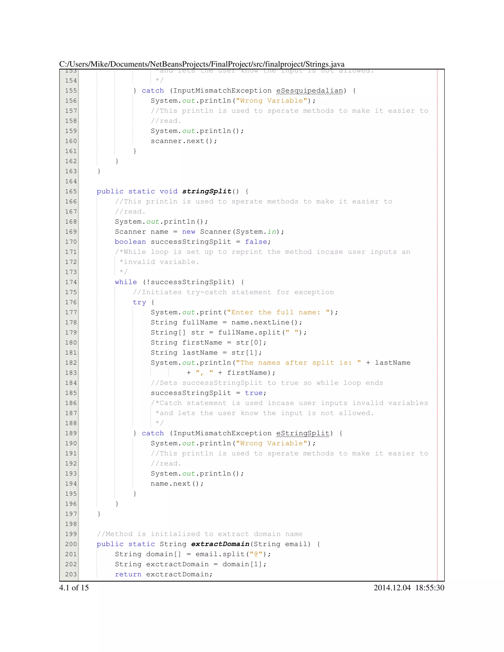 153
154
155
156
157
158
159
160
161
162
163
164
165
166
167
168
169
170
171
172
173
174
175
176
177
178
179
180
181
182
183
184
185
186
187
188
189
190
191
192
193
194
195
196
197
198
199
200
201
202
203
204
*and lets the user know the input is not allowed.*and lets the user know the input is not allowed.
*/*/
} catch (InputMismatchException eSesquipedalian) {} catch (InputMismatchException eSesquipedalian) {} catch (InputMismatchException eSesquipedalian) {} catch (InputMismatchException eSesquipedalian) {} catch (InputMismatchException eSesquipedalian) {} catch (InputMismatchException eSesquipedalian) {} catch (InputMismatchException eSesquipedalian) {} catch (InputMismatchException eSesquipedalian) {} catch (InputMismatchException eSesquipedalian) {} catch (InputMismatchException eSesquipedalian) {} catch (InputMismatchException eSesquipedalian) {} catch (InputMismatchException eSesquipedalian) {
System.System.System.out.println("Wrong Variable");.println("Wrong Variable");.println("Wrong Variable");.println("Wrong Variable");.println("Wrong Variable");.println("Wrong Variable");.println("Wrong Variable");.println("Wrong Variable");
//This println is used to sperate methods to make it easier to//This println is used to sperate methods to make it easier to//This println is used to sperate methods to make it easier to
//read.//read.
System.System.System.out.println();.println();.println();.println();.println();
scanner.next();scanner.next();scanner.next();scanner.next();scanner.next();scanner.next();scanner.next();
}}
}
}
public static voidpublic static voidpublic static voidpublic static voidpublic static voidpublic static void stringSplit() {
//This println is used to sperate methods to make it easier to//This println is used to sperate methods to make it easier to
//read.//read.
System.System.System.out.println();.println();.println();.println();.println();
Scanner name = new Scanner(System.Scanner name = new Scanner(System.Scanner name = new Scanner(System.Scanner name = new Scanner(System.Scanner name = new Scanner(System.Scanner name = new Scanner(System.Scanner name = new Scanner(System.Scanner name = new Scanner(System.Scanner name = new Scanner(System.Scanner name = new Scanner(System.Scanner name = new Scanner(System.Scanner name = new Scanner(System.Scanner name = new Scanner(System.in);
boolean successStringSplit = false;boolean successStringSplit = false;boolean successStringSplit = false;boolean successStringSplit = false;boolean successStringSplit = false;boolean successStringSplit = false;boolean successStringSplit = false;boolean successStringSplit = false;boolean successStringSplit = false;
/*While loop is set up to reprint the method incase user inputs an/*While loop is set up to reprint the method incase user inputs an
*invalid variable.*invalid variable.
*/*/
while (!successStringSplit) {while (!successStringSplit) {while (!successStringSplit) {while (!successStringSplit) {while (!successStringSplit) {while (!successStringSplit) {while (!successStringSplit) {while (!successStringSplit) {while (!successStringSplit) {
//Initiates try-catch statement for exception//Initiates try-catch statement for exception
try {try {try {try {
System.System.System.out.print("Enter the full name: ");.print("Enter the full name: ");.print("Enter the full name: ");.print("Enter the full name: ");.print("Enter the full name: ");.print("Enter the full name: ");.print("Enter the full name: ");.print("Enter the full name: ");
String fullName = name.nextLine();String fullName = name.nextLine();String fullName = name.nextLine();String fullName = name.nextLine();String fullName = name.nextLine();String fullName = name.nextLine();String fullName = name.nextLine();String fullName = name.nextLine();String fullName = name.nextLine();String fullName = name.nextLine();String fullName = name.nextLine();String fullName = name.nextLine();String fullName = name.nextLine();
String[] str = fullName.split(" ");String[] str = fullName.split(" ");String[] str = fullName.split(" ");String[] str = fullName.split(" ");String[] str = fullName.split(" ");String[] str = fullName.split(" ");String[] str = fullName.split(" ");String[] str = fullName.split(" ");String[] str = fullName.split(" ");String[] str = fullName.split(" ");String[] str = fullName.split(" ");String[] str = fullName.split(" ");String[] str = fullName.split(" ");String[] str = fullName.split(" ");String[] str = fullName.split(" ");String[] str = fullName.split(" ");String[] str = fullName.split(" ");String[] str = fullName.split(" ");
String firstName = str[0];String firstName = str[0];String firstName = str[0];String firstName = str[0];String firstName = str[0];String firstName = str[0];String firstName = str[0];String firstName = str[0];String firstName = str[0];String firstName = str[0];String firstName = str[0];String firstName = str[0];
String lastName = str[1];String lastName = str[1];String lastName = str[1];String lastName = str[1];String lastName = str[1];String lastName = str[1];String lastName = str[1];String lastName = str[1];String lastName = str[1];String lastName = str[1];String lastName = str[1];String lastName = str[1];
System.System.System.out.println("The names after split is: " + lastName.println("The names after split is: " + lastName.println("The names after split is: " + lastName.println("The names after split is: " + lastName.println("The names after split is: " + lastName.println("The names after split is: " + lastName.println("The names after split is: " + lastName.println("The names after split is: " + lastName.println("The names after split is: " + lastName.println("The names after split is: " + lastName.println("The names after split is: " + lastName
+ ", " + firstName);+ ", " + firstName);+ ", " + firstName);+ ", " + firstName);+ ", " + firstName);+ ", " + firstName);+ ", " + firstName);+ ", " + firstName);+ ", " + firstName);+ ", " + firstName);+ ", " + firstName);+ ", " + firstName);
//Sets successStringSplit to true so while loop ends//Sets successStringSplit to true so while loop ends
successStringSplit = true;successStringSplit = true;successStringSplit = true;successStringSplit = true;successStringSplit = true;successStringSplit = true;successStringSplit = true;
/*Catch statement is used incase user inputs invalid variables/*Catch statement is used incase user inputs invalid variables/*Catch statement is used incase user inputs invalid variables
*and lets the user know the input is not allowed.*and lets the user know the input is not allowed.
*/*/
} catch (InputMismatchException eStringSplit) {} catch (InputMismatchException eStringSplit) {} catch (InputMismatchException eStringSplit) {} catch (InputMismatchException eStringSplit) {} catch (InputMismatchException eStringSplit) {} catch (InputMismatchException eStringSplit) {} catch (InputMismatchException eStringSplit) {} catch (InputMismatchException eStringSplit) {} catch (InputMismatchException eStringSplit) {} catch (InputMismatchException eStringSplit) {} catch (InputMismatchException eStringSplit) {} catch (InputMismatchException eStringSplit) {
System.System.System.out.println("Wrong Variable");.println("Wrong Variable");.println("Wrong Variable");.println("Wrong Variable");.println("Wrong Variable");.println("Wrong Variable");.println("Wrong Variable");.println("Wrong Variable");
//This println is used to sperate methods to make it easier to//This println is used to sperate methods to make it easier to//This println is used to sperate methods to make it easier to
//read.//read.
System.System.System.out.println();.println();.println();.println();.println();
name.next();name.next();name.next();name.next();name.next();name.next();name.next();
}}
}
}
//Method is initialized to extract domain name//Method is initialized to extract domain name
public static Stringpublic static Stringpublic static Stringpublic static Stringpublic static Stringpublic static Stringpublic static String extractDomain(String email) {(String email) {(String email) {(String email) {(String email) {(String email) {(String email) {
String domain[] = email.split("@");String domain[] = email.split("@");String domain[] = email.split("@");String domain[] = email.split("@");String domain[] = email.split("@");String domain[] = email.split("@");String domain[] = email.split("@");String domain[] = email.split("@");String domain[] = email.split("@");String domain[] = email.split("@");String domain[] = email.split("@");String domain[] = email.split("@");String domain[] = email.split("@");String domain[] = email.split("@");String domain[] = email.split("@");String domain[] = email.split("@");String domain[] = email.split("@");String domain[] = email.split("@");
String exctractDomain = domain[1];String exctractDomain = domain[1];String exctractDomain = domain[1];String exctractDomain = domain[1];String exctractDomain = domain[1];String exctractDomain = domain[1];String exctractDomain = domain[1];String exctractDomain = domain[1];String exctractDomain = domain[1];String exctractDomain = domain[1];String exctractDomain = domain[1];String exctractDomain = domain[1];
return exctractDomain;return exctractDomain;return exctractDomain;return exctractDomain;return exctractDomain;
C:/Users/Mike/Documents/NetBeansProjects/FinalProject/src/finalproject/Strings.java
4.1 of 15 2014.12.04 18:55:30
 