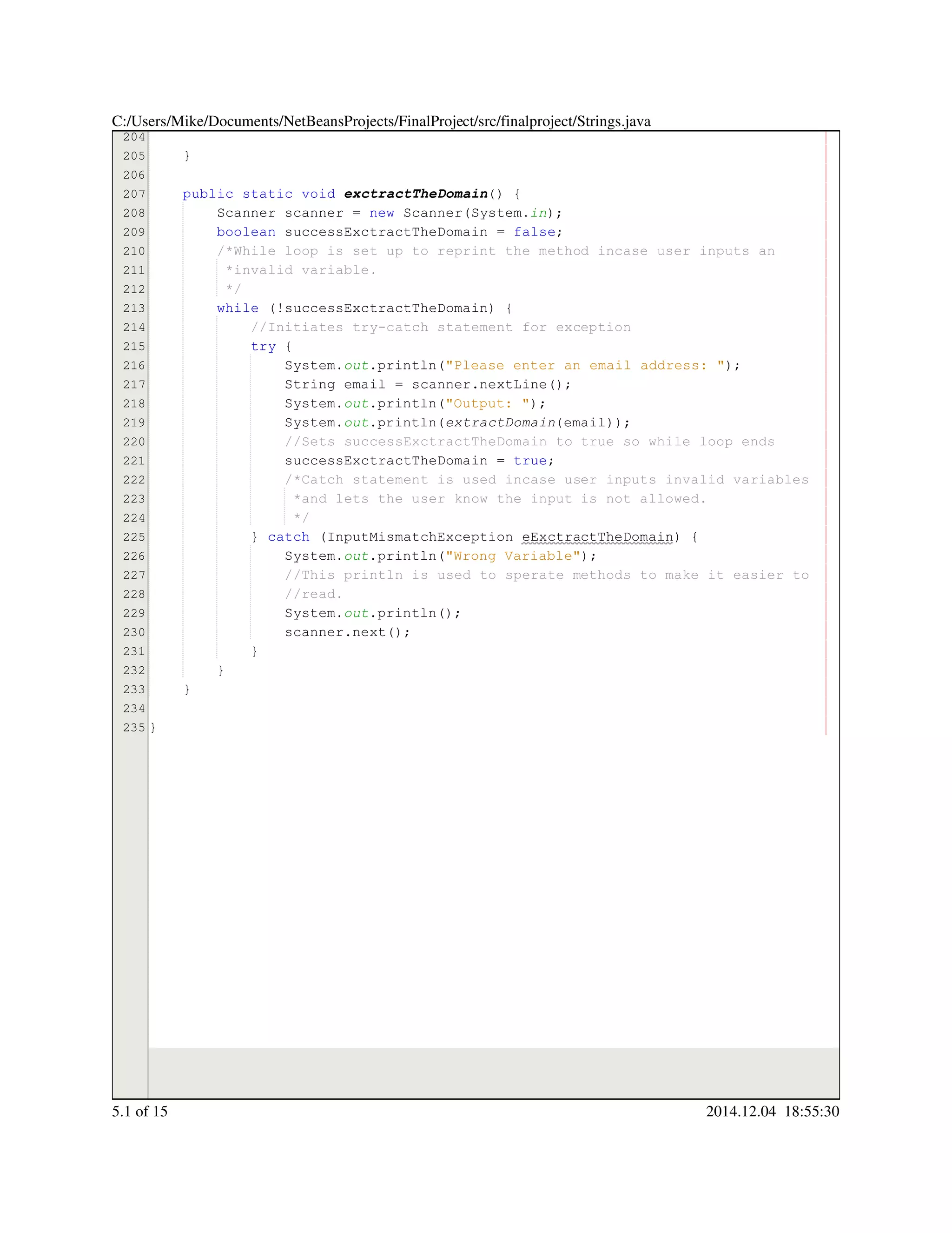 204
205
206
207
208
209
210
211
212
213
214
215
216
217
218
219
220
221
222
223
224
225
226
227
228
229
230
231
232
233
234
235
}
public static voidpublic static voidpublic static voidpublic static voidpublic static voidpublic static void exctractTheDomain() {
Scanner scanner = new Scanner(System.Scanner scanner = new Scanner(System.Scanner scanner = new Scanner(System.Scanner scanner = new Scanner(System.Scanner scanner = new Scanner(System.Scanner scanner = new Scanner(System.Scanner scanner = new Scanner(System.Scanner scanner = new Scanner(System.Scanner scanner = new Scanner(System.Scanner scanner = new Scanner(System.Scanner scanner = new Scanner(System.Scanner scanner = new Scanner(System.Scanner scanner = new Scanner(System.in);
boolean successExctractTheDomain = false;boolean successExctractTheDomain = false;boolean successExctractTheDomain = false;boolean successExctractTheDomain = false;boolean successExctractTheDomain = false;boolean successExctractTheDomain = false;boolean successExctractTheDomain = false;boolean successExctractTheDomain = false;boolean successExctractTheDomain = false;
/*While loop is set up to reprint the method incase user inputs an/*While loop is set up to reprint the method incase user inputs an
*invalid variable.*invalid variable.
*/*/
while (!successExctractTheDomain) {while (!successExctractTheDomain) {while (!successExctractTheDomain) {while (!successExctractTheDomain) {while (!successExctractTheDomain) {while (!successExctractTheDomain) {while (!successExctractTheDomain) {while (!successExctractTheDomain) {while (!successExctractTheDomain) {
//Initiates try-catch statement for exception//Initiates try-catch statement for exception
try {try {try {try {
System.System.System.out.println("Please enter an email address: ");.println("Please enter an email address: ");.println("Please enter an email address: ");.println("Please enter an email address: ");.println("Please enter an email address: ");.println("Please enter an email address: ");.println("Please enter an email address: ");.println("Please enter an email address: ");
String email = scanner.nextLine();String email = scanner.nextLine();String email = scanner.nextLine();String email = scanner.nextLine();String email = scanner.nextLine();String email = scanner.nextLine();String email = scanner.nextLine();String email = scanner.nextLine();String email = scanner.nextLine();String email = scanner.nextLine();String email = scanner.nextLine();String email = scanner.nextLine();String email = scanner.nextLine();
System.System.System.out.println("Output: ");.println("Output: ");.println("Output: ");.println("Output: ");.println("Output: ");.println("Output: ");.println("Output: ");.println("Output: ");
System.System.System.out.println(extractDomain(email));
//Sets successExctractTheDomain to true so while loop ends//Sets successExctractTheDomain to true so while loop ends
successExctractTheDomain = true;successExctractTheDomain = true;successExctractTheDomain = true;successExctractTheDomain = true;successExctractTheDomain = true;successExctractTheDomain = true;successExctractTheDomain = true;
/*Catch statement is used incase user inputs invalid variables/*Catch statement is used incase user inputs invalid variables/*Catch statement is used incase user inputs invalid variables
*and lets the user know the input is not allowed.*and lets the user know the input is not allowed.
*/*/
} catch (InputMismatchException eExctractTheDomain) {} catch (InputMismatchException eExctractTheDomain) {} catch (InputMismatchException eExctractTheDomain) {} catch (InputMismatchException eExctractTheDomain) {} catch (InputMismatchException eExctractTheDomain) {} catch (InputMismatchException eExctractTheDomain) {} catch (InputMismatchException eExctractTheDomain) {} catch (InputMismatchException eExctractTheDomain) {} catch (InputMismatchException eExctractTheDomain) {} catch (InputMismatchException eExctractTheDomain) {} catch (InputMismatchException eExctractTheDomain) {} catch (InputMismatchException eExctractTheDomain) {
System.System.System.out.println("Wrong Variable");.println("Wrong Variable");.println("Wrong Variable");.println("Wrong Variable");.println("Wrong Variable");.println("Wrong Variable");.println("Wrong Variable");.println("Wrong Variable");
//This println is used to sperate methods to make it easier to//This println is used to sperate methods to make it easier to//This println is used to sperate methods to make it easier to
//read.//read.
System.System.System.out.println();.println();.println();.println();.println();
scanner.next();scanner.next();scanner.next();scanner.next();scanner.next();scanner.next();scanner.next();
}}
}
}
}
C:/Users/Mike/Documents/NetBeansProjects/FinalProject/src/finalproject/Strings.java
5.1 of 15 2014.12.04 18:55:30
 